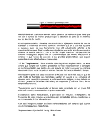 Figura 18 Haz de luz generada por láser 
Hay que tener en cuenta que existen ciertas pérdidas de intensidad pues tiene que 
ver con el número de fotones producida por la absorción de parte de los mismos 
por los átomos del medio. 
Es así que de acuerdo con esta conceptualización y pequeño análisis del haz de 
luz láser, la tendremos en cuenta como un fenómeno que en la cual nos ayudará 
a guiarnos pues es una herramienta muy útil actualmente referido a la 
experimentación para llevar a cabo una simulación que este acorde con nuestro 
sistema de control domótico, con el fin de cumplir nuestras perspectivas de 
carácter investigativo según con las funcionalidades del modelo electrónico a 
emplear y que vayan de acuerdo a las grandes problemáticas que siguen 
presentes debido a los hurtos en residencias. 
2.3.6.8 Temporizador: Para entender que dispositivo emplear dentro de este 
ámbito que cumpla bien nuestros propósitos es viable reconocer bien el concepto 
de un temporizador cual dentro de este circuito se refiere en poner en marcha 
dentro del mismo bucle cerrado un aparato después de transcurrido cierto tiempo. 
Un dispositivo para este caso consiste en el NE555 cuál es el más popular que de 
este modo es fabricado con tecnología bipolar; en cuanto a su estructura al 
denotar como monolítico en cuanto a su temporización estable, ya que trabaja en 
sí como generador de ondas cuadradas y rectangulares. (Cuál este último es un 
temporizador cíclico). 
“Funcionando como temporizador el tiempo está controlado por un grupo RC 
externo formado por una resistencia y un condensador. 
Funcionando como multivibrador, o generador de impulsos rectangulares, la 
frecuencia de estos impulsos y su duración son controladas por dos resistencias y 
un condensador, todos ellos externos. 
Con este integrado pueden diseñarse temporizadores con tiempos que cubren 
desde microsegundos hasta horas. 
Se presenta en cápsulas DIL de 8 y 14 terminales. 
39 
 