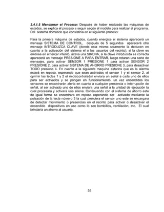 3.4.1.5 Mencionar el Proceso: Después de haber realizado las máquinas de 
estados, se explica el proceso a seguir según el modelo para realizar el programa. 
Del sistema domótico que consistiría en el siguiente proceso: 
Para la primera máquina de estados, cuando energice el sistema aparecerá un 
mensaje SISTEMA DE CONTROL, después de 5 segundos aparecerá otro 
mensaje INTRODUZCA CLAVE (donde esta misma solamente la deducen en 
cuanto a la activación del sistema el o los usuarios del recinto); si la clave es 
errónea en el tercer intento, activa una SIRENA, si la clave introducida es correcta 
aparecerá un mensaje PRESIONE A PARA ENTRAR, luego rotaran una serie de 
mensajes, para activar SENSOR 1 PRESIONE 1 para activar SENSOR 2 
PRESIONE 2, para activar SISTEMA DE AHORRO PRESIONE 3, para desactivar 
TODO presione 4. En cuanto a la siguiente maquina estados que es la alarma 
estará en reposo, esperando que sean activados el sensor 1 y el sensor 2, al 
oprimir las teclas 1 y 2 el microcontrolador enviara un señal a cada uno de ellos 
para ser activados y se pongan en funcionamiento, un vez encendidos los 
sensores se encontrarán alerta en cuanto a cualquier presencia o interrupción de 
señal, al ser activado uno de ellos enviara una señal a la unidad de ejecución la 
cual procesara y activara una sirena. Continuando con el sistema de ahorro este 
de igual forma se encontrara en reposo esperando ser activado mediante la 
pulsación de la tecla número 3 la cual prendera el sensor uno este se encargara 
de detectar movimiento o presencias en el recinto para activar o desactivar el 
encendido dispositivos en uso como lo son bombillos, ventilación, etc. El cual 
brindaría un ahorro al usuario. 
53 
 