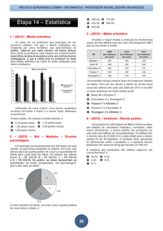 PROJETO SUPERANDO O ENEM – MATEMÁTICA – PROFESSOR RAFAEL IZIDORO RODRIGUES
39
1 – (2013) – Média aritmética.
2 – (2013) – Rol – Mediana – Envolve
porcentagem.
3 – (2012) – Média aritmética.
4 – (2012) – Variância – Desvio padrão.
Etapa 14 – Estatística
 