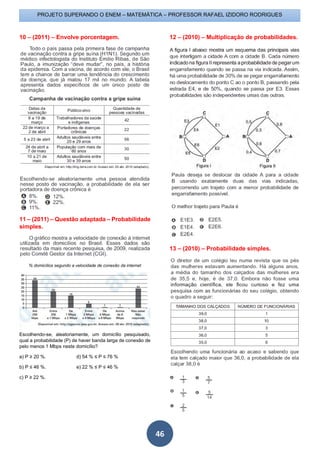 PROJETO SUPERANDO O ENEM – MATEMÁTICA – PROFESSOR RAFAEL IZIDORO RODRIGUES
46
10 – (2011) – Envolve porcentagem.
11 – (2011) – Questão adaptada – Probabilidade
simples.
% domicílios segundo a velocidade de conexão da internet
Escolhendo-se, aleatoriamente, um domicílio pesquisado,
qual a probabilidade (P) de haver banda larga de conexão de
pelo menos 1 Mbps neste domicílio?
a) P ≥ 20 %. d) 54 % ≤ P ≤ 76 %
b) P ≤ 46 %. e) 22 % ≤ P ≤ 46 %
c) P ≥ 22 %.
12 – (2010) – Multiplicação de probabilidades.
13 – (2010) – Probabilidade simples.
 