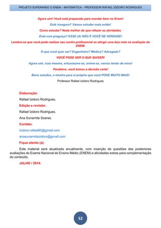 52
PROJETO SUPERANDO O ENEM – MATEMÁTICA – PROFESSOR RAFAEL IZIDORO RODRIGUES
Agora sim! Você está preparado para mandar bem no Enem!
Está inseguro? Vamos estudar mais então!
Como estudar? Nada melhor do que refazer as atividades.
Está com preguiça? ESSE (A) NÃO É VOCÊ DE VERDADE!
Lembre-se que você pode realizar seu sonho profissional se atingir uma boa nota na avaliação do
ENEM.
O que você quer ser? Engenheiro? Médico? Advogado?
VOCÊ PODE SER O QUE QUISER!
Agora sim, isso mesmo, entusiasme-se, anime-se, vamos tentar de novo!
Parabéns, você tomou a decisão certa!
Bons estudos, e mostre para si próprio que você PODE MUITO MAIS!
Professor Rafael Izidoro Rodrigues
Elaboração:
Rafael Izidoro Rodrigues.
Edição e revisão:
Rafael Izidoro Rodrigues.
Ana Sunamita Soares.
Contato:
Izidoro.rafael85@gmail.com
anasunamitaizidoro@gmail.com
Fique atento (a):
Este material será atualizado anualmente, com inserção de questões das posteriores
avaliações do Exame Nacional do Ensino Médio (ENEM) e atividades extras para complementação
do conteúdo.
JULHO / 2014.
 