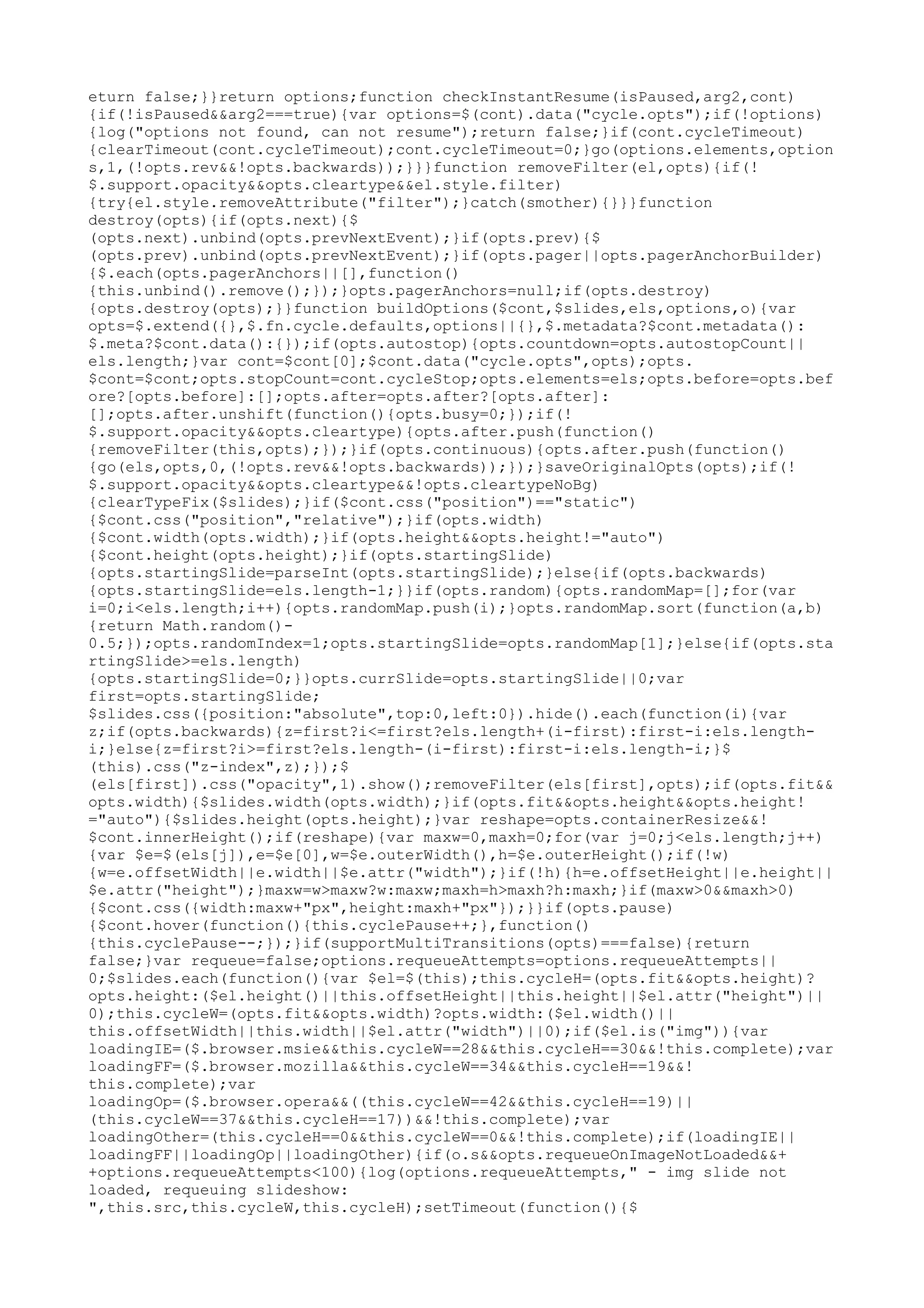 eturn false;}}return options;function checkInstantResume(isPaused,arg2,cont) 
{if(!isPaused&&arg2===true){var options=$(cont).data("cycle.opts");if(!options) 
{log("options not found, can not resume");return false;}if(cont.cycleTimeout) 
{clearTimeout(cont.cycleTimeout);cont.cycleTimeout=0;}go(options.elements,option 
s,1,(!opts.rev&&!opts.backwards));}}}function removeFilter(el,opts){if(! 
$.support.opacity&&opts.cleartype&&el.style.filter) 
{try{el.style.removeAttribute("filter");}catch(smother){}}}function 
destroy(opts){if(opts.next){$ 
(opts.next).unbind(opts.prevNextEvent);}if(opts.prev){$ 
(opts.prev).unbind(opts.prevNextEvent);}if(opts.pager||opts.pagerAnchorBuilder) 
{$.each(opts.pagerAnchors||[],function() 
{this.unbind().remove();});}opts.pagerAnchors=null;if(opts.destroy) 
{opts.destroy(opts);}}function buildOptions($cont,$slides,els,options,o){var 
opts=$.extend({},$.fn.cycle.defaults,options||{},$.metadata?$cont.metadata(): 
$.meta?$cont.data():{});if(opts.autostop){opts.countdown=opts.autostopCount|| 
els.length;}var cont=$cont[0];$cont.data("cycle.opts",opts);opts. 
$cont=$cont;opts.stopCount=cont.cycleStop;opts.elements=els;opts.before=opts.bef 
ore?[opts.before]:[];opts.after=opts.after?[opts.after]: 
[];opts.after.unshift(function(){opts.busy=0;});if(! 
$.support.opacity&&opts.cleartype){opts.after.push(function() 
{removeFilter(this,opts);});}if(opts.continuous){opts.after.push(function() 
{go(els,opts,0,(!opts.rev&&!opts.backwards));});}saveOriginalOpts(opts);if(! 
$.support.opacity&&opts.cleartype&&!opts.cleartypeNoBg) 
{clearTypeFix($slides);}if($cont.css("position")=="static") 
{$cont.css("position","relative");}if(opts.width) 
{$cont.width(opts.width);}if(opts.height&&opts.height!="auto") 
{$cont.height(opts.height);}if(opts.startingSlide) 
{opts.startingSlide=parseInt(opts.startingSlide);}else{if(opts.backwards) 
{opts.startingSlide=els.length-1;}}if(opts.random){opts.randomMap=[];for(var 
i=0;i<els.length;i++){opts.randomMap.push(i);}opts.randomMap.sort(function(a,b) 
{return Math.random()- 
0.5;});opts.randomIndex=1;opts.startingSlide=opts.randomMap[1];}else{if(opts.sta 
rtingSlide>=els.length) 
{opts.startingSlide=0;}}opts.currSlide=opts.startingSlide||0;var 
first=opts.startingSlide; 
$slides.css({position:"absolute",top:0,left:0}).hide().each(function(i){var 
z;if(opts.backwards){z=first?i<=first?els.length+(i-first):first-i:els.length-i;} 
else{z=first?i>=first?els.length-(i-first):first-i:els.length-i;}$ 
(this).css("z-index",z);});$ 
(els[first]).css("opacity",1).show();removeFilter(els[first],opts);if(opts.fit&& 
opts.width){$slides.width(opts.width);}if(opts.fit&&opts.height&&opts.height! 
="auto"){$slides.height(opts.height);}var reshape=opts.containerResize&&! 
$cont.innerHeight();if(reshape){var maxw=0,maxh=0;for(var j=0;j<els.length;j++) 
{var $e=$(els[j]),e=$e[0],w=$e.outerWidth(),h=$e.outerHeight();if(!w) 
{w=e.offsetWidth||e.width||$e.attr("width");}if(!h){h=e.offsetHeight||e.height|| 
$e.attr("height");}maxw=w>maxw?w:maxw;maxh=h>maxh?h:maxh;}if(maxw>0&&maxh>0) 
{$cont.css({width:maxw+"px",height:maxh+"px"});}}if(opts.pause) 
{$cont.hover(function(){this.cyclePause++;},function() 
{this.cyclePause--;});}if(supportMultiTransitions(opts)===false){return 
false;}var requeue=false;options.requeueAttempts=options.requeueAttempts|| 
0;$slides.each(function(){var $el=$(this);this.cycleH=(opts.fit&&opts.height)? 
opts.height:($el.height()||this.offsetHeight||this.height||$el.attr("height")|| 
0);this.cycleW=(opts.fit&&opts.width)?opts.width:($el.width()|| 
this.offsetWidth||this.width||$el.attr("width")||0);if($el.is("img")){var 
loadingIE=($.browser.msie&&this.cycleW==28&&this.cycleH==30&&!this.complete);var 
loadingFF=($.browser.mozilla&&this.cycleW==34&&this.cycleH==19&&! 
this.complete);var 
loadingOp=($.browser.opera&&((this.cycleW==42&&this.cycleH==19)|| 
(this.cycleW==37&&this.cycleH==17))&&!this.complete);var 
loadingOther=(this.cycleH==0&&this.cycleW==0&&!this.complete);if(loadingIE|| 
loadingFF||loadingOp||loadingOther){if(o.s&&opts.requeueOnImageNotLoaded&&+ 
+options.requeueAttempts<100){log(options.requeueAttempts," - img slide not 
loaded, requeuing slideshow: 
",this.src,this.cycleW,this.cycleH);setTimeout(function(){$ 
 