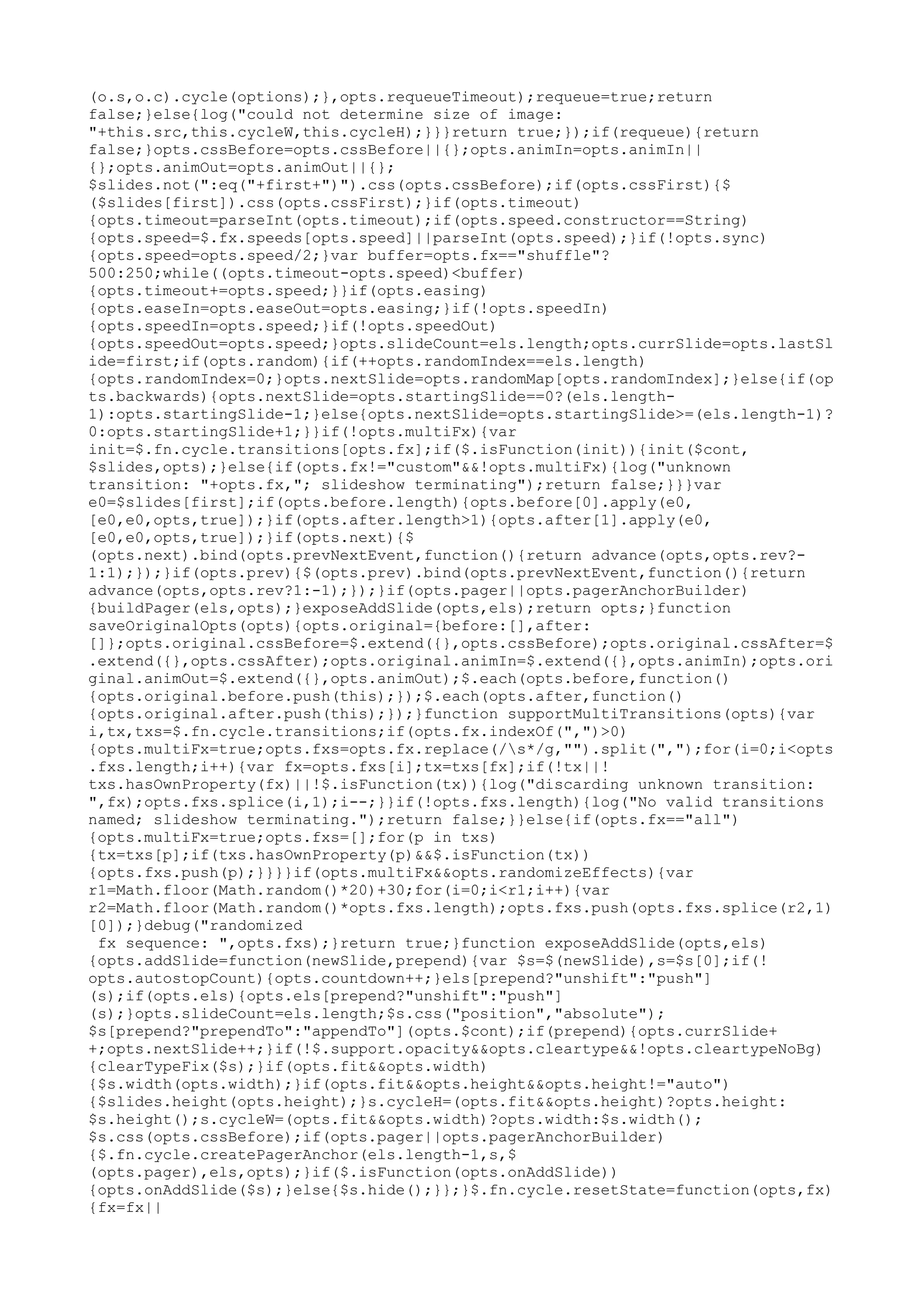 (o.s,o.c).cycle(options);},opts.requeueTimeout);requeue=true;return 
false;}else{log("could not determine size of image: 
"+this.src,this.cycleW,this.cycleH);}}}return true;});if(requeue){return 
false;}opts.cssBefore=opts.cssBefore||{};opts.animIn=opts.animIn|| 
{};opts.animOut=opts.animOut||{}; 
$slides.not(":eq("+first+")").css(opts.cssBefore);if(opts.cssFirst){$ 
($slides[first]).css(opts.cssFirst);}if(opts.timeout) 
{opts.timeout=parseInt(opts.timeout);if(opts.speed.constructor==String) 
{opts.speed=$.fx.speeds[opts.speed]||parseInt(opts.speed);}if(!opts.sync) 
{opts.speed=opts.speed/2;}var buffer=opts.fx=="shuffle"? 
500:250;while((opts.timeout-opts.speed)<buffer) 
{opts.timeout+=opts.speed;}}if(opts.easing) 
{opts.easeIn=opts.easeOut=opts.easing;}if(!opts.speedIn) 
{opts.speedIn=opts.speed;}if(!opts.speedOut) 
{opts.speedOut=opts.speed;}opts.slideCount=els.length;opts.currSlide=opts.lastSl 
ide=first;if(opts.random){if(++opts.randomIndex==els.length) 
{opts.randomIndex=0;}opts.nextSlide=opts.randomMap[opts.randomIndex];}else{if(op 
ts.backwards){opts.nextSlide=opts.startingSlide==0?(els.length- 
1):opts.startingSlide-1;}else{opts.nextSlide=opts.startingSlide>=(els.length-1)? 
0:opts.startingSlide+1;}}if(!opts.multiFx){var 
init=$.fn.cycle.transitions[opts.fx];if($.isFunction(init)){init($cont, 
$slides,opts);}else{if(opts.fx!="custom"&&!opts.multiFx){log("unknown 
transition: "+opts.fx,"; slideshow terminating");return false;}}}var 
e0=$slides[first];if(opts.before.length){opts.before[0].apply(e0, 
[e0,e0,opts,true]);}if(opts.after.length>1){opts.after[1].apply(e0, 
[e0,e0,opts,true]);}if(opts.next){$ 
(opts.next).bind(opts.prevNextEvent,function(){return advance(opts,opts.rev?- 
1:1);});}if(opts.prev){$(opts.prev).bind(opts.prevNextEvent,function(){return 
advance(opts,opts.rev?1:-1);});}if(opts.pager||opts.pagerAnchorBuilder) 
{buildPager(els,opts);}exposeAddSlide(opts,els);return opts;}function 
saveOriginalOpts(opts){opts.original={before:[],after: 
[]};opts.original.cssBefore=$.extend({},opts.cssBefore);opts.original.cssAfter=$ 
.extend({},opts.cssAfter);opts.original.animIn=$.extend({},opts.animIn);opts.ori 
ginal.animOut=$.extend({},opts.animOut);$.each(opts.before,function() 
{opts.original.before.push(this);});$.each(opts.after,function() 
{opts.original.after.push(this);});}function supportMultiTransitions(opts){var 
i,tx,txs=$.fn.cycle.transitions;if(opts.fx.indexOf(",")>0) 
{opts.multiFx=true;opts.fxs=opts.fx.replace(/s*/g,"").split(",");for(i=0;i<opts 
.fxs.length;i++){var fx=opts.fxs[i];tx=txs[fx];if(!tx||! 
txs.hasOwnProperty(fx)||!$.isFunction(tx)){log("discarding unknown transition: 
",fx);opts.fxs.splice(i,1);i--;}}if(!opts.fxs.length){log("No valid transitions 
named; slideshow terminating.");return false;}}else{if(opts.fx=="all") 
{opts.multiFx=true;opts.fxs=[];for(p in txs) 
{tx=txs[p];if(txs.hasOwnProperty(p)&&$.isFunction(tx)) 
{opts.fxs.push(p);}}}}if(opts.multiFx&&opts.randomizeEffects){var 
r1=Math.floor(Math.random()*20)+30;for(i=0;i<r1;i++){var 
r2=Math.floor(Math.random()*opts.fxs.length);opts.fxs.push(opts.fxs.splice(r2,1) 
[0]);}debug("randomized 
fx sequence: ",opts.fxs);}return true;}function exposeAddSlide(opts,els) 
{opts.addSlide=function(newSlide,prepend){var $s=$(newSlide),s=$s[0];if(! 
opts.autostopCount){opts.countdown++;}els[prepend?"unshift":"push"] 
(s);if(opts.els){opts.els[prepend?"unshift":"push"] 
(s);}opts.slideCount=els.length;$s.css("position","absolute"); 
$s[prepend?"prependTo":"appendTo"](opts.$cont);if(prepend){opts.currSlide+ 
+;opts.nextSlide++;}if(!$.support.opacity&&opts.cleartype&&!opts.cleartypeNoBg) 
{clearTypeFix($s);}if(opts.fit&&opts.width) 
{$s.width(opts.width);}if(opts.fit&&opts.height&&opts.height!="auto") 
{$slides.height(opts.height);}s.cycleH=(opts.fit&&opts.height)?opts.height: 
$s.height();s.cycleW=(opts.fit&&opts.width)?opts.width:$s.width(); 
$s.css(opts.cssBefore);if(opts.pager||opts.pagerAnchorBuilder) 
{$.fn.cycle.createPagerAnchor(els.length-1,s,$ 
(opts.pager),els,opts);}if($.isFunction(opts.onAddSlide)) 
{opts.onAddSlide($s);}else{$s.hide();}};}$.fn.cycle.resetState=function(opts,fx) 
{fx=fx|| 
 