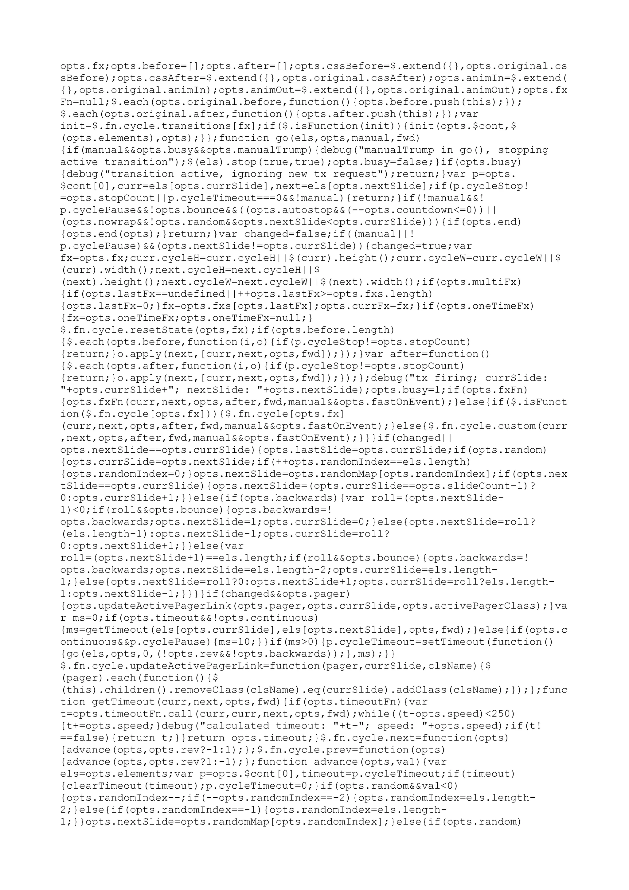 opts.fx;opts.before=[];opts.after=[];opts.cssBefore=$.extend({},opts.original.cs 
sBefore);opts.cssAfter=$.extend({},opts.original.cssAfter);opts.animIn=$.extend( 
{},opts.original.animIn);opts.animOut=$.extend({},opts.original.animOut);opts.fx 
Fn=null;$.each(opts.original.before,function(){opts.before.push(this);}); 
$.each(opts.original.after,function(){opts.after.push(this);});var 
init=$.fn.cycle.transitions[fx];if($.isFunction(init)){init(opts.$cont,$ 
(opts.elements),opts);}};function go(els,opts,manual,fwd) 
{if(manual&&opts.busy&&opts.manualTrump){debug("manualTrump in go(), stopping 
active transition");$(els).stop(true,true);opts.busy=false;}if(opts.busy) 
{debug("transition active, ignoring new tx request");return;}var p=opts. 
$cont[0],curr=els[opts.currSlide],next=els[opts.nextSlide];if(p.cycleStop! 
=opts.stopCount||p.cycleTimeout===0&&!manual){return;}if(!manual&&! 
p.cyclePause&&!opts.bounce&&((opts.autostop&&(--opts.countdown<=0))|| 
(opts.nowrap&&!opts.random&&opts.nextSlide<opts.currSlide))){if(opts.end) 
{opts.end(opts);}return;}var changed=false;if((manual||! 
p.cyclePause)&&(opts.nextSlide!=opts.currSlide)){changed=true;var 
fx=opts.fx;curr.cycleH=curr.cycleH||$(curr).height();curr.cycleW=curr.cycleW||$ 
(curr).width();next.cycleH=next.cycleH||$ 
(next).height();next.cycleW=next.cycleW||$(next).width();if(opts.multiFx) 
{if(opts.lastFx==undefined||++opts.lastFx>=opts.fxs.length) 
{opts.lastFx=0;}fx=opts.fxs[opts.lastFx];opts.currFx=fx;}if(opts.oneTimeFx) 
{fx=opts.oneTimeFx;opts.oneTimeFx=null;} 
$.fn.cycle.resetState(opts,fx);if(opts.before.length) 
{$.each(opts.before,function(i,o){if(p.cycleStop!=opts.stopCount) 
{return;}o.apply(next,[curr,next,opts,fwd]);});}var after=function() 
{$.each(opts.after,function(i,o){if(p.cycleStop!=opts.stopCount) 
{return;}o.apply(next,[curr,next,opts,fwd]);});};debug("tx firing; currSlide: 
"+opts.currSlide+"; nextSlide: "+opts.nextSlide);opts.busy=1;if(opts.fxFn) 
{opts.fxFn(curr,next,opts,after,fwd,manual&&opts.fastOnEvent);}else{if($.isFunct 
ion($.fn.cycle[opts.fx])){$.fn.cycle[opts.fx] 
(curr,next,opts,after,fwd,manual&&opts.fastOnEvent);}else{$.fn.cycle.custom(curr 
,next,opts,after,fwd,manual&&opts.fastOnEvent);}}}if(changed|| 
opts.nextSlide==opts.currSlide){opts.lastSlide=opts.currSlide;if(opts.random) 
{opts.currSlide=opts.nextSlide;if(++opts.randomIndex==els.length) 
{opts.randomIndex=0;}opts.nextSlide=opts.randomMap[opts.randomIndex];if(opts.nex 
tSlide==opts.currSlide){opts.nextSlide=(opts.currSlide==opts.slideCount-1)? 
0:opts.currSlide+1;}}else{if(opts.backwards){var roll=(opts.nextSlide- 
1)<0;if(roll&&opts.bounce){opts.backwards=! 
opts.backwards;opts.nextSlide=1;opts.currSlide=0;}else{opts.nextSlide=roll? 
(els.length-1):opts.nextSlide-1;opts.currSlide=roll? 
0:opts.nextSlide+1;}}else{var 
roll=(opts.nextSlide+1)==els.length;if(roll&&opts.bounce){opts.backwards=! 
opts.backwards;opts.nextSlide=els.length-2;opts.currSlide=els.length- 
1;}else{opts.nextSlide=roll?0:opts.nextSlide+1;opts.currSlide=roll?els.length- 
1:opts.nextSlide-1;}}}}if(changed&&opts.pager) 
{opts.updateActivePagerLink(opts.pager,opts.currSlide,opts.activePagerClass);}va 
r ms=0;if(opts.timeout&&!opts.continuous) 
{ms=getTimeout(els[opts.currSlide],els[opts.nextSlide],opts,fwd);}else{if(opts.c 
ontinuous&&p.cyclePause){ms=10;}}if(ms>0){p.cycleTimeout=setTimeout(function() 
{go(els,opts,0,(!opts.rev&&!opts.backwards));},ms);}} 
$.fn.cycle.updateActivePagerLink=function(pager,currSlide,clsName){$ 
(pager).each(function(){$ 
(this).children().removeClass(clsName).eq(currSlide).addClass(clsName);});};func 
tion getTimeout(curr,next,opts,fwd){if(opts.timeoutFn){var 
t=opts.timeoutFn.call(curr,curr,next,opts,fwd);while((t-opts.speed)<250) 
{t+=opts.speed;}debug("calculated timeout: "+t+"; speed: "+opts.speed);if(t! 
==false){return t;}}return opts.timeout;}$.fn.cycle.next=function(opts) 
{advance(opts,opts.rev?-1:1);};$.fn.cycle.prev=function(opts) 
{advance(opts,opts.rev?1:-1);};function advance(opts,val){var 
els=opts.elements;var p=opts.$cont[0],timeout=p.cycleTimeout;if(timeout) 
{clearTimeout(timeout);p.cycleTimeout=0;}if(opts.random&&val<0) 
{opts.randomIndex--;if(--opts.randomIndex==-2){opts.randomIndex=els.length- 
2;}else{if(opts.randomIndex==-1){opts.randomIndex=els.length- 
1;}}opts.nextSlide=opts.randomMap[opts.randomIndex];}else{if(opts.random) 
 