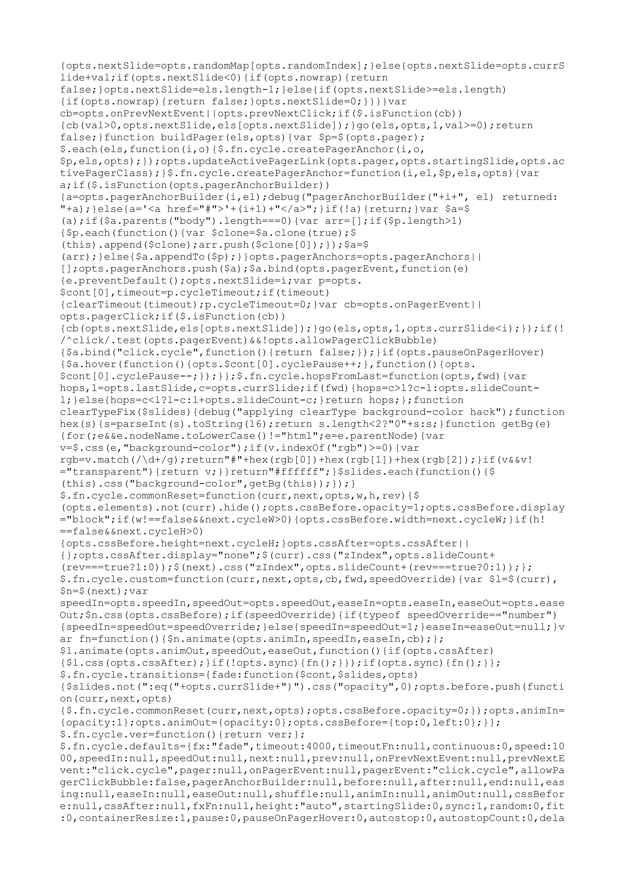 {opts.nextSlide=opts.randomMap[opts.randomIndex];}else{opts.nextSlide=opts.currS 
lide+val;if(opts.nextSlide<0){if(opts.nowrap){return 
false;}opts.nextSlide=els.length-1;}else{if(opts.nextSlide>=els.length) 
{if(opts.nowrap){return false;}opts.nextSlide=0;}}}}var 
cb=opts.onPrevNextEvent||opts.prevNextClick;if($.isFunction(cb)) 
{cb(val>0,opts.nextSlide,els[opts.nextSlide]);}go(els,opts,1,val>=0);return 
false;}function buildPager(els,opts){var $p=$(opts.pager); 
$.each(els,function(i,o){$.fn.cycle.createPagerAnchor(i,o, 
$p,els,opts);});opts.updateActivePagerLink(opts.pager,opts.startingSlide,opts.ac 
tivePagerClass);}$.fn.cycle.createPagerAnchor=function(i,el,$p,els,opts){var 
a;if($.isFunction(opts.pagerAnchorBuilder)) 
{a=opts.pagerAnchorBuilder(i,el);debug("pagerAnchorBuilder("+i+", el) returned: 
"+a);}else{a='<a href="#">'+(i+1)+"</a>";}if(!a){return;}var $a=$ 
(a);if($a.parents("body").length===0){var arr=[];if($p.length>1) 
{$p.each(function(){var $clone=$a.clone(true);$ 
(this).append($clone);arr.push($clone[0]);});$a=$ 
(arr);}else{$a.appendTo($p);}}opts.pagerAnchors=opts.pagerAnchors|| 
[];opts.pagerAnchors.push($a);$a.bind(opts.pagerEvent,function(e) 
{e.preventDefault();opts.nextSlide=i;var p=opts. 
$cont[0],timeout=p.cycleTimeout;if(timeout) 
{clearTimeout(timeout);p.cycleTimeout=0;}var cb=opts.onPagerEvent|| 
opts.pagerClick;if($.isFunction(cb)) 
{cb(opts.nextSlide,els[opts.nextSlide]);}go(els,opts,1,opts.currSlide<i);});if(! 
/^click/.test(opts.pagerEvent)&&!opts.allowPagerClickBubble) 
{$a.bind("click.cycle",function(){return false;});}if(opts.pauseOnPagerHover) 
{$a.hover(function(){opts.$cont[0].cyclePause++;},function(){opts. 
$cont[0].cyclePause--;});}};$.fn.cycle.hopsFromLast=function(opts,fwd){var 
hops,l=opts.lastSlide,c=opts.currSlide;if(fwd){hops=c>l?c-l:opts.slideCount-l;} 
else{hops=c<l?l-c:l+opts.slideCount-c;}return hops;};function 
clearTypeFix($slides){debug("applying clearType background-color hack");function 
hex(s){s=parseInt(s).toString(16);return s.length<2?"0"+s:s;}function getBg(e) 
{for(;e&&e.nodeName.toLowerCase()!="html";e=e.parentNode){var 
v=$.css(e,"background-color");if(v.indexOf("rgb")>=0){var 
rgb=v.match(/d+/g);return"#"+hex(rgb[0])+hex(rgb[1])+hex(rgb[2]);}if(v&&v! 
="transparent"){return v;}}return"#ffffff";}$slides.each(function(){$ 
(this).css("background-color",getBg(this));});} 
$.fn.cycle.commonReset=function(curr,next,opts,w,h,rev){$ 
(opts.elements).not(curr).hide();opts.cssBefore.opacity=1;opts.cssBefore.display 
="block";if(w!==false&&next.cycleW>0){opts.cssBefore.width=next.cycleW;}if(h! 
==false&&next.cycleH>0) 
{opts.cssBefore.height=next.cycleH;}opts.cssAfter=opts.cssAfter|| 
{};opts.cssAfter.display="none";$(curr).css("zIndex",opts.slideCount+ 
(rev===true?1:0));$(next).css("zIndex",opts.slideCount+(rev===true?0:1));}; 
$.fn.cycle.custom=function(curr,next,opts,cb,fwd,speedOverride){var $l=$(curr), 
$n=$(next);var 
speedIn=opts.speedIn,speedOut=opts.speedOut,easeIn=opts.easeIn,easeOut=opts.ease 
Out;$n.css(opts.cssBefore);if(speedOverride){if(typeof speedOverride=="number") 
{speedIn=speedOut=speedOverride;}else{speedIn=speedOut=1;}easeIn=easeOut=null;}v 
ar fn=function(){$n.animate(opts.animIn,speedIn,easeIn,cb);}; 
$l.animate(opts.animOut,speedOut,easeOut,function(){if(opts.cssAfter) 
{$l.css(opts.cssAfter);}if(!opts.sync){fn();}});if(opts.sync){fn();}}; 
$.fn.cycle.transitions={fade:function($cont,$slides,opts) 
{$slides.not(":eq("+opts.currSlide+")").css("opacity",0);opts.before.push(functi 
on(curr,next,opts) 
{$.fn.cycle.commonReset(curr,next,opts);opts.cssBefore.opacity=0;});opts.animIn= 
{opacity:1};opts.animOut={opacity:0};opts.cssBefore={top:0,left:0};}}; 
$.fn.cycle.ver=function(){return ver;}; 
$.fn.cycle.defaults={fx:"fade",timeout:4000,timeoutFn:null,continuous:0,speed:10 
00,speedIn:null,speedOut:null,next:null,prev:null,onPrevNextEvent:null,prevNextE 
vent:"click.cycle",pager:null,onPagerEvent:null,pagerEvent:"click.cycle",allowPa 
gerClickBubble:false,pagerAnchorBuilder:null,before:null,after:null,end:null,eas 
ing:null,easeIn:null,easeOut:null,shuffle:null,animIn:null,animOut:null,cssBefor 
e:null,cssAfter:null,fxFn:null,height:"auto",startingSlide:0,sync:1,random:0,fit 
:0,containerResize:1,pause:0,pauseOnPagerHover:0,autostop:0,autostopCount:0,dela 
 