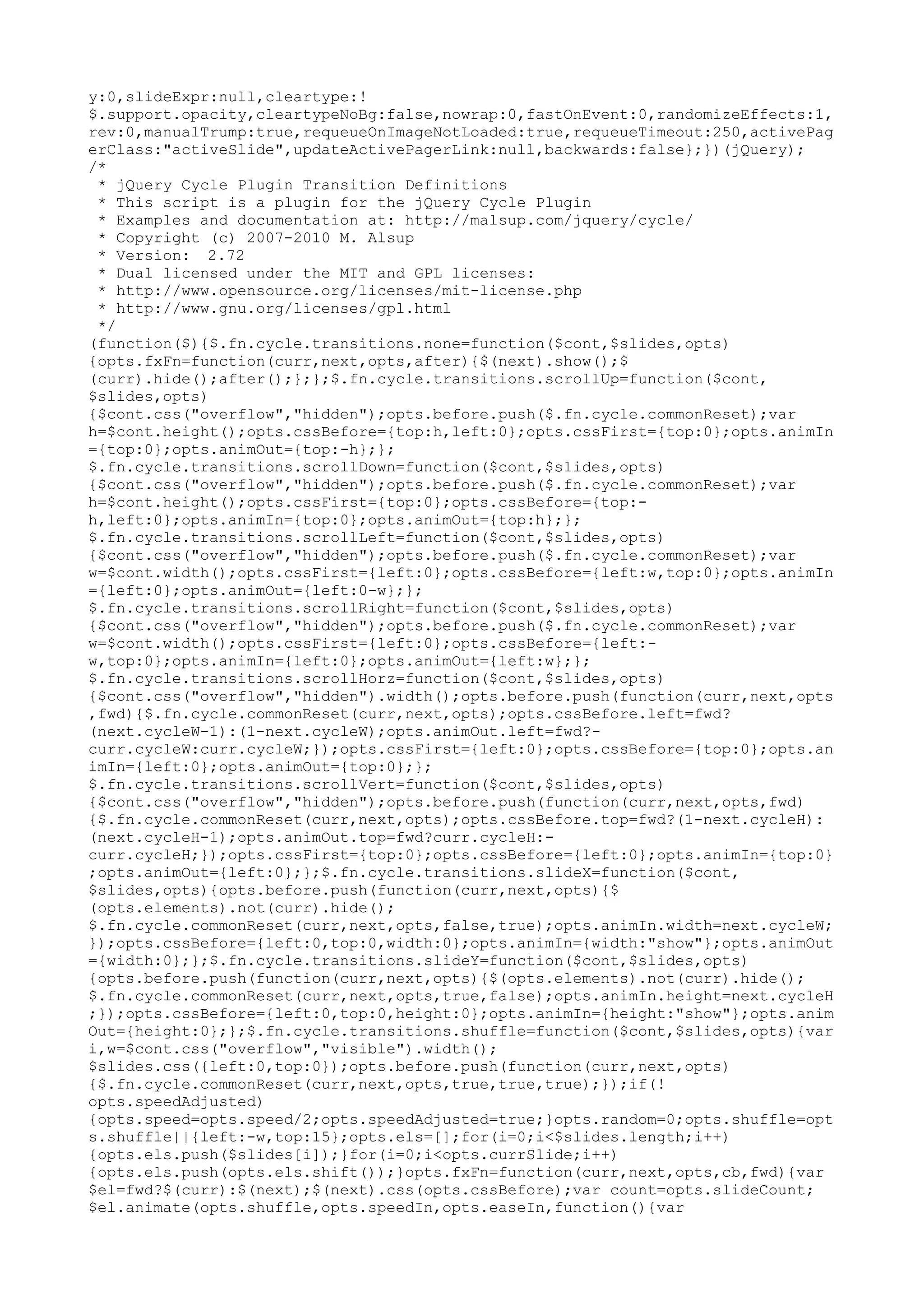 y:0,slideExpr:null,cleartype:! 
$.support.opacity,cleartypeNoBg:false,nowrap:0,fastOnEvent:0,randomizeEffects:1, 
rev:0,manualTrump:true,requeueOnImageNotLoaded:true,requeueTimeout:250,activePag 
erClass:"activeSlide",updateActivePagerLink:null,backwards:false};})(jQuery); 
/* 
* jQuery Cycle Plugin Transition Definitions 
* This script is a plugin for the jQuery Cycle Plugin 
* Examples and documentation at: http://malsup.com/jquery/cycle/ 
* Copyright (c) 2007-2010 M. Alsup 
* Version: 2.72 
* Dual licensed under the MIT and GPL licenses: 
* http://www.opensource.org/licenses/mit-license.php 
* http://www.gnu.org/licenses/gpl.html 
*/ 
(function($){$.fn.cycle.transitions.none=function($cont,$slides,opts) 
{opts.fxFn=function(curr,next,opts,after){$(next).show();$ 
(curr).hide();after();};};$.fn.cycle.transitions.scrollUp=function($cont, 
$slides,opts) 
{$cont.css("overflow","hidden");opts.before.push($.fn.cycle.commonReset);var 
h=$cont.height();opts.cssBefore={top:h,left:0};opts.cssFirst={top:0};opts.animIn 
={top:0};opts.animOut={top:-h};}; 
$.fn.cycle.transitions.scrollDown=function($cont,$slides,opts) 
{$cont.css("overflow","hidden");opts.before.push($.fn.cycle.commonReset);var 
h=$cont.height();opts.cssFirst={top:0};opts.cssBefore={top:- 
h,left:0};opts.animIn={top:0};opts.animOut={top:h};}; 
$.fn.cycle.transitions.scrollLeft=function($cont,$slides,opts) 
{$cont.css("overflow","hidden");opts.before.push($.fn.cycle.commonReset);var 
w=$cont.width();opts.cssFirst={left:0};opts.cssBefore={left:w,top:0};opts.animIn 
={left:0};opts.animOut={left:0-w};}; 
$.fn.cycle.transitions.scrollRight=function($cont,$slides,opts) 
{$cont.css("overflow","hidden");opts.before.push($.fn.cycle.commonReset);var 
w=$cont.width();opts.cssFirst={left:0};opts.cssBefore={left:- 
w,top:0};opts.animIn={left:0};opts.animOut={left:w};}; 
$.fn.cycle.transitions.scrollHorz=function($cont,$slides,opts) 
{$cont.css("overflow","hidden").width();opts.before.push(function(curr,next,opts 
,fwd){$.fn.cycle.commonReset(curr,next,opts);opts.cssBefore.left=fwd? 
(next.cycleW-1):(1-next.cycleW);opts.animOut.left=fwd?- 
curr.cycleW:curr.cycleW;});opts.cssFirst={left:0};opts.cssBefore={top:0};opts.an 
imIn={left:0};opts.animOut={top:0};}; 
$.fn.cycle.transitions.scrollVert=function($cont,$slides,opts) 
{$cont.css("overflow","hidden");opts.before.push(function(curr,next,opts,fwd) 
{$.fn.cycle.commonReset(curr,next,opts);opts.cssBefore.top=fwd?(1-next.cycleH): 
(next.cycleH-1);opts.animOut.top=fwd?curr.cycleH:- 
curr.cycleH;});opts.cssFirst={top:0};opts.cssBefore={left:0};opts.animIn={top:0} 
;opts.animOut={left:0};};$.fn.cycle.transitions.slideX=function($cont, 
$slides,opts){opts.before.push(function(curr,next,opts){$ 
(opts.elements).not(curr).hide(); 
$.fn.cycle.commonReset(curr,next,opts,false,true);opts.animIn.width=next.cycleW; 
});opts.cssBefore={left:0,top:0,width:0};opts.animIn={width:"show"};opts.animOut 
={width:0};};$.fn.cycle.transitions.slideY=function($cont,$slides,opts) 
{opts.before.push(function(curr,next,opts){$(opts.elements).not(curr).hide(); 
$.fn.cycle.commonReset(curr,next,opts,true,false);opts.animIn.height=next.cycleH 
;});opts.cssBefore={left:0,top:0,height:0};opts.animIn={height:"show"};opts.anim 
Out={height:0};};$.fn.cycle.transitions.shuffle=function($cont,$slides,opts){var 
i,w=$cont.css("overflow","visible").width(); 
$slides.css({left:0,top:0});opts.before.push(function(curr,next,opts) 
{$.fn.cycle.commonReset(curr,next,opts,true,true,true);});if(! 
opts.speedAdjusted) 
{opts.speed=opts.speed/2;opts.speedAdjusted=true;}opts.random=0;opts.shuffle=opt 
s.shuffle||{left:-w,top:15};opts.els=[];for(i=0;i<$slides.length;i++) 
{opts.els.push($slides[i]);}for(i=0;i<opts.currSlide;i++) 
{opts.els.push(opts.els.shift());}opts.fxFn=function(curr,next,opts,cb,fwd){var 
$el=fwd?$(curr):$(next);$(next).css(opts.cssBefore);var count=opts.slideCount; 
$el.animate(opts.shuffle,opts.speedIn,opts.easeIn,function(){var 
 