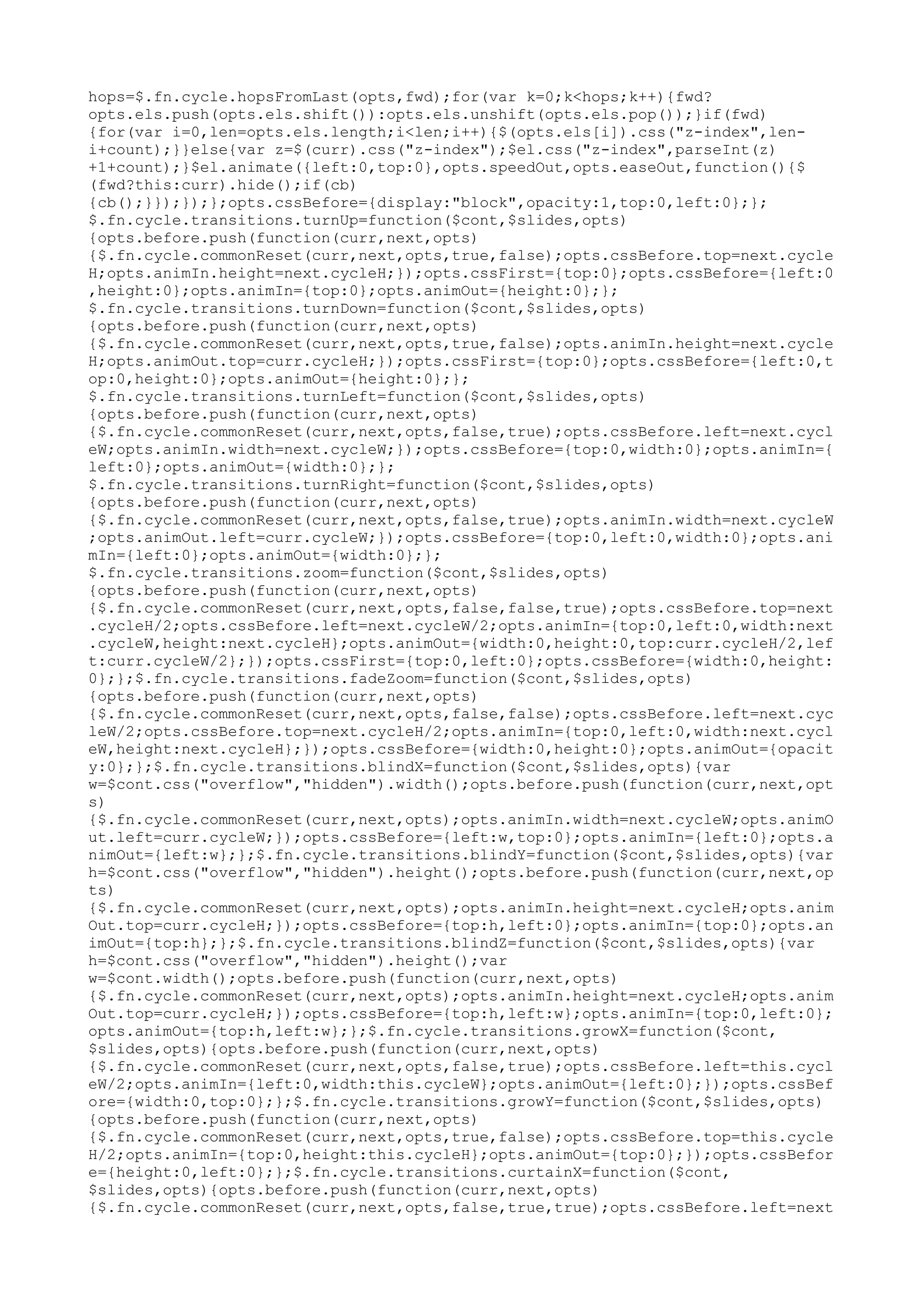 hops=$.fn.cycle.hopsFromLast(opts,fwd);for(var k=0;k<hops;k++){fwd? 
opts.els.push(opts.els.shift()):opts.els.unshift(opts.els.pop());}if(fwd) 
{for(var i=0,len=opts.els.length;i<len;i++){$(opts.els[i]).css("z-index",len-i+ 
count);}}else{var z=$(curr).css("z-index");$el.css("z-index",parseInt(z) 
+1+count);}$el.animate({left:0,top:0},opts.speedOut,opts.easeOut,function(){$ 
(fwd?this:curr).hide();if(cb) 
{cb();}});});};opts.cssBefore={display:"block",opacity:1,top:0,left:0};}; 
$.fn.cycle.transitions.turnUp=function($cont,$slides,opts) 
{opts.before.push(function(curr,next,opts) 
{$.fn.cycle.commonReset(curr,next,opts,true,false);opts.cssBefore.top=next.cycle 
H;opts.animIn.height=next.cycleH;});opts.cssFirst={top:0};opts.cssBefore={left:0 
,height:0};opts.animIn={top:0};opts.animOut={height:0};}; 
$.fn.cycle.transitions.turnDown=function($cont,$slides,opts) 
{opts.before.push(function(curr,next,opts) 
{$.fn.cycle.commonReset(curr,next,opts,true,false);opts.animIn.height=next.cycle 
H;opts.animOut.top=curr.cycleH;});opts.cssFirst={top:0};opts.cssBefore={left:0,t 
op:0,height:0};opts.animOut={height:0};}; 
$.fn.cycle.transitions.turnLeft=function($cont,$slides,opts) 
{opts.before.push(function(curr,next,opts) 
{$.fn.cycle.commonReset(curr,next,opts,false,true);opts.cssBefore.left=next.cycl 
eW;opts.animIn.width=next.cycleW;});opts.cssBefore={top:0,width:0};opts.animIn={ 
left:0};opts.animOut={width:0};}; 
$.fn.cycle.transitions.turnRight=function($cont,$slides,opts) 
{opts.before.push(function(curr,next,opts) 
{$.fn.cycle.commonReset(curr,next,opts,false,true);opts.animIn.width=next.cycleW 
;opts.animOut.left=curr.cycleW;});opts.cssBefore={top:0,left:0,width:0};opts.ani 
mIn={left:0};opts.animOut={width:0};}; 
$.fn.cycle.transitions.zoom=function($cont,$slides,opts) 
{opts.before.push(function(curr,next,opts) 
{$.fn.cycle.commonReset(curr,next,opts,false,false,true);opts.cssBefore.top=next 
.cycleH/2;opts.cssBefore.left=next.cycleW/2;opts.animIn={top:0,left:0,width:next 
.cycleW,height:next.cycleH};opts.animOut={width:0,height:0,top:curr.cycleH/2,lef 
t:curr.cycleW/2};});opts.cssFirst={top:0,left:0};opts.cssBefore={width:0,height: 
0};};$.fn.cycle.transitions.fadeZoom=function($cont,$slides,opts) 
{opts.before.push(function(curr,next,opts) 
{$.fn.cycle.commonReset(curr,next,opts,false,false);opts.cssBefore.left=next.cyc 
leW/2;opts.cssBefore.top=next.cycleH/2;opts.animIn={top:0,left:0,width:next.cycl 
eW,height:next.cycleH};});opts.cssBefore={width:0,height:0};opts.animOut={opacit 
y:0};};$.fn.cycle.transitions.blindX=function($cont,$slides,opts){var 
w=$cont.css("overflow","hidden").width();opts.before.push(function(curr,next,opt 
s) 
{$.fn.cycle.commonReset(curr,next,opts);opts.animIn.width=next.cycleW;opts.animO 
ut.left=curr.cycleW;});opts.cssBefore={left:w,top:0};opts.animIn={left:0};opts.a 
nimOut={left:w};};$.fn.cycle.transitions.blindY=function($cont,$slides,opts){var 
h=$cont.css("overflow","hidden").height();opts.before.push(function(curr,next,op 
ts) 
{$.fn.cycle.commonReset(curr,next,opts);opts.animIn.height=next.cycleH;opts.anim 
Out.top=curr.cycleH;});opts.cssBefore={top:h,left:0};opts.animIn={top:0};opts.an 
imOut={top:h};};$.fn.cycle.transitions.blindZ=function($cont,$slides,opts){var 
h=$cont.css("overflow","hidden").height();var 
w=$cont.width();opts.before.push(function(curr,next,opts) 
{$.fn.cycle.commonReset(curr,next,opts);opts.animIn.height=next.cycleH;opts.anim 
Out.top=curr.cycleH;});opts.cssBefore={top:h,left:w};opts.animIn={top:0,left:0}; 
opts.animOut={top:h,left:w};};$.fn.cycle.transitions.growX=function($cont, 
$slides,opts){opts.before.push(function(curr,next,opts) 
{$.fn.cycle.commonReset(curr,next,opts,false,true);opts.cssBefore.left=this.cycl 
eW/2;opts.animIn={left:0,width:this.cycleW};opts.animOut={left:0};});opts.cssBef 
ore={width:0,top:0};};$.fn.cycle.transitions.growY=function($cont,$slides,opts) 
{opts.before.push(function(curr,next,opts) 
{$.fn.cycle.commonReset(curr,next,opts,true,false);opts.cssBefore.top=this.cycle 
H/2;opts.animIn={top:0,height:this.cycleH};opts.animOut={top:0};});opts.cssBefor 
e={height:0,left:0};};$.fn.cycle.transitions.curtainX=function($cont, 
$slides,opts){opts.before.push(function(curr,next,opts) 
{$.fn.cycle.commonReset(curr,next,opts,false,true,true);opts.cssBefore.left=next 
 