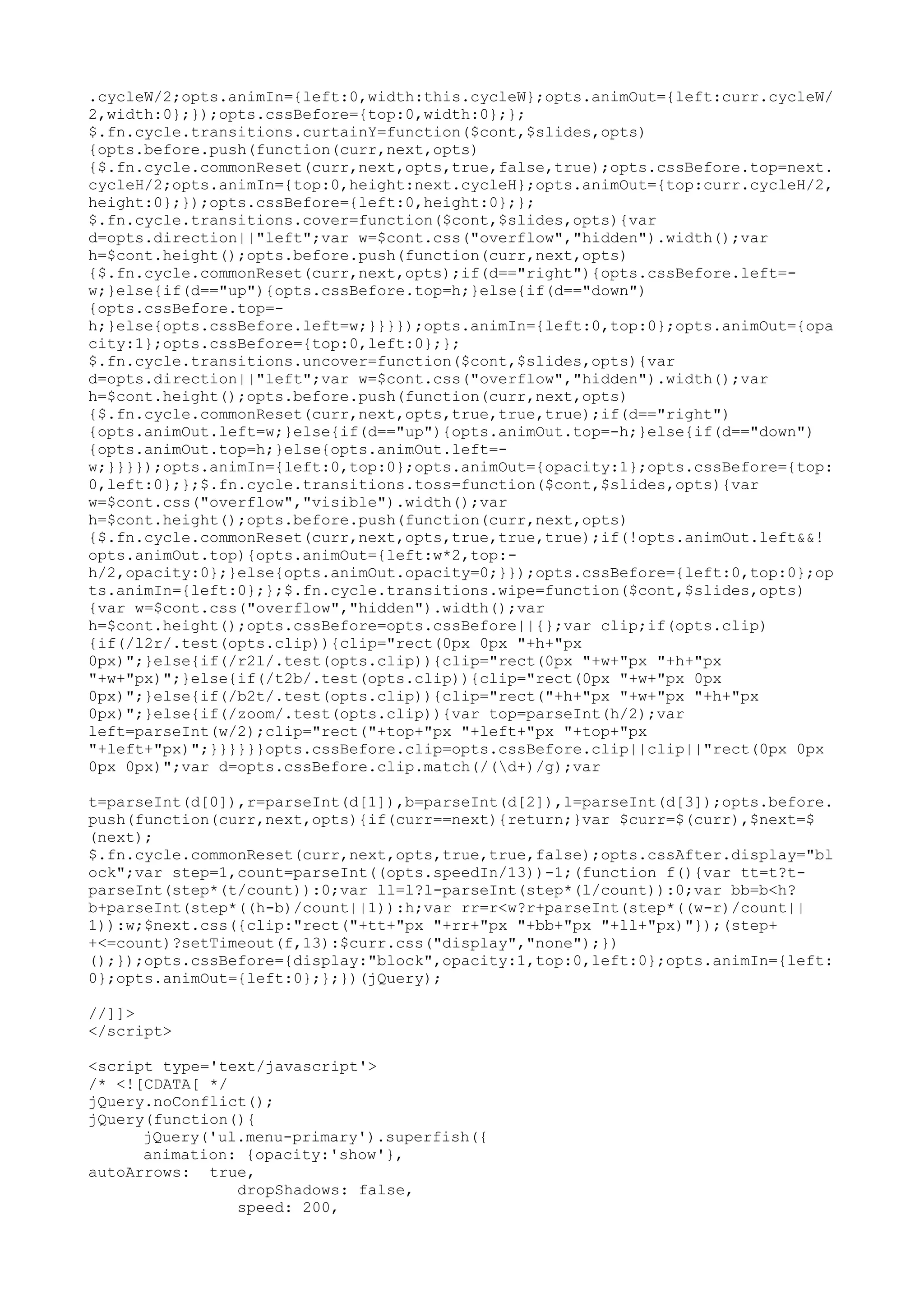 .cycleW/2;opts.animIn={left:0,width:this.cycleW};opts.animOut={left:curr.cycleW/ 
2,width:0};});opts.cssBefore={top:0,width:0};}; 
$.fn.cycle.transitions.curtainY=function($cont,$slides,opts) 
{opts.before.push(function(curr,next,opts) 
{$.fn.cycle.commonReset(curr,next,opts,true,false,true);opts.cssBefore.top=next. 
cycleH/2;opts.animIn={top:0,height:next.cycleH};opts.animOut={top:curr.cycleH/2, 
height:0};});opts.cssBefore={left:0,height:0};}; 
$.fn.cycle.transitions.cover=function($cont,$slides,opts){var 
d=opts.direction||"left";var w=$cont.css("overflow","hidden").width();var 
h=$cont.height();opts.before.push(function(curr,next,opts) 
{$.fn.cycle.commonReset(curr,next,opts);if(d=="right"){opts.cssBefore.left=- 
w;}else{if(d=="up"){opts.cssBefore.top=h;}else{if(d=="down") 
{opts.cssBefore.top=- 
h;}else{opts.cssBefore.left=w;}}}});opts.animIn={left:0,top:0};opts.animOut={opa 
city:1};opts.cssBefore={top:0,left:0};}; 
$.fn.cycle.transitions.uncover=function($cont,$slides,opts){var 
d=opts.direction||"left";var w=$cont.css("overflow","hidden").width();var 
h=$cont.height();opts.before.push(function(curr,next,opts) 
{$.fn.cycle.commonReset(curr,next,opts,true,true,true);if(d=="right") 
{opts.animOut.left=w;}else{if(d=="up"){opts.animOut.top=-h;}else{if(d=="down") 
{opts.animOut.top=h;}else{opts.animOut.left=- 
w;}}}});opts.animIn={left:0,top:0};opts.animOut={opacity:1};opts.cssBefore={top: 
0,left:0};};$.fn.cycle.transitions.toss=function($cont,$slides,opts){var 
w=$cont.css("overflow","visible").width();var 
h=$cont.height();opts.before.push(function(curr,next,opts) 
{$.fn.cycle.commonReset(curr,next,opts,true,true,true);if(!opts.animOut.left&&! 
opts.animOut.top){opts.animOut={left:w*2,top:- 
h/2,opacity:0};}else{opts.animOut.opacity=0;}});opts.cssBefore={left:0,top:0};op 
ts.animIn={left:0};};$.fn.cycle.transitions.wipe=function($cont,$slides,opts) 
{var w=$cont.css("overflow","hidden").width();var 
h=$cont.height();opts.cssBefore=opts.cssBefore||{};var clip;if(opts.clip) 
{if(/l2r/.test(opts.clip)){clip="rect(0px 0px "+h+"px 
0px)";}else{if(/r2l/.test(opts.clip)){clip="rect(0px "+w+"px "+h+"px 
"+w+"px)";}else{if(/t2b/.test(opts.clip)){clip="rect(0px "+w+"px 0px 
0px)";}else{if(/b2t/.test(opts.clip)){clip="rect("+h+"px "+w+"px "+h+"px 
0px)";}else{if(/zoom/.test(opts.clip)){var top=parseInt(h/2);var 
left=parseInt(w/2);clip="rect("+top+"px "+left+"px "+top+"px 
"+left+"px)";}}}}}}opts.cssBefore.clip=opts.cssBefore.clip||clip||"rect(0px 0px 
0px 0px)";var d=opts.cssBefore.clip.match(/(d+)/g);var 
t=parseInt(d[0]),r=parseInt(d[1]),b=parseInt(d[2]),l=parseInt(d[3]);opts.before. 
push(function(curr,next,opts){if(curr==next){return;}var $curr=$(curr),$next=$ 
(next); 
$.fn.cycle.commonReset(curr,next,opts,true,true,false);opts.cssAfter.display="bl 
ock";var step=1,count=parseInt((opts.speedIn/13))-1;(function f(){var tt=t?t-parseInt( 
step*(t/count)):0;var ll=l?l-parseInt(step*(l/count)):0;var bb=b<h? 
b+parseInt(step*((h-b)/count||1)):h;var rr=r<w?r+parseInt(step*((w-r)/count|| 
1)):w;$next.css({clip:"rect("+tt+"px "+rr+"px "+bb+"px "+ll+"px)"});(step+ 
+<=count)?setTimeout(f,13):$curr.css("display","none");}) 
();});opts.cssBefore={display:"block",opacity:1,top:0,left:0};opts.animIn={left: 
0};opts.animOut={left:0};};})(jQuery); 
//]]> 
</script> 
<script type='text/javascript'> 
/* <![CDATA[ */ 
jQuery.noConflict(); 
jQuery(function(){ 
jQuery('ul.menu-primary').superfish({ 
animation: {opacity:'show'}, 
autoArrows: true, 
dropShadows: false, 
speed: 200, 
 