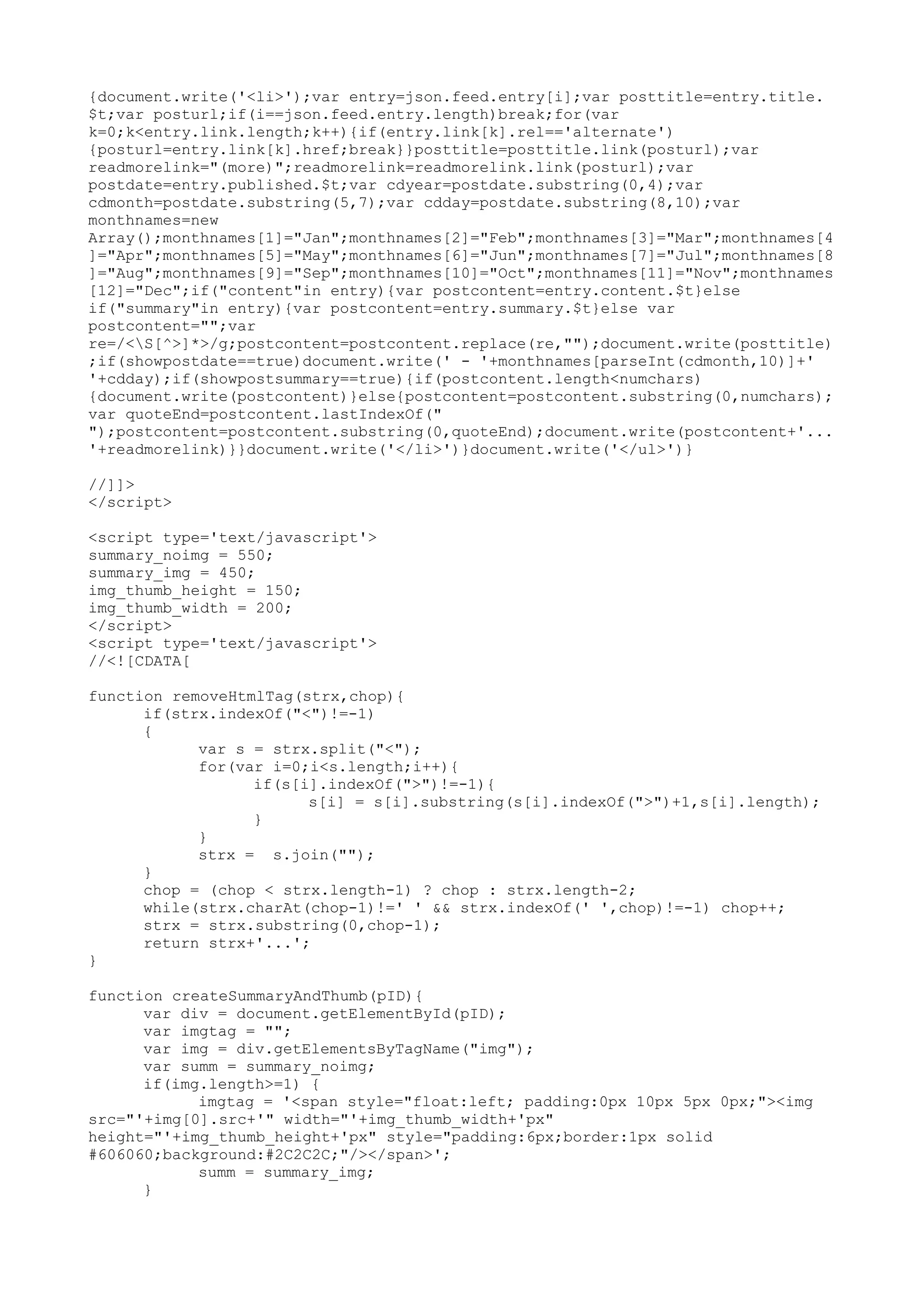 {document.write('<li>');var entry=json.feed.entry[i];var posttitle=entry.title. 
$t;var posturl;if(i==json.feed.entry.length)break;for(var 
k=0;k<entry.link.length;k++){if(entry.link[k].rel=='alternate') 
{posturl=entry.link[k].href;break}}posttitle=posttitle.link(posturl);var 
readmorelink="(more)";readmorelink=readmorelink.link(posturl);var 
postdate=entry.published.$t;var cdyear=postdate.substring(0,4);var 
cdmonth=postdate.substring(5,7);var cdday=postdate.substring(8,10);var 
monthnames=new 
Array();monthnames[1]="Jan";monthnames[2]="Feb";monthnames[3]="Mar";monthnames[4 
]="Apr";monthnames[5]="May";monthnames[6]="Jun";monthnames[7]="Jul";monthnames[8 
]="Aug";monthnames[9]="Sep";monthnames[10]="Oct";monthnames[11]="Nov";monthnames 
[12]="Dec";if("content"in entry){var postcontent=entry.content.$t}else 
if("summary"in entry){var postcontent=entry.summary.$t}else var 
postcontent="";var 
re=/<S[^>]*>/g;postcontent=postcontent.replace(re,"");document.write(posttitle) 
;if(showpostdate==true)document.write(' - '+monthnames[parseInt(cdmonth,10)]+' 
'+cdday);if(showpostsummary==true){if(postcontent.length<numchars) 
{document.write(postcontent)}else{postcontent=postcontent.substring(0,numchars); 
var quoteEnd=postcontent.lastIndexOf(" 
");postcontent=postcontent.substring(0,quoteEnd);document.write(postcontent+'... 
'+readmorelink)}}document.write('</li>')}document.write('</ul>')} 
//]]> 
</script> 
<script type='text/javascript'> 
summary_noimg = 550; 
summary_img = 450; 
img_thumb_height = 150; 
img_thumb_width = 200; 
</script> 
<script type='text/javascript'> 
//<![CDATA[ 
function removeHtmlTag(strx,chop){ 
if(strx.indexOf("<")!=-1) 
{ 
var s = strx.split("<"); 
for(var i=0;i<s.length;i++){ 
if(s[i].indexOf(">")!=-1){ 
s[i] = s[i].substring(s[i].indexOf(">")+1,s[i].length); 
} 
} 
strx = s.join(""); 
} 
chop = (chop < strx.length-1) ? chop : strx.length-2; 
while(strx.charAt(chop-1)!=' ' && strx.indexOf(' ',chop)!=-1) chop++; 
strx = strx.substring(0,chop-1); 
return strx+'...'; 
} 
function createSummaryAndThumb(pID){ 
var div = document.getElementById(pID); 
var imgtag = ""; 
var img = div.getElementsByTagName("img"); 
var summ = summary_noimg; 
if(img.length>=1) { 
imgtag = '<span style="float:left; padding:0px 10px 5px 0px;"><img 
src="'+img[0].src+'" width="'+img_thumb_width+'px" 
height="'+img_thumb_height+'px" style="padding:6px;border:1px solid 
#606060;background:#2C2C2C;"/></span>'; 
summ = summary_img; 
} 
 