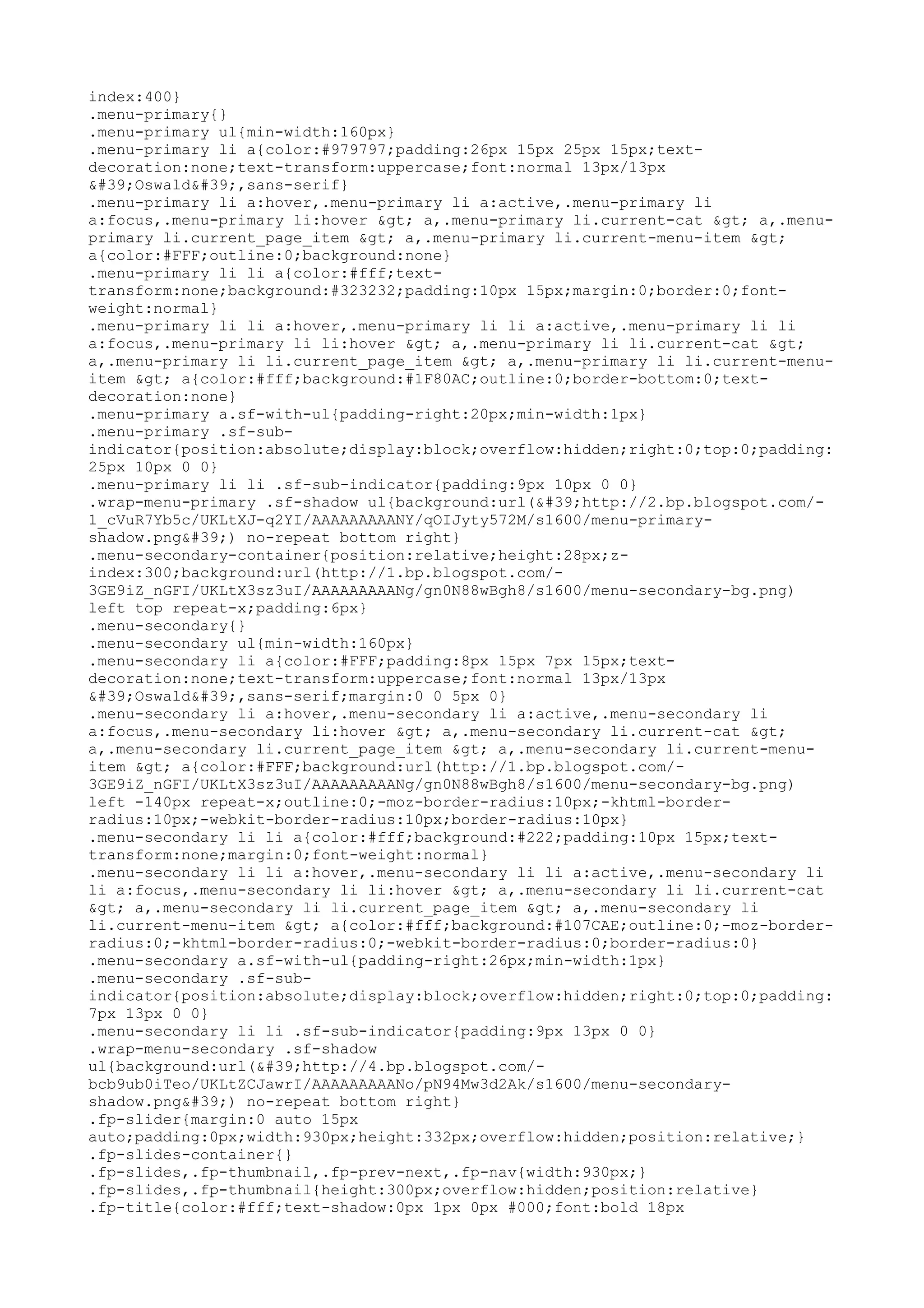 index:400} 
.menu-primary{} 
.menu-primary ul{min-width:160px} 
.menu-primary li a{color:#979797;padding:26px 15px 25px 15px;text-decoration: 
none;text-transform:uppercase;font:normal 13px/13px 
'Oswald',sans-serif} 
.menu-primary li a:hover,.menu-primary li a:active,.menu-primary li 
a:focus,.menu-primary li:hover > a,.menu-primary li.current-cat > a,.menu-primary 
li.current_page_item > a,.menu-primary li.current-menu-item > 
a{color:#FFF;outline:0;background:none} 
.menu-primary li li a{color:#fff;text-transform: 
none;background:#323232;padding:10px 15px;margin:0;border:0;font-weight: 
normal} 
.menu-primary li li a:hover,.menu-primary li li a:active,.menu-primary li li 
a:focus,.menu-primary li li:hover > a,.menu-primary li li.current-cat > 
a,.menu-primary li li.current_page_item > a,.menu-primary li li.current-menu-item 
> a{color:#fff;background:#1F80AC;outline:0;border-bottom:0;text-decoration: 
none} 
.menu-primary a.sf-with-ul{padding-right:20px;min-width:1px} 
.menu-primary .sf-sub-indicator{ 
position:absolute;display:block;overflow:hidden;right:0;top:0;padding: 
25px 10px 0 0} 
.menu-primary li li .sf-sub-indicator{padding:9px 10px 0 0} 
.wrap-menu-primary .sf-shadow ul{background:url('http://2.bp.blogspot.com/- 
1_cVuR7Yb5c/UKLtXJ-q2YI/AAAAAAAAANY/qOIJyty572M/s1600/menu-primary-shadow. 
png') no-repeat bottom right} 
.menu-secondary-container{position:relative;height:28px;z-index: 
300;background:url(http://1.bp.blogspot.com/- 
3GE9iZ_nGFI/UKLtX3sz3uI/AAAAAAAAANg/gn0N88wBgh8/s1600/menu-secondary-bg.png) 
left top repeat-x;padding:6px} 
.menu-secondary{} 
.menu-secondary ul{min-width:160px} 
.menu-secondary li a{color:#FFF;padding:8px 15px 7px 15px;text-decoration: 
none;text-transform:uppercase;font:normal 13px/13px 
'Oswald',sans-serif;margin:0 0 5px 0} 
.menu-secondary li a:hover,.menu-secondary li a:active,.menu-secondary li 
a:focus,.menu-secondary li:hover > a,.menu-secondary li.current-cat > 
a,.menu-secondary li.current_page_item > a,.menu-secondary li.current-menu-item 
> a{color:#FFF;background:url(http://1.bp.blogspot.com/- 
3GE9iZ_nGFI/UKLtX3sz3uI/AAAAAAAAANg/gn0N88wBgh8/s1600/menu-secondary-bg.png) 
left -140px repeat-x;outline:0;-moz-border-radius:10px;-khtml-border-radius: 
10px;-webkit-border-radius:10px;border-radius:10px} 
.menu-secondary li li a{color:#fff;background:#222;padding:10px 15px;text-transform: 
none;margin:0;font-weight:normal} 
.menu-secondary li li a:hover,.menu-secondary li li a:active,.menu-secondary li 
li a:focus,.menu-secondary li li:hover > a,.menu-secondary li li.current-cat 
> a,.menu-secondary li li.current_page_item > a,.menu-secondary li 
li.current-menu-item > a{color:#fff;background:#107CAE;outline:0;-moz-border-radius: 
0;-khtml-border-radius:0;-webkit-border-radius:0;border-radius:0} 
.menu-secondary a.sf-with-ul{padding-right:26px;min-width:1px} 
.menu-secondary .sf-sub-indicator{ 
position:absolute;display:block;overflow:hidden;right:0;top:0;padding: 
7px 13px 0 0} 
.menu-secondary li li .sf-sub-indicator{padding:9px 13px 0 0} 
.wrap-menu-secondary .sf-shadow 
ul{background:url('http://4.bp.blogspot.com/- 
bcb9ub0iTeo/UKLtZCJawrI/AAAAAAAAANo/pN94Mw3d2Ak/s1600/menu-secondary-shadow. 
png') no-repeat bottom right} 
.fp-slider{margin:0 auto 15px 
auto;padding:0px;width:930px;height:332px;overflow:hidden;position:relative;} 
.fp-slides-container{} 
.fp-slides,.fp-thumbnail,.fp-prev-next,.fp-nav{width:930px;} 
.fp-slides,.fp-thumbnail{height:300px;overflow:hidden;position:relative} 
.fp-title{color:#fff;text-shadow:0px 1px 0px #000;font:bold 18px 
 