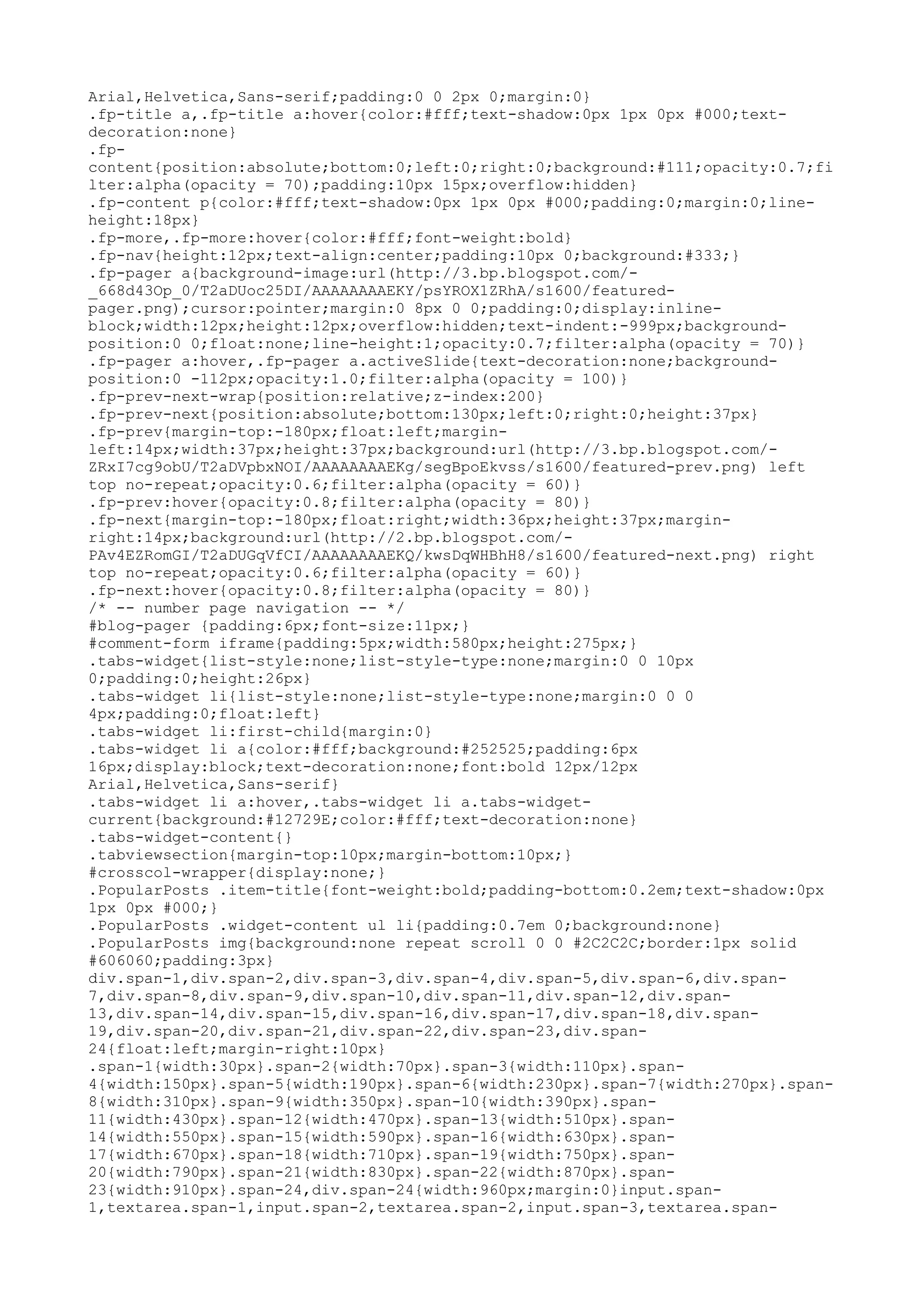 Arial,Helvetica,Sans-serif;padding:0 0 2px 0;margin:0} 
.fp-title a,.fp-title a:hover{color:#fff;text-shadow:0px 1px 0px #000;text-decoration: 
none} 
.fp-content{ 
position:absolute;bottom:0;left:0;right:0;background:#111;opacity:0.7;fi 
lter:alpha(opacity = 70);padding:10px 15px;overflow:hidden} 
.fp-content p{color:#fff;text-shadow:0px 1px 0px #000;padding:0;margin:0;line-height: 
18px} 
.fp-more,.fp-more:hover{color:#fff;font-weight:bold} 
.fp-nav{height:12px;text-align:center;padding:10px 0;background:#333;} 
.fp-pager a{background-image:url(http://3.bp.blogspot.com/- 
_668d43Op_0/T2aDUoc25DI/AAAAAAAAEKY/psYROX1ZRhA/s1600/featured-pager. 
png);cursor:pointer;margin:0 8px 0 0;padding:0;display:inline-block; 
width:12px;height:12px;overflow:hidden;text-indent:-999px;background-position: 
0 0;float:none;line-height:1;opacity:0.7;filter:alpha(opacity = 70)} 
.fp-pager a:hover,.fp-pager a.activeSlide{text-decoration:none;background-position: 
0 -112px;opacity:1.0;filter:alpha(opacity = 100)} 
.fp-prev-next-wrap{position:relative;z-index:200} 
.fp-prev-next{position:absolute;bottom:130px;left:0;right:0;height:37px} 
.fp-prev{margin-top:-180px;float:left;margin-left: 
14px;width:37px;height:37px;background:url(http://3.bp.blogspot.com/- 
ZRxI7cg9obU/T2aDVpbxNOI/AAAAAAAAEKg/segBpoEkvss/s1600/featured-prev.png) left 
top no-repeat;opacity:0.6;filter:alpha(opacity = 60)} 
.fp-prev:hover{opacity:0.8;filter:alpha(opacity = 80)} 
.fp-next{margin-top:-180px;float:right;width:36px;height:37px;margin-right: 
14px;background:url(http://2.bp.blogspot.com/- 
PAv4EZRomGI/T2aDUGqVfCI/AAAAAAAAEKQ/kwsDqWHBhH8/s1600/featured-next.png) right 
top no-repeat;opacity:0.6;filter:alpha(opacity = 60)} 
.fp-next:hover{opacity:0.8;filter:alpha(opacity = 80)} 
/* -- number page navigation -- */ 
#blog-pager {padding:6px;font-size:11px;} 
#comment-form iframe{padding:5px;width:580px;height:275px;} 
.tabs-widget{list-style:none;list-style-type:none;margin:0 0 10px 
0;padding:0;height:26px} 
.tabs-widget li{list-style:none;list-style-type:none;margin:0 0 0 
4px;padding:0;float:left} 
.tabs-widget li:first-child{margin:0} 
.tabs-widget li a{color:#fff;background:#252525;padding:6px 
16px;display:block;text-decoration:none;font:bold 12px/12px 
Arial,Helvetica,Sans-serif} 
.tabs-widget li a:hover,.tabs-widget li a.tabs-widget-current{ 
background:#12729E;color:#fff;text-decoration:none} 
.tabs-widget-content{} 
.tabviewsection{margin-top:10px;margin-bottom:10px;} 
#crosscol-wrapper{display:none;} 
.PopularPosts .item-title{font-weight:bold;padding-bottom:0.2em;text-shadow:0px 
1px 0px #000;} 
.PopularPosts .widget-content ul li{padding:0.7em 0;background:none} 
.PopularPosts img{background:none repeat scroll 0 0 #2C2C2C;border:1px solid 
#606060;padding:3px} 
div.span-1,div.span-2,div.span-3,div.span-4,div.span-5,div.span-6,div.span- 
7,div.span-8,div.span-9,div.span-10,div.span-11,div.span-12,div.span- 
13,div.span-14,div.span-15,div.span-16,div.span-17,div.span-18,div.span- 
19,div.span-20,div.span-21,div.span-22,div.span-23,div.span- 
24{float:left;margin-right:10px} 
.span-1{width:30px}.span-2{width:70px}.span-3{width:110px}.span- 
4{width:150px}.span-5{width:190px}.span-6{width:230px}.span-7{width:270px}.span- 
8{width:310px}.span-9{width:350px}.span-10{width:390px}.span- 
11{width:430px}.span-12{width:470px}.span-13{width:510px}.span- 
14{width:550px}.span-15{width:590px}.span-16{width:630px}.span- 
17{width:670px}.span-18{width:710px}.span-19{width:750px}.span- 
20{width:790px}.span-21{width:830px}.span-22{width:870px}.span- 
23{width:910px}.span-24,div.span-24{width:960px;margin:0}input.span- 
1,textarea.span-1,input.span-2,textarea.span-2,input.span-3,textarea.span- 
 