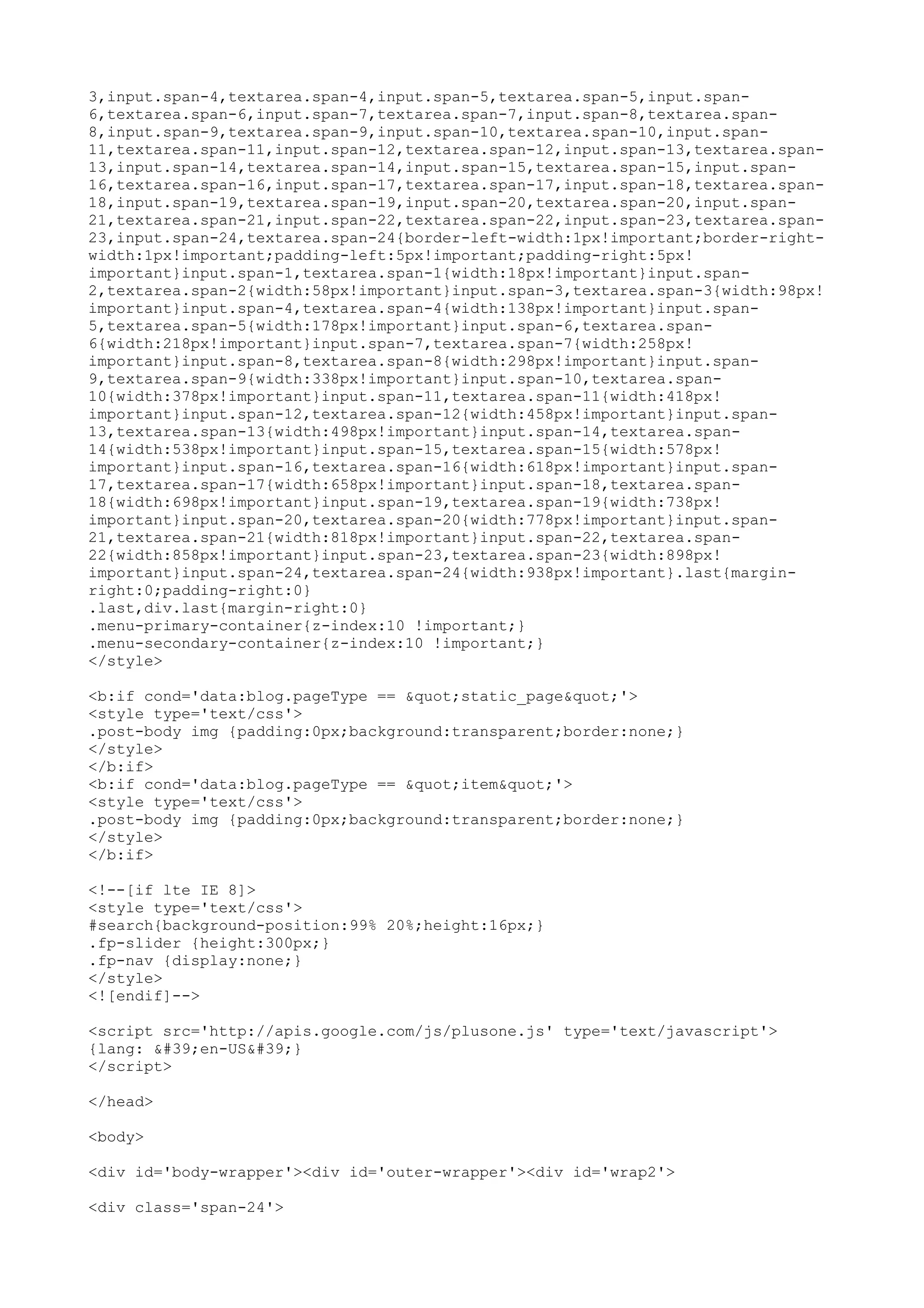 3,input.span-4,textarea.span-4,input.span-5,textarea.span-5,input.span- 
6,textarea.span-6,input.span-7,textarea.span-7,input.span-8,textarea.span- 
8,input.span-9,textarea.span-9,input.span-10,textarea.span-10,input.span- 
11,textarea.span-11,input.span-12,textarea.span-12,input.span-13,textarea.span- 
13,input.span-14,textarea.span-14,input.span-15,textarea.span-15,input.span- 
16,textarea.span-16,input.span-17,textarea.span-17,input.span-18,textarea.span- 
18,input.span-19,textarea.span-19,input.span-20,textarea.span-20,input.span- 
21,textarea.span-21,input.span-22,textarea.span-22,input.span-23,textarea.span- 
23,input.span-24,textarea.span-24{border-left-width:1px!important;border-right-width: 
1px!important;padding-left:5px!important;padding-right:5px! 
important}input.span-1,textarea.span-1{width:18px!important}input.span- 
2,textarea.span-2{width:58px!important}input.span-3,textarea.span-3{width:98px! 
important}input.span-4,textarea.span-4{width:138px!important}input.span- 
5,textarea.span-5{width:178px!important}input.span-6,textarea.span- 
6{width:218px!important}input.span-7,textarea.span-7{width:258px! 
important}input.span-8,textarea.span-8{width:298px!important}input.span- 
9,textarea.span-9{width:338px!important}input.span-10,textarea.span- 
10{width:378px!important}input.span-11,textarea.span-11{width:418px! 
important}input.span-12,textarea.span-12{width:458px!important}input.span- 
13,textarea.span-13{width:498px!important}input.span-14,textarea.span- 
14{width:538px!important}input.span-15,textarea.span-15{width:578px! 
important}input.span-16,textarea.span-16{width:618px!important}input.span- 
17,textarea.span-17{width:658px!important}input.span-18,textarea.span- 
18{width:698px!important}input.span-19,textarea.span-19{width:738px! 
important}input.span-20,textarea.span-20{width:778px!important}input.span- 
21,textarea.span-21{width:818px!important}input.span-22,textarea.span- 
22{width:858px!important}input.span-23,textarea.span-23{width:898px! 
important}input.span-24,textarea.span-24{width:938px!important}.last{margin-right: 
0;padding-right:0} 
.last,div.last{margin-right:0} 
.menu-primary-container{z-index:10 !important;} 
.menu-secondary-container{z-index:10 !important;} 
</style> 
<b:if cond='data:blog.pageType == "static_page"'> 
<style type='text/css'> 
.post-body img {padding:0px;background:transparent;border:none;} 
</style> 
</b:if> 
<b:if cond='data:blog.pageType == "item"'> 
<style type='text/css'> 
.post-body img {padding:0px;background:transparent;border:none;} 
</style> 
</b:if> 
<!--[if lte IE 8]> 
<style type='text/css'> 
#search{background-position:99% 20%;height:16px;} 
.fp-slider {height:300px;} 
.fp-nav {display:none;} 
</style> 
<![endif]--> 
<script src='http://apis.google.com/js/plusone.js' type='text/javascript'> 
{lang: 'en-US'} 
</script> 
</head> 
<body> 
<div id='body-wrapper'><div id='outer-wrapper'><div id='wrap2'> 
<div class='span-24'> 
 