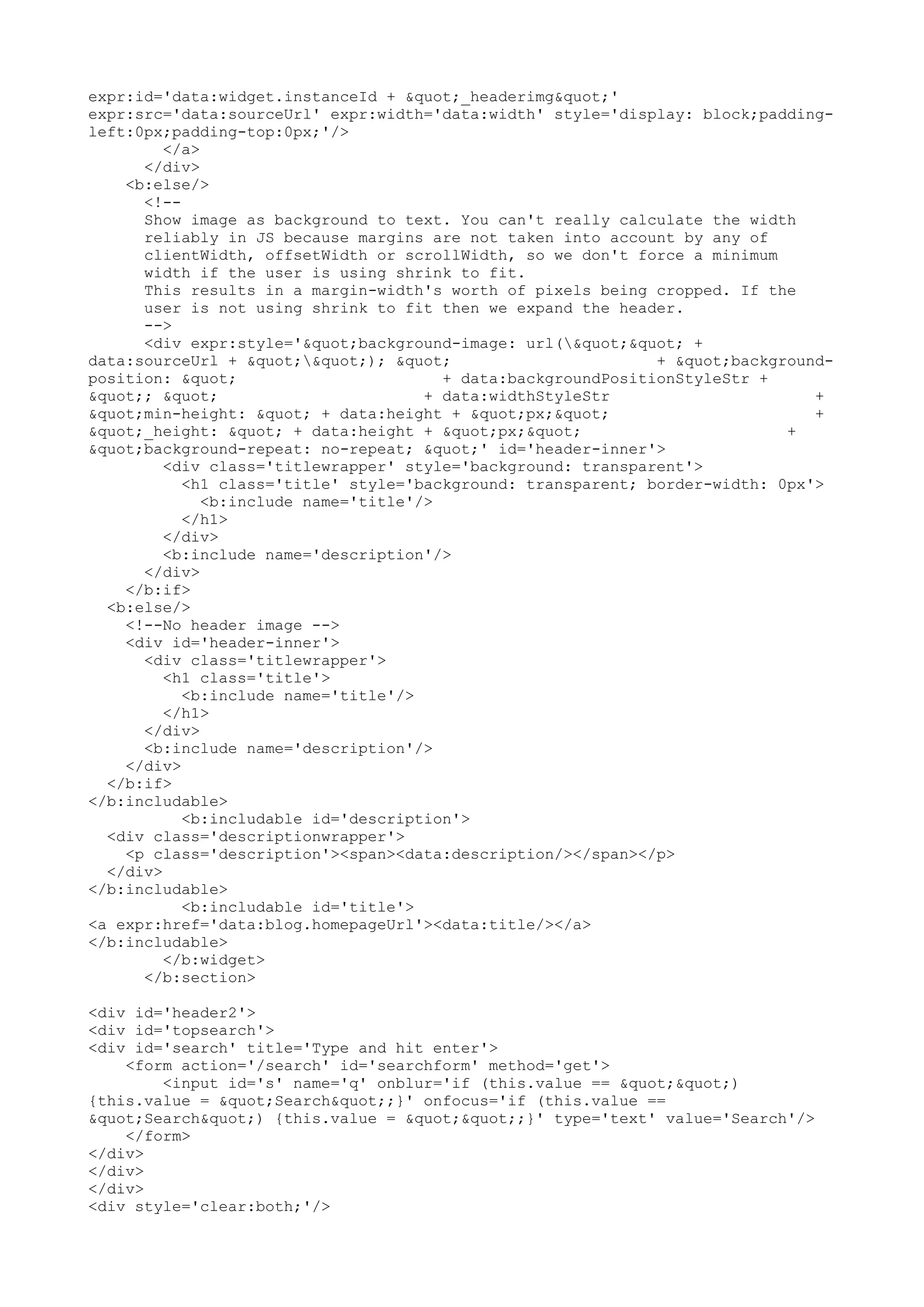 expr:id='data:widget.instanceId + "_headerimg"' 
expr:src='data:sourceUrl' expr:width='data:width' style='display: block;padding-left: 
0px;padding-top:0px;'/> 
</a> 
</div> 
<b:else/> 
<!-- 
Show image as background to text. You can't really calculate the width 
reliably in JS because margins are not taken into account by any of 
clientWidth, offsetWidth or scrollWidth, so we don't force a minimum 
width if the user is using shrink to fit. 
This results in a margin-width's worth of pixels being cropped. If the 
user is not using shrink to fit then we expand the header. 
--> 
<div expr:style='"background-image: url("" + 
data:sourceUrl + ""); " + "background-position: 
" + data:backgroundPositionStyleStr + 
"; " + data:widthStyleStr + 
"min-height: " + data:height + "px;" + 
"_height: " + data:height + "px;" + 
"background-repeat: no-repeat; "' id='header-inner'> 
<div class='titlewrapper' style='background: transparent'> 
<h1 class='title' style='background: transparent; border-width: 0px'> 
<b:include name='title'/> 
</h1> 
</div> 
<b:include name='description'/> 
</div> 
</b:if> 
<b:else/> 
<!--No header image --> 
<div id='header-inner'> 
<div class='titlewrapper'> 
<h1 class='title'> 
<b:include name='title'/> 
</h1> 
</div> 
<b:include name='description'/> 
</div> 
</b:if> 
</b:includable> 
<b:includable id='description'> 
<div class='descriptionwrapper'> 
<p class='description'><span><data:description/></span></p> 
</div> 
</b:includable> 
<b:includable id='title'> 
<a expr:href='data:blog.homepageUrl'><data:title/></a> 
</b:includable> 
</b:widget> 
</b:section> 
<div id='header2'> 
<div id='topsearch'> 
<div id='search' title='Type and hit enter'> 
<form action='/search' id='searchform' method='get'> 
<input id='s' name='q' onblur='if (this.value == "") 
{this.value = "Search";}' onfocus='if (this.value == 
"Search") {this.value = "";}' type='text' value='Search'/> 
</form> 
</div> 
</div> 
</div> 
<div style='clear:both;'/> 
 