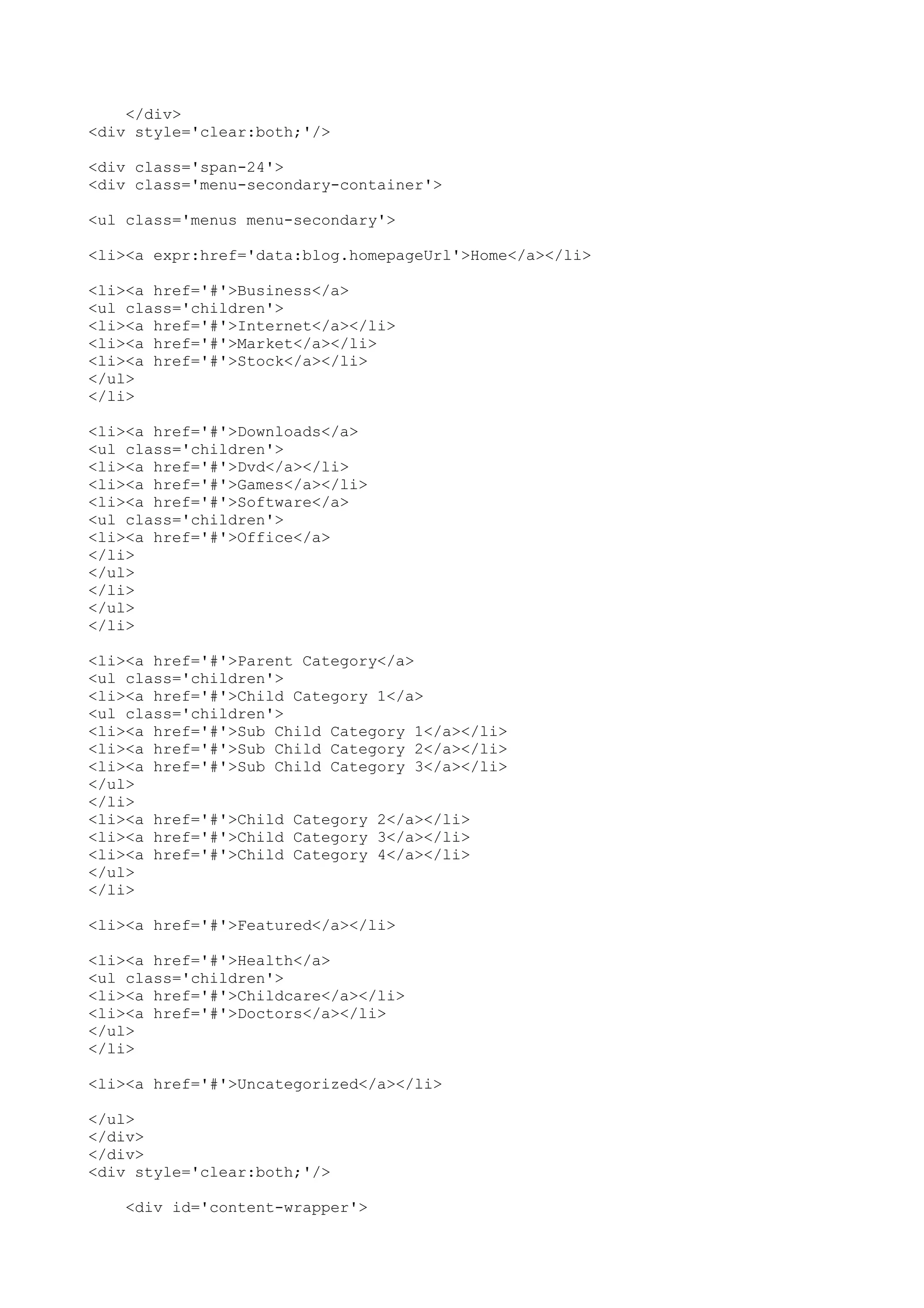 </div> 
<div style='clear:both;'/> 
<div class='span-24'> 
<div class='menu-secondary-container'> 
<ul class='menus menu-secondary'> 
<li><a expr:href='data:blog.homepageUrl'>Home</a></li> 
<li><a href='#'>Business</a> 
<ul class='children'> 
<li><a href='#'>Internet</a></li> 
<li><a href='#'>Market</a></li> 
<li><a href='#'>Stock</a></li> 
</ul> 
</li> 
<li><a href='#'>Downloads</a> 
<ul class='children'> 
<li><a href='#'>Dvd</a></li> 
<li><a href='#'>Games</a></li> 
<li><a href='#'>Software</a> 
<ul class='children'> 
<li><a href='#'>Office</a> 
</li> 
</ul> 
</li> 
</ul> 
</li> 
<li><a href='#'>Parent Category</a> 
<ul class='children'> 
<li><a href='#'>Child Category 1</a> 
<ul class='children'> 
<li><a href='#'>Sub Child Category 1</a></li> 
<li><a href='#'>Sub Child Category 2</a></li> 
<li><a href='#'>Sub Child Category 3</a></li> 
</ul> 
</li> 
<li><a href='#'>Child Category 2</a></li> 
<li><a href='#'>Child Category 3</a></li> 
<li><a href='#'>Child Category 4</a></li> 
</ul> 
</li> 
<li><a href='#'>Featured</a></li> 
<li><a href='#'>Health</a> 
<ul class='children'> 
<li><a href='#'>Childcare</a></li> 
<li><a href='#'>Doctors</a></li> 
</ul> 
</li> 
<li><a href='#'>Uncategorized</a></li> 
</ul> 
</div> 
</div> 
<div style='clear:both;'/> 
<div id='content-wrapper'> 
 