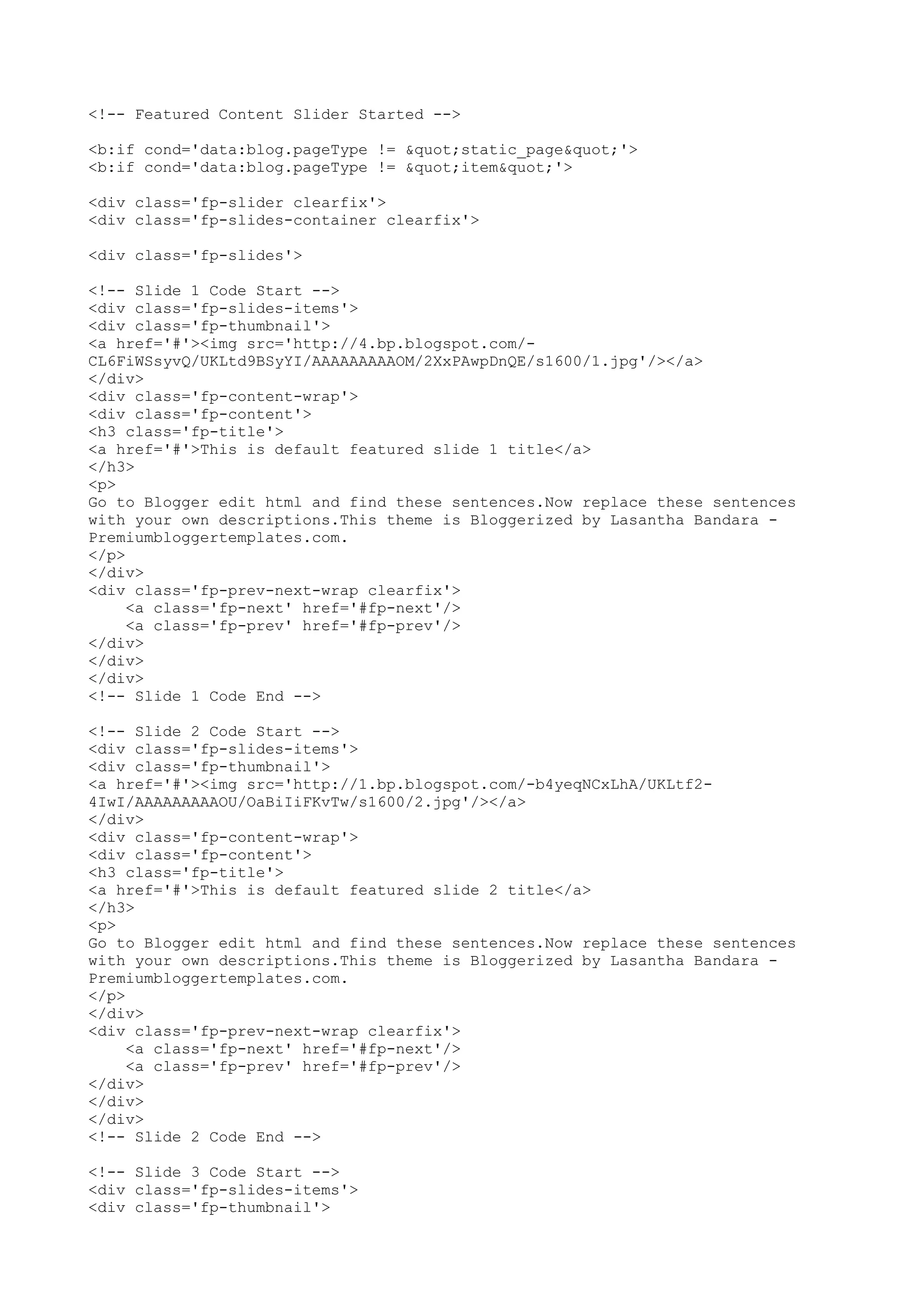 <!-- Featured Content Slider Started --> 
<b:if cond='data:blog.pageType != "static_page"'> 
<b:if cond='data:blog.pageType != "item"'> 
<div class='fp-slider clearfix'> 
<div class='fp-slides-container clearfix'> 
<div class='fp-slides'> 
<!-- Slide 1 Code Start --> 
<div class='fp-slides-items'> 
<div class='fp-thumbnail'> 
<a href='#'><img src='http://4.bp.blogspot.com/- 
CL6FiWSsyvQ/UKLtd9BSyYI/AAAAAAAAAOM/2XxPAwpDnQE/s1600/1.jpg'/></a> 
</div> 
<div class='fp-content-wrap'> 
<div class='fp-content'> 
<h3 class='fp-title'> 
<a href='#'>This is default featured slide 1 title</a> 
</h3> 
<p> 
Go to Blogger edit html and find these sentences.Now replace these sentences 
with your own descriptions.This theme is Bloggerized by Lasantha Bandara - 
Premiumbloggertemplates.com. 
</p> 
</div> 
<div class='fp-prev-next-wrap clearfix'> 
<a class='fp-next' href='#fp-next'/> 
<a class='fp-prev' href='#fp-prev'/> 
</div> 
</div> 
</div> 
<!-- Slide 1 Code End --> 
<!-- Slide 2 Code Start --> 
<div class='fp-slides-items'> 
<div class='fp-thumbnail'> 
<a href='#'><img src='http://1.bp.blogspot.com/-b4yeqNCxLhA/UKLtf2- 
4IwI/AAAAAAAAAOU/OaBiIiFKvTw/s1600/2.jpg'/></a> 
</div> 
<div class='fp-content-wrap'> 
<div class='fp-content'> 
<h3 class='fp-title'> 
<a href='#'>This is default featured slide 2 title</a> 
</h3> 
<p> 
Go to Blogger edit html and find these sentences.Now replace these sentences 
with your own descriptions.This theme is Bloggerized by Lasantha Bandara - 
Premiumbloggertemplates.com. 
</p> 
</div> 
<div class='fp-prev-next-wrap clearfix'> 
<a class='fp-next' href='#fp-next'/> 
<a class='fp-prev' href='#fp-prev'/> 
</div> 
</div> 
</div> 
<!-- Slide 2 Code End --> 
<!-- Slide 3 Code Start --> 
<div class='fp-slides-items'> 
<div class='fp-thumbnail'> 
 