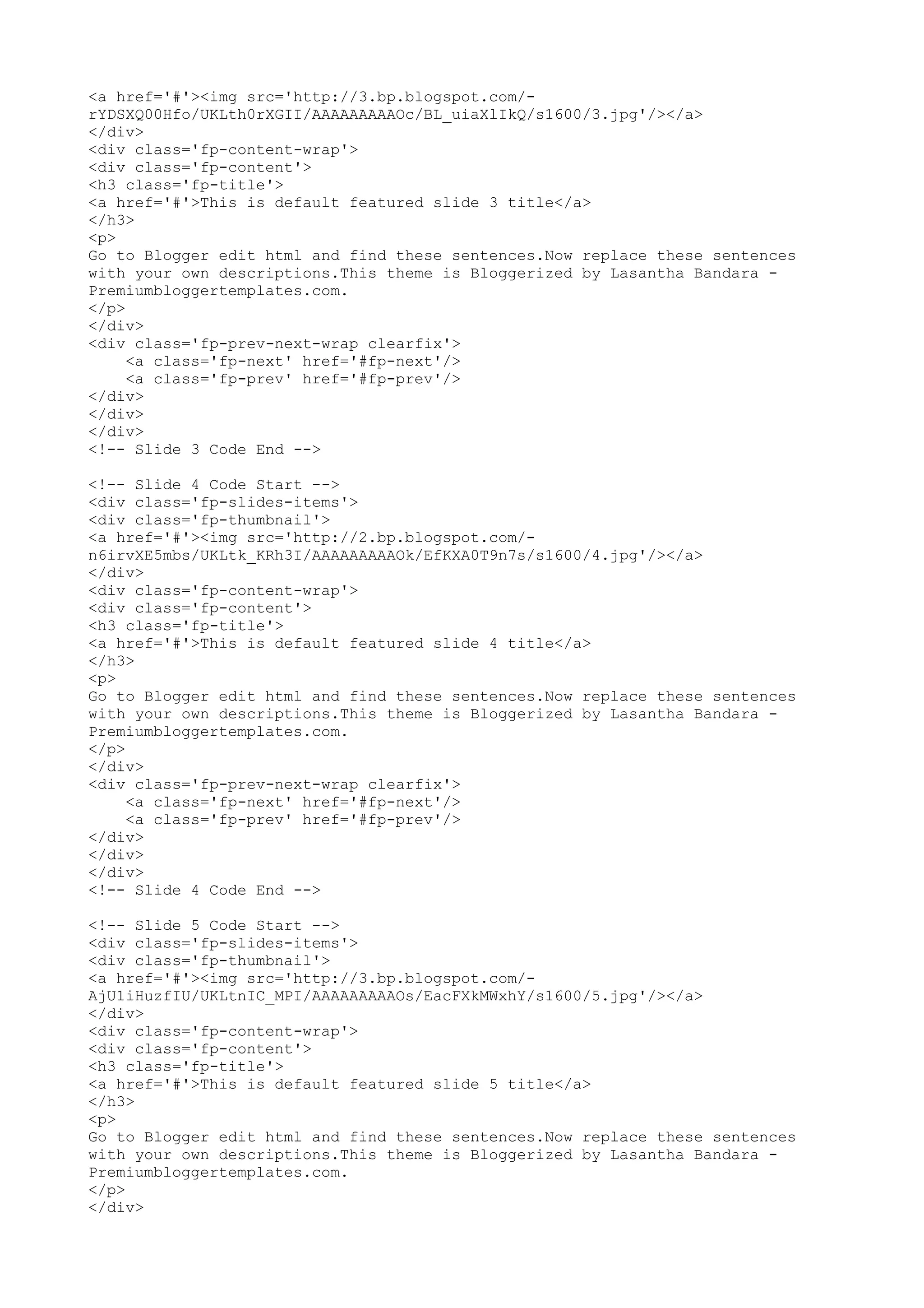 <a href='#'><img src='http://3.bp.blogspot.com/- 
rYDSXQ00Hfo/UKLth0rXGII/AAAAAAAAAOc/BL_uiaXlIkQ/s1600/3.jpg'/></a> 
</div> 
<div class='fp-content-wrap'> 
<div class='fp-content'> 
<h3 class='fp-title'> 
<a href='#'>This is default featured slide 3 title</a> 
</h3> 
<p> 
Go to Blogger edit html and find these sentences.Now replace these sentences 
with your own descriptions.This theme is Bloggerized by Lasantha Bandara - 
Premiumbloggertemplates.com. 
</p> 
</div> 
<div class='fp-prev-next-wrap clearfix'> 
<a class='fp-next' href='#fp-next'/> 
<a class='fp-prev' href='#fp-prev'/> 
</div> 
</div> 
</div> 
<!-- Slide 3 Code End --> 
<!-- Slide 4 Code Start --> 
<div class='fp-slides-items'> 
<div class='fp-thumbnail'> 
<a href='#'><img src='http://2.bp.blogspot.com/- 
n6irvXE5mbs/UKLtk_KRh3I/AAAAAAAAAOk/EfKXA0T9n7s/s1600/4.jpg'/></a> 
</div> 
<div class='fp-content-wrap'> 
<div class='fp-content'> 
<h3 class='fp-title'> 
<a href='#'>This is default featured slide 4 title</a> 
</h3> 
<p> 
Go to Blogger edit html and find these sentences.Now replace these sentences 
with your own descriptions.This theme is Bloggerized by Lasantha Bandara - 
Premiumbloggertemplates.com. 
</p> 
</div> 
<div class='fp-prev-next-wrap clearfix'> 
<a class='fp-next' href='#fp-next'/> 
<a class='fp-prev' href='#fp-prev'/> 
</div> 
</div> 
</div> 
<!-- Slide 4 Code End --> 
<!-- Slide 5 Code Start --> 
<div class='fp-slides-items'> 
<div class='fp-thumbnail'> 
<a href='#'><img src='http://3.bp.blogspot.com/- 
AjU1iHuzfIU/UKLtnIC_MPI/AAAAAAAAAOs/EacFXkMWxhY/s1600/5.jpg'/></a> 
</div> 
<div class='fp-content-wrap'> 
<div class='fp-content'> 
<h3 class='fp-title'> 
<a href='#'>This is default featured slide 5 title</a> 
</h3> 
<p> 
Go to Blogger edit html and find these sentences.Now replace these sentences 
with your own descriptions.This theme is Bloggerized by Lasantha Bandara - 
Premiumbloggertemplates.com. 
</p> 
</div> 
 