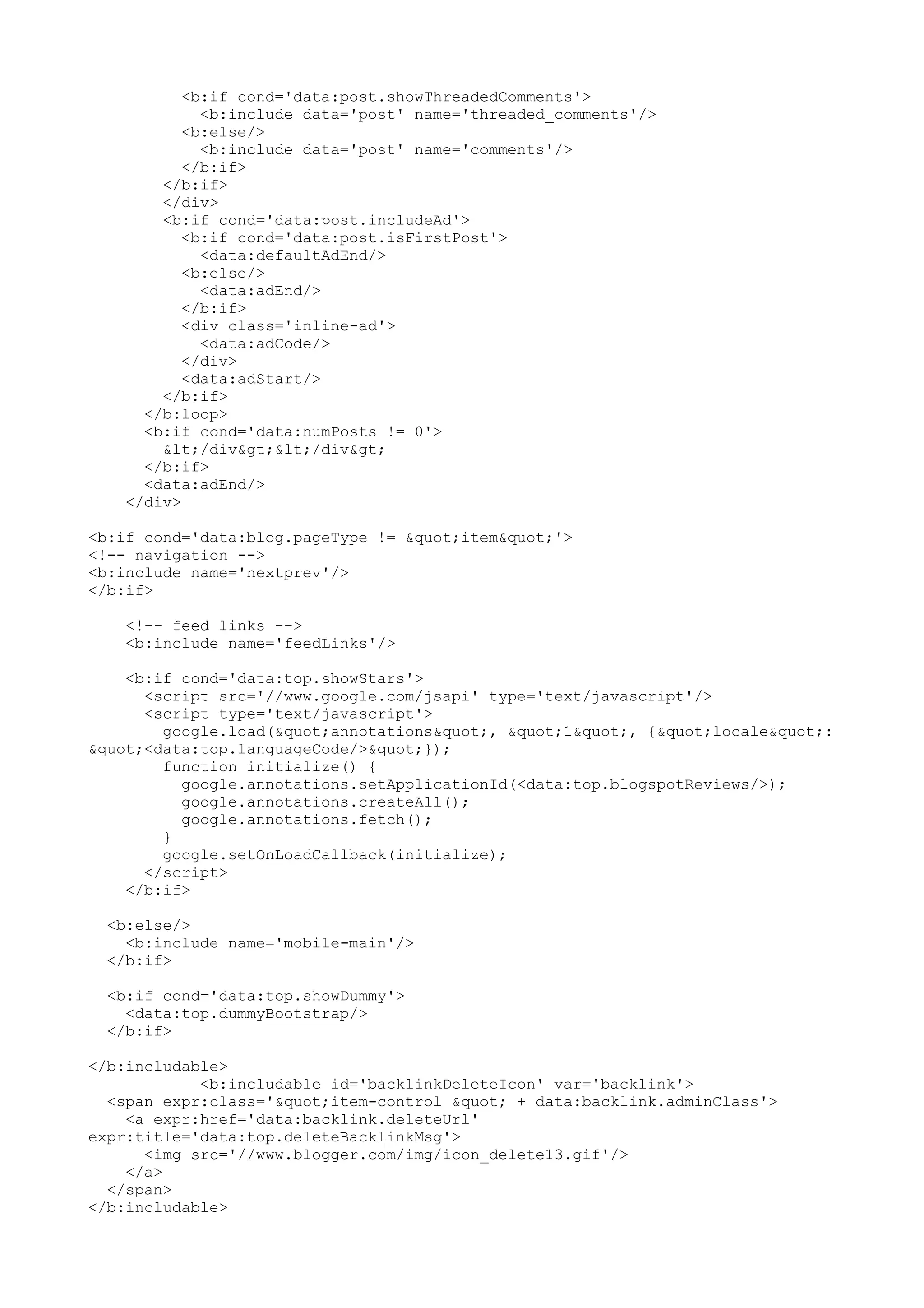 <b:if cond='data:post.showThreadedComments'> 
<b:include data='post' name='threaded_comments'/> 
<b:else/> 
<b:include data='post' name='comments'/> 
</b:if> 
</b:if> 
</div> 
<b:if cond='data:post.includeAd'> 
<b:if cond='data:post.isFirstPost'> 
<data:defaultAdEnd/> 
<b:else/> 
<data:adEnd/> 
</b:if> 
<div class='inline-ad'> 
<data:adCode/> 
</div> 
<data:adStart/> 
</b:if> 
</b:loop> 
<b:if cond='data:numPosts != 0'> 
</div></div> 
</b:if> 
<data:adEnd/> 
</div> 
<b:if cond='data:blog.pageType != "item"'> 
<!-- navigation --> 
<b:include name='nextprev'/> 
</b:if> 
<!-- feed links --> 
<b:include name='feedLinks'/> 
<b:if cond='data:top.showStars'> 
<script src='//www.google.com/jsapi' type='text/javascript'/> 
<script type='text/javascript'> 
google.load("annotations", "1", {"locale": 
"<data:top.languageCode/>"}); 
function initialize() { 
google.annotations.setApplicationId(<data:top.blogspotReviews/>); 
google.annotations.createAll(); 
google.annotations.fetch(); 
} 
google.setOnLoadCallback(initialize); 
</script> 
</b:if> 
<b:else/> 
<b:include name='mobile-main'/> 
</b:if> 
<b:if cond='data:top.showDummy'> 
<data:top.dummyBootstrap/> 
</b:if> 
</b:includable> 
<b:includable id='backlinkDeleteIcon' var='backlink'> 
<span expr:class='"item-control " + data:backlink.adminClass'> 
<a expr:href='data:backlink.deleteUrl' 
expr:title='data:top.deleteBacklinkMsg'> 
<img src='//www.blogger.com/img/icon_delete13.gif'/> 
</a> 
</span> 
</b:includable> 
 