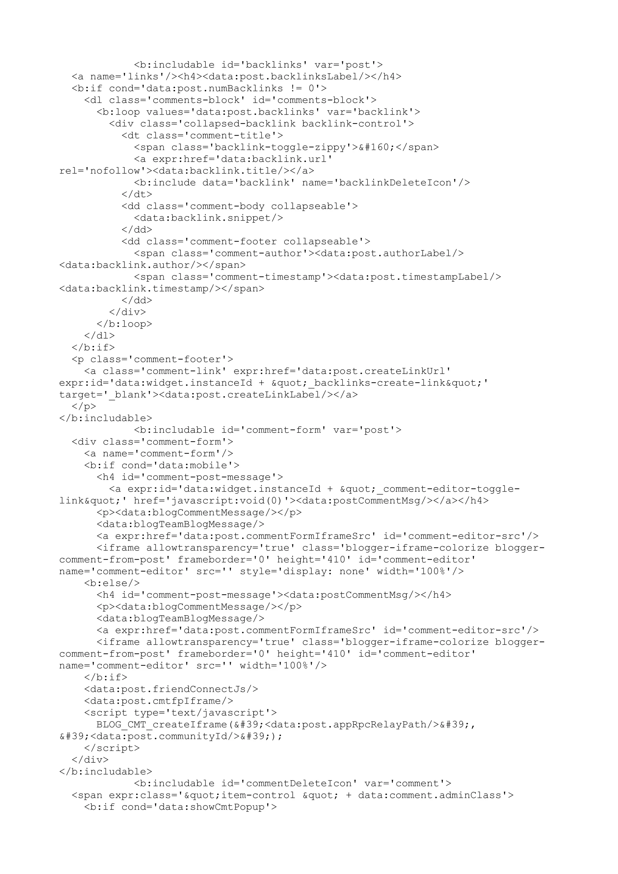 <b:includable id='backlinks' var='post'> 
<a name='links'/><h4><data:post.backlinksLabel/></h4> 
<b:if cond='data:post.numBacklinks != 0'> 
<dl class='comments-block' id='comments-block'> 
<b:loop values='data:post.backlinks' var='backlink'> 
<div class='collapsed-backlink backlink-control'> 
<dt class='comment-title'> 
<span class='backlink-toggle-zippy'> </span> 
<a expr:href='data:backlink.url' 
rel='nofollow'><data:backlink.title/></a> 
<b:include data='backlink' name='backlinkDeleteIcon'/> 
</dt> 
<dd class='comment-body collapseable'> 
<data:backlink.snippet/> 
</dd> 
<dd class='comment-footer collapseable'> 
<span class='comment-author'><data:post.authorLabel/> 
<data:backlink.author/></span> 
<span class='comment-timestamp'><data:post.timestampLabel/> 
<data:backlink.timestamp/></span> 
</dd> 
</div> 
</b:loop> 
</dl> 
</b:if> 
<p class='comment-footer'> 
<a class='comment-link' expr:href='data:post.createLinkUrl' 
expr:id='data:widget.instanceId + "_backlinks-create-link"' 
target='_blank'><data:post.createLinkLabel/></a> 
</p> 
</b:includable> 
<b:includable id='comment-form' var='post'> 
<div class='comment-form'> 
<a name='comment-form'/> 
<b:if cond='data:mobile'> 
<h4 id='comment-post-message'> 
<a expr:id='data:widget.instanceId + "_comment-editor-toggle-link& 
quot;' href='javascript:void(0)'><data:postCommentMsg/></a></h4> 
<p><data:blogCommentMessage/></p> 
<data:blogTeamBlogMessage/> 
<a expr:href='data:post.commentFormIframeSrc' id='comment-editor-src'/> 
<iframe allowtransparency='true' class='blogger-iframe-colorize blogger-comment- 
from-post' frameborder='0' height='410' id='comment-editor' 
name='comment-editor' src='' style='display: none' width='100%'/> 
<b:else/> 
<h4 id='comment-post-message'><data:postCommentMsg/></h4> 
<p><data:blogCommentMessage/></p> 
<data:blogTeamBlogMessage/> 
<a expr:href='data:post.commentFormIframeSrc' id='comment-editor-src'/> 
<iframe allowtransparency='true' class='blogger-iframe-colorize blogger-comment- 
from-post' frameborder='0' height='410' id='comment-editor' 
name='comment-editor' src='' width='100%'/> 
</b:if> 
<data:post.friendConnectJs/> 
<data:post.cmtfpIframe/> 
<script type='text/javascript'> 
BLOG_CMT_createIframe('<data:post.appRpcRelayPath/>', 
'<data:post.communityId/>'); 
</script> 
</div> 
</b:includable> 
<b:includable id='commentDeleteIcon' var='comment'> 
<span expr:class='"item-control " + data:comment.adminClass'> 
<b:if cond='data:showCmtPopup'> 
 