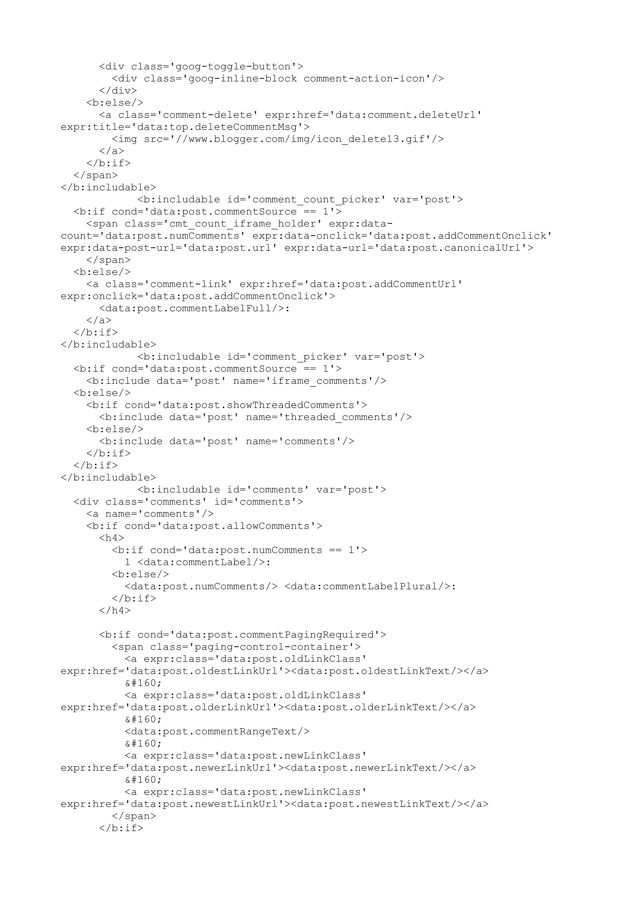 <div class='goog-toggle-button'> 
<div class='goog-inline-block comment-action-icon'/> 
</div> 
<b:else/> 
<a class='comment-delete' expr:href='data:comment.deleteUrl' 
expr:title='data:top.deleteCommentMsg'> 
<img src='//www.blogger.com/img/icon_delete13.gif'/> 
</a> 
</b:if> 
</span> 
</b:includable> 
<b:includable id='comment_count_picker' var='post'> 
<b:if cond='data:post.commentSource == 1'> 
<span class='cmt_count_iframe_holder' expr:data-count=' 
data:post.numComments' expr:data-onclick='data:post.addCommentOnclick' 
expr:data-post-url='data:post.url' expr:data-url='data:post.canonicalUrl'> 
</span> 
<b:else/> 
<a class='comment-link' expr:href='data:post.addCommentUrl' 
expr:onclick='data:post.addCommentOnclick'> 
<data:post.commentLabelFull/>: 
</a> 
</b:if> 
</b:includable> 
<b:includable id='comment_picker' var='post'> 
<b:if cond='data:post.commentSource == 1'> 
<b:include data='post' name='iframe_comments'/> 
<b:else/> 
<b:if cond='data:post.showThreadedComments'> 
<b:include data='post' name='threaded_comments'/> 
<b:else/> 
<b:include data='post' name='comments'/> 
</b:if> 
</b:if> 
</b:includable> 
<b:includable id='comments' var='post'> 
<div class='comments' id='comments'> 
<a name='comments'/> 
<b:if cond='data:post.allowComments'> 
<h4> 
<b:if cond='data:post.numComments == 1'> 
1 <data:commentLabel/>: 
<b:else/> 
<data:post.numComments/> <data:commentLabelPlural/>: 
</b:if> 
</h4> 
<b:if cond='data:post.commentPagingRequired'> 
<span class='paging-control-container'> 
<a expr:class='data:post.oldLinkClass' 
expr:href='data:post.oldestLinkUrl'><data:post.oldestLinkText/></a> 
  
<a expr:class='data:post.oldLinkClass' 
expr:href='data:post.olderLinkUrl'><data:post.olderLinkText/></a> 
  
<data:post.commentRangeText/> 
  
<a expr:class='data:post.newLinkClass' 
expr:href='data:post.newerLinkUrl'><data:post.newerLinkText/></a> 
  
<a expr:class='data:post.newLinkClass' 
expr:href='data:post.newestLinkUrl'><data:post.newestLinkText/></a> 
</span> 
</b:if> 
 