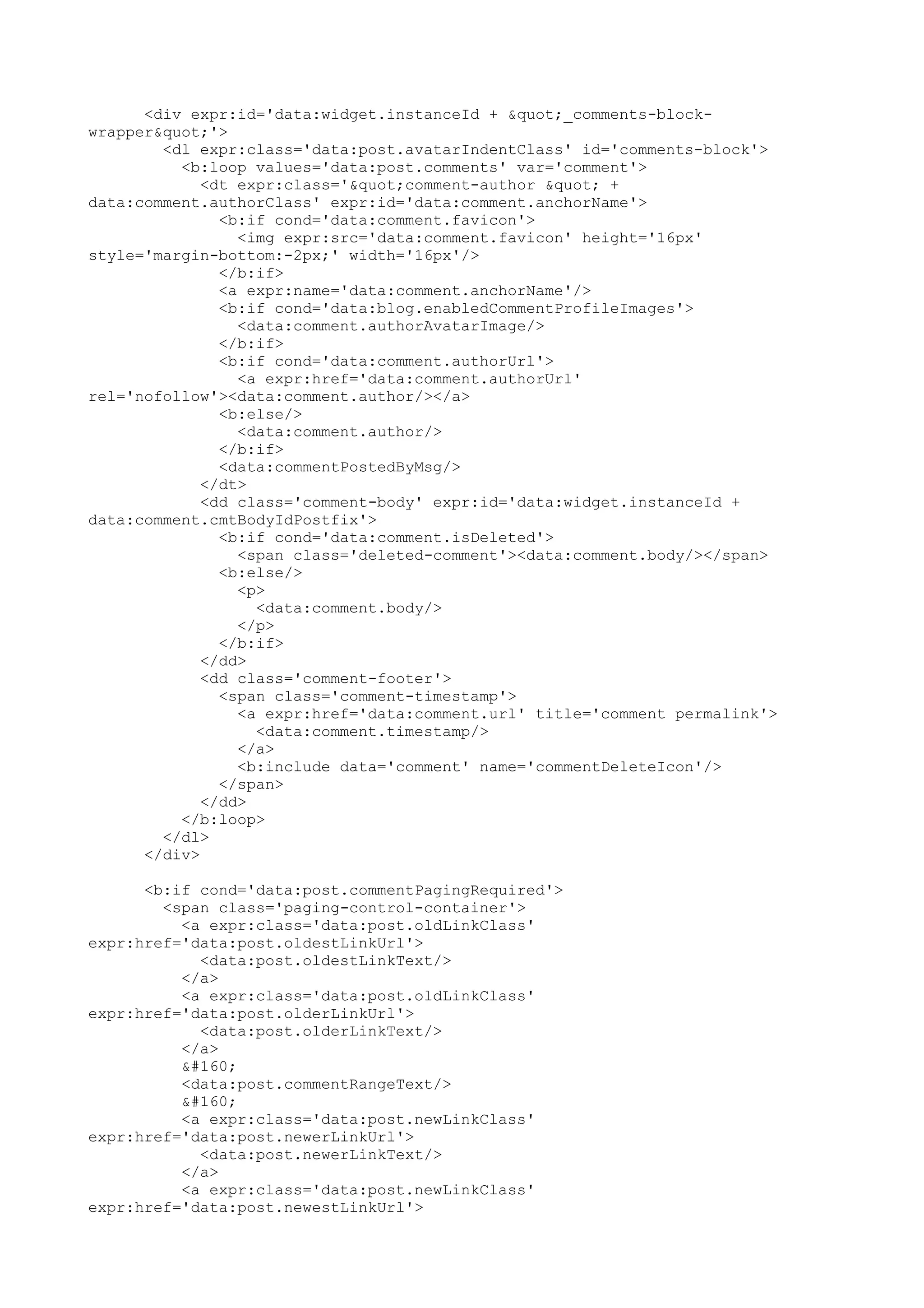<div expr:id='data:widget.instanceId + "_comments-block-wrapper& 
quot;'> 
<dl expr:class='data:post.avatarIndentClass' id='comments-block'> 
<b:loop values='data:post.comments' var='comment'> 
<dt expr:class='"comment-author " + 
data:comment.authorClass' expr:id='data:comment.anchorName'> 
<b:if cond='data:comment.favicon'> 
<img expr:src='data:comment.favicon' height='16px' 
style='margin-bottom:-2px;' width='16px'/> 
</b:if> 
<a expr:name='data:comment.anchorName'/> 
<b:if cond='data:blog.enabledCommentProfileImages'> 
<data:comment.authorAvatarImage/> 
</b:if> 
<b:if cond='data:comment.authorUrl'> 
<a expr:href='data:comment.authorUrl' 
rel='nofollow'><data:comment.author/></a> 
<b:else/> 
<data:comment.author/> 
</b:if> 
<data:commentPostedByMsg/> 
</dt> 
<dd class='comment-body' expr:id='data:widget.instanceId + 
data:comment.cmtBodyIdPostfix'> 
<b:if cond='data:comment.isDeleted'> 
<span class='deleted-comment'><data:comment.body/></span> 
<b:else/> 
<p> 
<data:comment.body/> 
</p> 
</b:if> 
</dd> 
<dd class='comment-footer'> 
<span class='comment-timestamp'> 
<a expr:href='data:comment.url' title='comment permalink'> 
<data:comment.timestamp/> 
</a> 
<b:include data='comment' name='commentDeleteIcon'/> 
</span> 
</dd> 
</b:loop> 
</dl> 
</div> 
<b:if cond='data:post.commentPagingRequired'> 
<span class='paging-control-container'> 
<a expr:class='data:post.oldLinkClass' 
expr:href='data:post.oldestLinkUrl'> 
<data:post.oldestLinkText/> 
</a> 
<a expr:class='data:post.oldLinkClass' 
expr:href='data:post.olderLinkUrl'> 
<data:post.olderLinkText/> 
</a> 
  
<data:post.commentRangeText/> 
  
<a expr:class='data:post.newLinkClass' 
expr:href='data:post.newerLinkUrl'> 
<data:post.newerLinkText/> 
</a> 
<a expr:class='data:post.newLinkClass' 
expr:href='data:post.newestLinkUrl'> 
 