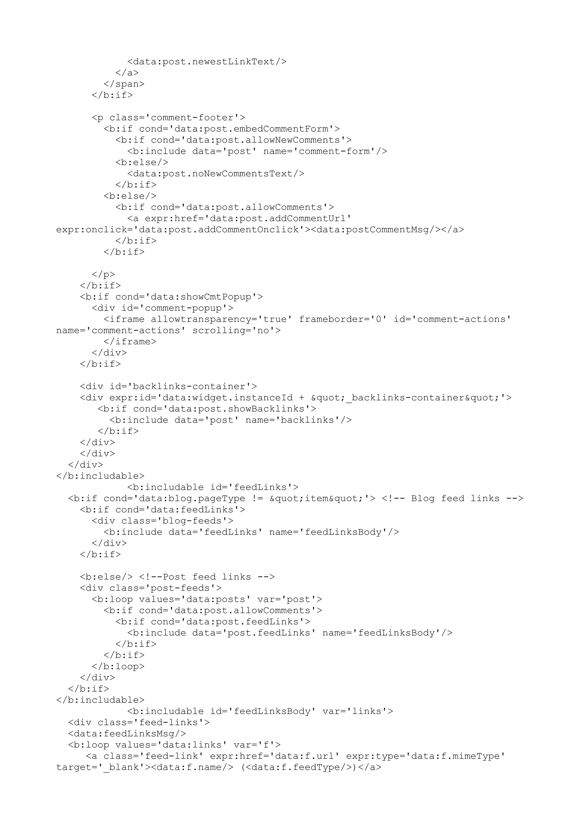 <data:post.newestLinkText/> 
</a> 
</span> 
</b:if> 
<p class='comment-footer'> 
<b:if cond='data:post.embedCommentForm'> 
<b:if cond='data:post.allowNewComments'> 
<b:include data='post' name='comment-form'/> 
<b:else/> 
<data:post.noNewCommentsText/> 
</b:if> 
<b:else/> 
<b:if cond='data:post.allowComments'> 
<a expr:href='data:post.addCommentUrl' 
expr:onclick='data:post.addCommentOnclick'><data:postCommentMsg/></a> 
</b:if> 
</b:if> 
</p> 
</b:if> 
<b:if cond='data:showCmtPopup'> 
<div id='comment-popup'> 
<iframe allowtransparency='true' frameborder='0' id='comment-actions' 
name='comment-actions' scrolling='no'> 
</iframe> 
</div> 
</b:if> 
<div id='backlinks-container'> 
<div expr:id='data:widget.instanceId + "_backlinks-container"'> 
<b:if cond='data:post.showBacklinks'> 
<b:include data='post' name='backlinks'/> 
</b:if> 
</div> 
</div> 
</div> 
</b:includable> 
<b:includable id='feedLinks'> 
<b:if cond='data:blog.pageType != "item"'> <!-- Blog feed links --> 
<b:if cond='data:feedLinks'> 
<div class='blog-feeds'> 
<b:include data='feedLinks' name='feedLinksBody'/> 
</div> 
</b:if> 
<b:else/> <!--Post feed links --> 
<div class='post-feeds'> 
<b:loop values='data:posts' var='post'> 
<b:if cond='data:post.allowComments'> 
<b:if cond='data:post.feedLinks'> 
<b:include data='post.feedLinks' name='feedLinksBody'/> 
</b:if> 
</b:if> 
</b:loop> 
</div> 
</b:if> 
</b:includable> 
<b:includable id='feedLinksBody' var='links'> 
<div class='feed-links'> 
<data:feedLinksMsg/> 
<b:loop values='data:links' var='f'> 
<a class='feed-link' expr:href='data:f.url' expr:type='data:f.mimeType' 
target='_blank'><data:f.name/> (<data:f.feedType/>)</a> 
 