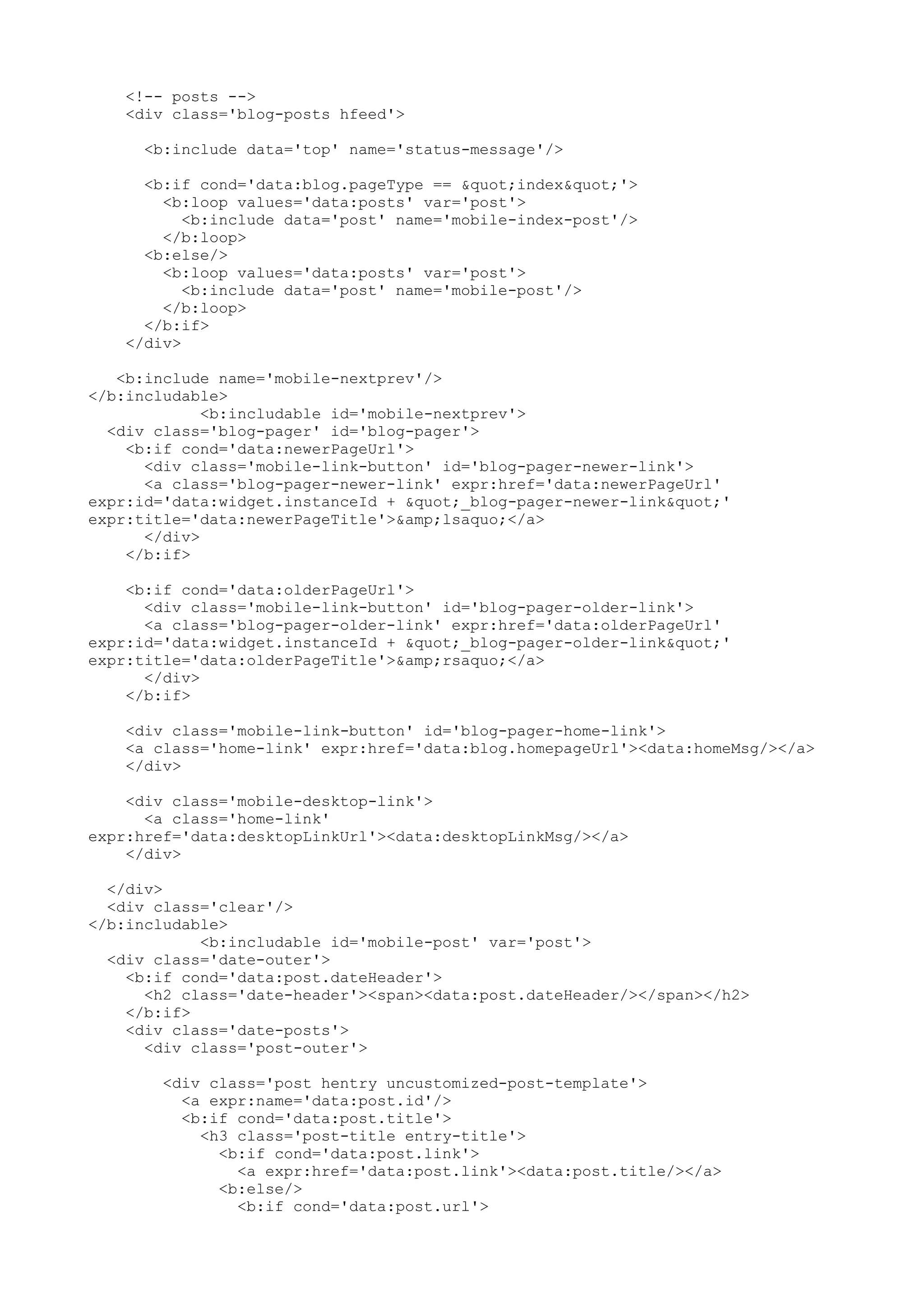 <!-- posts --> 
<div class='blog-posts hfeed'> 
<b:include data='top' name='status-message'/> 
<b:if cond='data:blog.pageType == "index"'> 
<b:loop values='data:posts' var='post'> 
<b:include data='post' name='mobile-index-post'/> 
</b:loop> 
<b:else/> 
<b:loop values='data:posts' var='post'> 
<b:include data='post' name='mobile-post'/> 
</b:loop> 
</b:if> 
</div> 
<b:include name='mobile-nextprev'/> 
</b:includable> 
<b:includable id='mobile-nextprev'> 
<div class='blog-pager' id='blog-pager'> 
<b:if cond='data:newerPageUrl'> 
<div class='mobile-link-button' id='blog-pager-newer-link'> 
<a class='blog-pager-newer-link' expr:href='data:newerPageUrl' 
expr:id='data:widget.instanceId + "_blog-pager-newer-link"' 
expr:title='data:newerPageTitle'>&amp;lsaquo;</a> 
</div> 
</b:if> 
<b:if cond='data:olderPageUrl'> 
<div class='mobile-link-button' id='blog-pager-older-link'> 
<a class='blog-pager-older-link' expr:href='data:olderPageUrl' 
expr:id='data:widget.instanceId + "_blog-pager-older-link"' 
expr:title='data:olderPageTitle'>&amp;rsaquo;</a> 
</div> 
</b:if> 
<div class='mobile-link-button' id='blog-pager-home-link'> 
<a class='home-link' expr:href='data:blog.homepageUrl'><data:homeMsg/></a> 
</div> 
<div class='mobile-desktop-link'> 
<a class='home-link' 
expr:href='data:desktopLinkUrl'><data:desktopLinkMsg/></a> 
</div> 
</div> 
<div class='clear'/> 
</b:includable> 
<b:includable id='mobile-post' var='post'> 
<div class='date-outer'> 
<b:if cond='data:post.dateHeader'> 
<h2 class='date-header'><span><data:post.dateHeader/></span></h2> 
</b:if> 
<div class='date-posts'> 
<div class='post-outer'> 
<div class='post hentry uncustomized-post-template'> 
<a expr:name='data:post.id'/> 
<b:if cond='data:post.title'> 
<h3 class='post-title entry-title'> 
<b:if cond='data:post.link'> 
<a expr:href='data:post.link'><data:post.title/></a> 
<b:else/> 
<b:if cond='data:post.url'> 
 