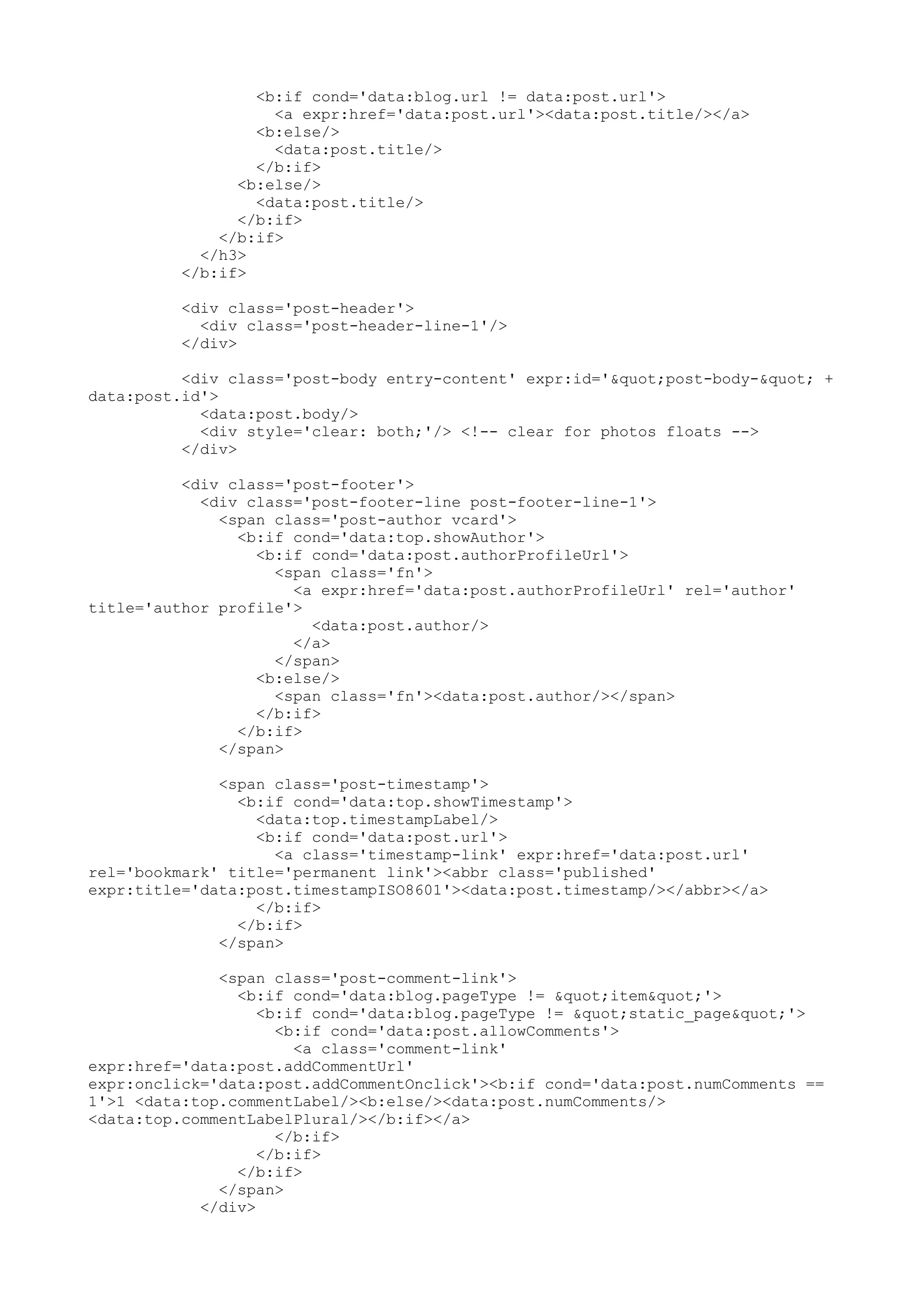 <b:if cond='data:blog.url != data:post.url'> 
<a expr:href='data:post.url'><data:post.title/></a> 
<b:else/> 
<data:post.title/> 
</b:if> 
<b:else/> 
<data:post.title/> 
</b:if> 
</b:if> 
</h3> 
</b:if> 
<div class='post-header'> 
<div class='post-header-line-1'/> 
</div> 
<div class='post-body entry-content' expr:id='"post-body-" + 
data:post.id'> 
<data:post.body/> 
<div style='clear: both;'/> <!-- clear for photos floats --> 
</div> 
<div class='post-footer'> 
<div class='post-footer-line post-footer-line-1'> 
<span class='post-author vcard'> 
<b:if cond='data:top.showAuthor'> 
<b:if cond='data:post.authorProfileUrl'> 
<span class='fn'> 
<a expr:href='data:post.authorProfileUrl' rel='author' 
title='author profile'> 
<data:post.author/> 
</a> 
</span> 
<b:else/> 
<span class='fn'><data:post.author/></span> 
</b:if> 
</b:if> 
</span> 
<span class='post-timestamp'> 
<b:if cond='data:top.showTimestamp'> 
<data:top.timestampLabel/> 
<b:if cond='data:post.url'> 
<a class='timestamp-link' expr:href='data:post.url' 
rel='bookmark' title='permanent link'><abbr class='published' 
expr:title='data:post.timestampISO8601'><data:post.timestamp/></abbr></a> 
</b:if> 
</b:if> 
</span> 
<span class='post-comment-link'> 
<b:if cond='data:blog.pageType != "item"'> 
<b:if cond='data:blog.pageType != "static_page"'> 
<b:if cond='data:post.allowComments'> 
<a class='comment-link' 
expr:href='data:post.addCommentUrl' 
expr:onclick='data:post.addCommentOnclick'><b:if cond='data:post.numComments == 
1'>1 <data:top.commentLabel/><b:else/><data:post.numComments/> 
<data:top.commentLabelPlural/></b:if></a> 
</b:if> 
</b:if> 
</b:if> 
</span> 
</div> 
 