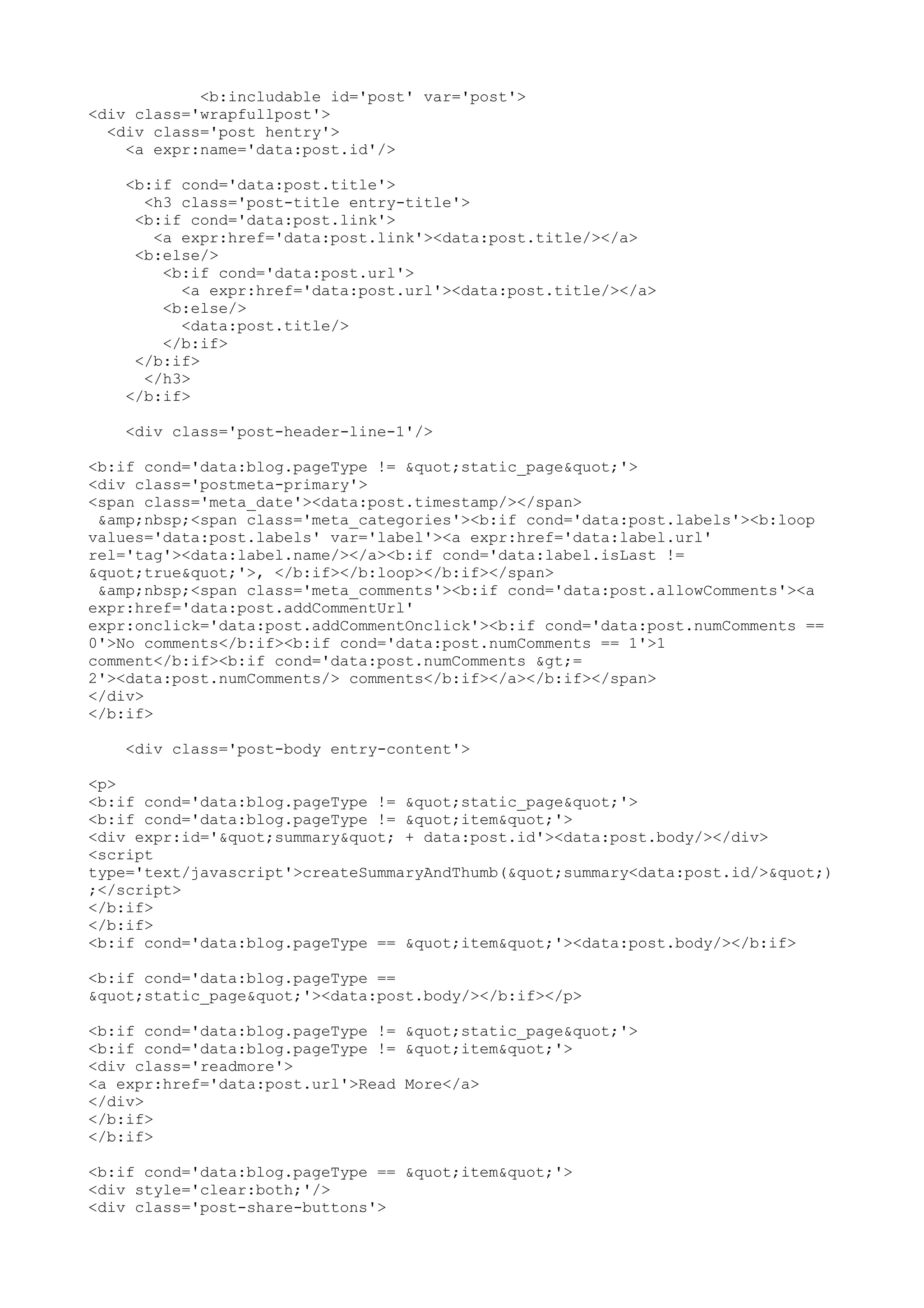 <b:includable id='post' var='post'> 
<div class='wrapfullpost'> 
<div class='post hentry'> 
<a expr:name='data:post.id'/> 
<b:if cond='data:post.title'> 
<h3 class='post-title entry-title'> 
<b:if cond='data:post.link'> 
<a expr:href='data:post.link'><data:post.title/></a> 
<b:else/> 
<b:if cond='data:post.url'> 
<a expr:href='data:post.url'><data:post.title/></a> 
<b:else/> 
<data:post.title/> 
</b:if> 
</b:if> 
</h3> 
</b:if> 
<div class='post-header-line-1'/> 
<b:if cond='data:blog.pageType != "static_page"'> 
<div class='postmeta-primary'> 
<span class='meta_date'><data:post.timestamp/></span> 
&amp;nbsp;<span class='meta_categories'><b:if cond='data:post.labels'><b:loop 
values='data:post.labels' var='label'><a expr:href='data:label.url' 
rel='tag'><data:label.name/></a><b:if cond='data:label.isLast != 
"true"'>, </b:if></b:loop></b:if></span> 
&amp;nbsp;<span class='meta_comments'><b:if cond='data:post.allowComments'><a 
expr:href='data:post.addCommentUrl' 
expr:onclick='data:post.addCommentOnclick'><b:if cond='data:post.numComments == 
0'>No comments</b:if><b:if cond='data:post.numComments == 1'>1 
comment</b:if><b:if cond='data:post.numComments >= 
2'><data:post.numComments/> comments</b:if></a></b:if></span> 
</div> 
</b:if> 
<div class='post-body entry-content'> 
<p> 
<b:if cond='data:blog.pageType != "static_page"'> 
<b:if cond='data:blog.pageType != "item"'> 
<div expr:id='"summary" + data:post.id'><data:post.body/></div> 
<script 
type='text/javascript'>createSummaryAndThumb("summary<data:post.id/>") 
;</script> 
</b:if> 
</b:if> 
<b:if cond='data:blog.pageType == "item"'><data:post.body/></b:if> 
<b:if cond='data:blog.pageType == 
"static_page"'><data:post.body/></b:if></p> 
<b:if cond='data:blog.pageType != "static_page"'> 
<b:if cond='data:blog.pageType != "item"'> 
<div class='readmore'> 
<a expr:href='data:post.url'>Read More</a> 
</div> 
</b:if> 
</b:if> 
<b:if cond='data:blog.pageType == "item"'> 
<div style='clear:both;'/> 
<div class='post-share-buttons'> 
 