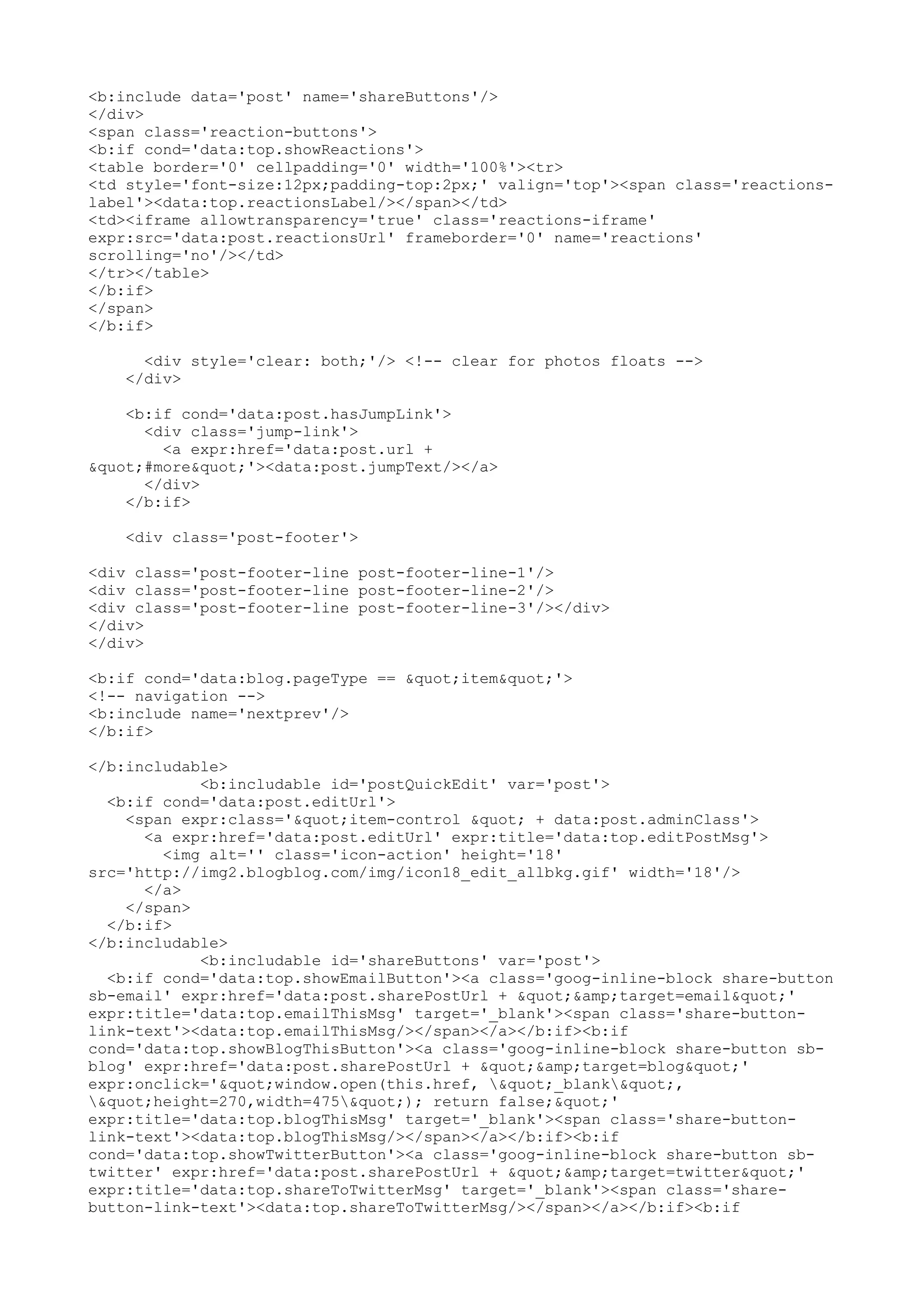 <b:include data='post' name='shareButtons'/> 
</div> 
<span class='reaction-buttons'> 
<b:if cond='data:top.showReactions'> 
<table border='0' cellpadding='0' width='100%'><tr> 
<td style='font-size:12px;padding-top:2px;' valign='top'><span class='reactions-label'>< 
data:top.reactionsLabel/></span></td> 
<td><iframe allowtransparency='true' class='reactions-iframe' 
expr:src='data:post.reactionsUrl' frameborder='0' name='reactions' 
scrolling='no'/></td> 
</tr></table> 
</b:if> 
</span> 
</b:if> 
<div style='clear: both;'/> <!-- clear for photos floats --> 
</div> 
<b:if cond='data:post.hasJumpLink'> 
<div class='jump-link'> 
<a expr:href='data:post.url + 
"#more"'><data:post.jumpText/></a> 
</div> 
</b:if> 
<div class='post-footer'> 
<div class='post-footer-line post-footer-line-1'/> 
<div class='post-footer-line post-footer-line-2'/> 
<div class='post-footer-line post-footer-line-3'/></div> 
</div> 
</div> 
<b:if cond='data:blog.pageType == "item"'> 
<!-- navigation --> 
<b:include name='nextprev'/> 
</b:if> 
</b:includable> 
<b:includable id='postQuickEdit' var='post'> 
<b:if cond='data:post.editUrl'> 
<span expr:class='"item-control " + data:post.adminClass'> 
<a expr:href='data:post.editUrl' expr:title='data:top.editPostMsg'> 
<img alt='' class='icon-action' height='18' 
src='http://img2.blogblog.com/img/icon18_edit_allbkg.gif' width='18'/> 
</a> 
</span> 
</b:if> 
</b:includable> 
<b:includable id='shareButtons' var='post'> 
<b:if cond='data:top.showEmailButton'><a class='goog-inline-block share-button 
sb-email' expr:href='data:post.sharePostUrl + "&amp;target=email"' 
expr:title='data:top.emailThisMsg' target='_blank'><span class='share-button-link- 
text'><data:top.emailThisMsg/></span></a></b:if><b:if 
cond='data:top.showBlogThisButton'><a class='goog-inline-block share-button sb-blog' 
expr:href='data:post.sharePostUrl + "&amp;target=blog"' 
expr:onclick='"window.open(this.href, "_blank", 
"height=270,width=475"); return false;"' 
expr:title='data:top.blogThisMsg' target='_blank'><span class='share-button-link- 
text'><data:top.blogThisMsg/></span></a></b:if><b:if 
cond='data:top.showTwitterButton'><a class='goog-inline-block share-button sb-twitter' 
expr:href='data:post.sharePostUrl + "&amp;target=twitter"' 
expr:title='data:top.shareToTwitterMsg' target='_blank'><span class='share-button- 
link-text'><data:top.shareToTwitterMsg/></span></a></b:if><b:if 
 