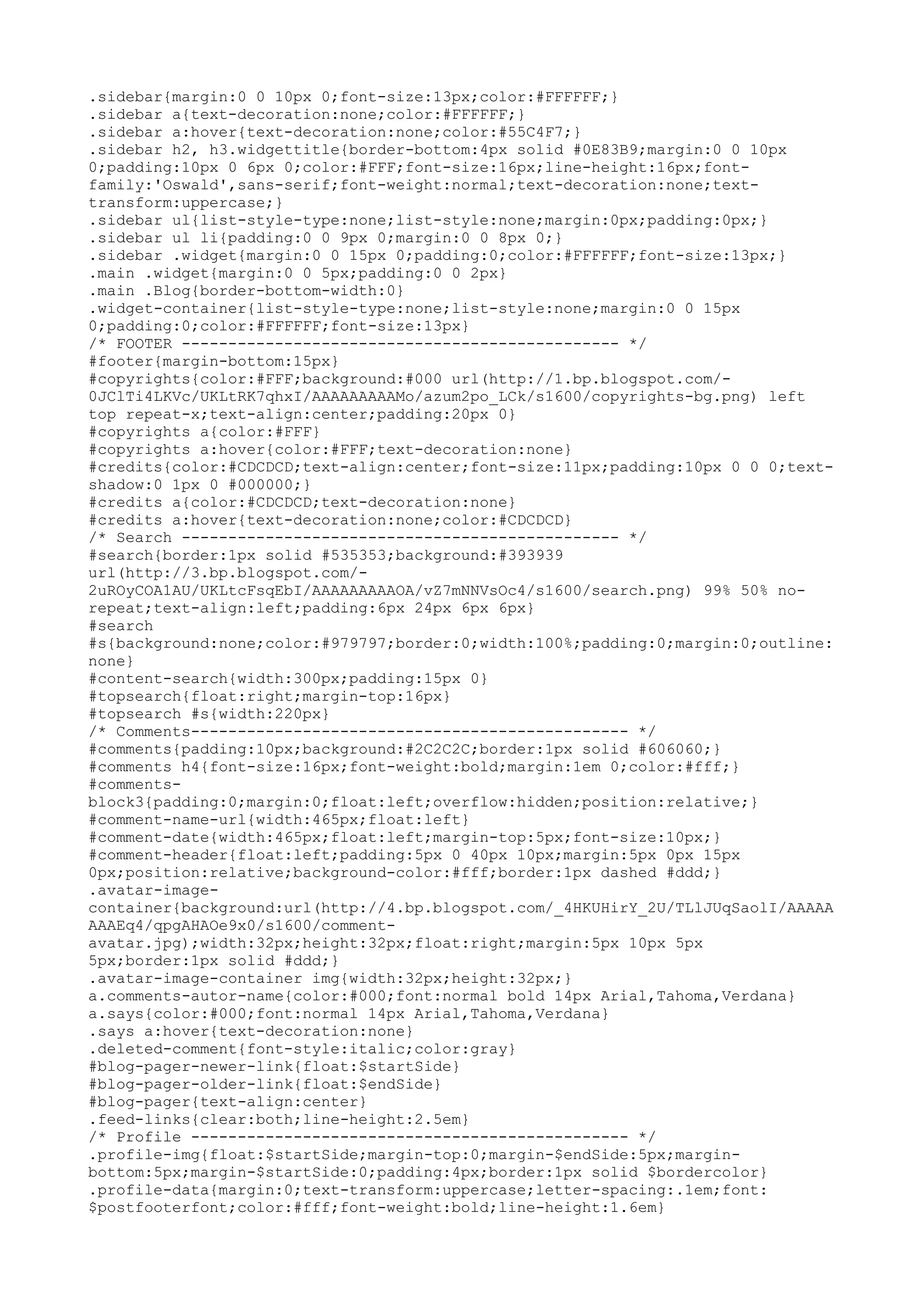 .sidebar{margin:0 0 10px 0;font-size:13px;color:#FFFFFF;} 
.sidebar a{text-decoration:none;color:#FFFFFF;} 
.sidebar a:hover{text-decoration:none;color:#55C4F7;} 
.sidebar h2, h3.widgettitle{border-bottom:4px solid #0E83B9;margin:0 0 10px 
0;padding:10px 0 6px 0;color:#FFF;font-size:16px;line-height:16px;font-family:' 
Oswald',sans-serif;font-weight:normal;text-decoration:none;text-transform: 
uppercase;} 
.sidebar ul{list-style-type:none;list-style:none;margin:0px;padding:0px;} 
.sidebar ul li{padding:0 0 9px 0;margin:0 0 8px 0;} 
.sidebar .widget{margin:0 0 15px 0;padding:0;color:#FFFFFF;font-size:13px;} 
.main .widget{margin:0 0 5px;padding:0 0 2px} 
.main .Blog{border-bottom-width:0} 
.widget-container{list-style-type:none;list-style:none;margin:0 0 15px 
0;padding:0;color:#FFFFFF;font-size:13px} 
/* FOOTER ----------------------------------------------- */ 
#footer{margin-bottom:15px} 
#copyrights{color:#FFF;background:#000 url(http://1.bp.blogspot.com/- 
0JClTi4LKVc/UKLtRK7qhxI/AAAAAAAAAMo/azum2po_LCk/s1600/copyrights-bg.png) left 
top repeat-x;text-align:center;padding:20px 0} 
#copyrights a{color:#FFF} 
#copyrights a:hover{color:#FFF;text-decoration:none} 
#credits{color:#CDCDCD;text-align:center;font-size:11px;padding:10px 0 0 0;text-shadow: 
0 1px 0 #000000;} 
#credits a{color:#CDCDCD;text-decoration:none} 
#credits a:hover{text-decoration:none;color:#CDCDCD} 
/* Search ----------------------------------------------- */ 
#search{border:1px solid #535353;background:#393939 
url(http://3.bp.blogspot.com/- 
2uROyCOA1AU/UKLtcFsqEbI/AAAAAAAAAOA/vZ7mNNVsOc4/s1600/search.png) 99% 50% no-repeat; 
text-align:left;padding:6px 24px 6px 6px} 
#search 
#s{background:none;color:#979797;border:0;width:100%;padding:0;margin:0;outline: 
none} 
#content-search{width:300px;padding:15px 0} 
#topsearch{float:right;margin-top:16px} 
#topsearch #s{width:220px} 
/* Comments----------------------------------------------- */ 
#comments{padding:10px;background:#2C2C2C;border:1px solid #606060;} 
#comments h4{font-size:16px;font-weight:bold;margin:1em 0;color:#fff;} 
#comments-block3{ 
padding:0;margin:0;float:left;overflow:hidden;position:relative;} 
#comment-name-url{width:465px;float:left} 
#comment-date{width:465px;float:left;margin-top:5px;font-size:10px;} 
#comment-header{float:left;padding:5px 0 40px 10px;margin:5px 0px 15px 
0px;position:relative;background-color:#fff;border:1px dashed #ddd;} 
.avatar-image-container{ 
background:url(http://4.bp.blogspot.com/_4HKUHirY_2U/TLlJUqSaolI/AAAAA 
AAAEq4/qpgAHAOe9x0/s1600/comment-avatar. 
jpg);width:32px;height:32px;float:right;margin:5px 10px 5px 
5px;border:1px solid #ddd;} 
.avatar-image-container img{width:32px;height:32px;} 
a.comments-autor-name{color:#000;font:normal bold 14px Arial,Tahoma,Verdana} 
a.says{color:#000;font:normal 14px Arial,Tahoma,Verdana} 
.says a:hover{text-decoration:none} 
.deleted-comment{font-style:italic;color:gray} 
#blog-pager-newer-link{float:$startSide} 
#blog-pager-older-link{float:$endSide} 
#blog-pager{text-align:center} 
.feed-links{clear:both;line-height:2.5em} 
/* Profile ----------------------------------------------- */ 
.profile-img{float:$startSide;margin-top:0;margin-$endSide:5px;margin-bottom: 
5px;margin-$startSide:0;padding:4px;border:1px solid $bordercolor} 
.profile-data{margin:0;text-transform:uppercase;letter-spacing:.1em;font: 
$postfooterfont;color:#fff;font-weight:bold;line-height:1.6em} 
 