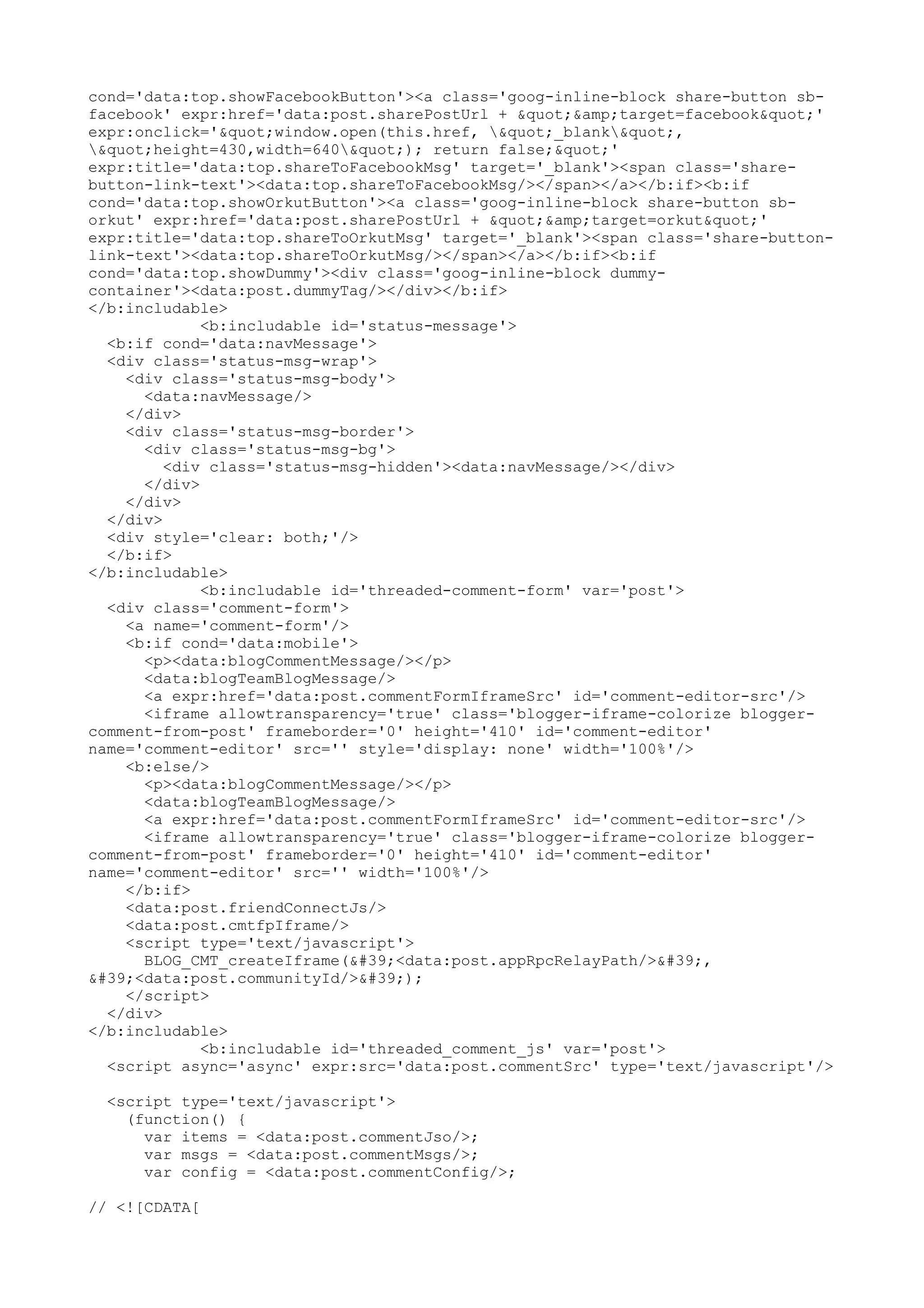 cond='data:top.showFacebookButton'><a class='goog-inline-block share-button sb-facebook' 
expr:href='data:post.sharePostUrl + "&amp;target=facebook"' 
expr:onclick='"window.open(this.href, "_blank", 
"height=430,width=640"); return false;"' 
expr:title='data:top.shareToFacebookMsg' target='_blank'><span class='share-button- 
link-text'><data:top.shareToFacebookMsg/></span></a></b:if><b:if 
cond='data:top.showOrkutButton'><a class='goog-inline-block share-button sb-orkut' 
expr:href='data:post.sharePostUrl + "&amp;target=orkut"' 
expr:title='data:top.shareToOrkutMsg' target='_blank'><span class='share-button-link- 
text'><data:top.shareToOrkutMsg/></span></a></b:if><b:if 
cond='data:top.showDummy'><div class='goog-inline-block dummy-container'>< 
data:post.dummyTag/></div></b:if> 
</b:includable> 
<b:includable id='status-message'> 
<b:if cond='data:navMessage'> 
<div class='status-msg-wrap'> 
<div class='status-msg-body'> 
<data:navMessage/> 
</div> 
<div class='status-msg-border'> 
<div class='status-msg-bg'> 
<div class='status-msg-hidden'><data:navMessage/></div> 
</div> 
</div> 
</div> 
<div style='clear: both;'/> 
</b:if> 
</b:includable> 
<b:includable id='threaded-comment-form' var='post'> 
<div class='comment-form'> 
<a name='comment-form'/> 
<b:if cond='data:mobile'> 
<p><data:blogCommentMessage/></p> 
<data:blogTeamBlogMessage/> 
<a expr:href='data:post.commentFormIframeSrc' id='comment-editor-src'/> 
<iframe allowtransparency='true' class='blogger-iframe-colorize blogger-comment- 
from-post' frameborder='0' height='410' id='comment-editor' 
name='comment-editor' src='' style='display: none' width='100%'/> 
<b:else/> 
<p><data:blogCommentMessage/></p> 
<data:blogTeamBlogMessage/> 
<a expr:href='data:post.commentFormIframeSrc' id='comment-editor-src'/> 
<iframe allowtransparency='true' class='blogger-iframe-colorize blogger-comment- 
from-post' frameborder='0' height='410' id='comment-editor' 
name='comment-editor' src='' width='100%'/> 
</b:if> 
<data:post.friendConnectJs/> 
<data:post.cmtfpIframe/> 
<script type='text/javascript'> 
BLOG_CMT_createIframe('<data:post.appRpcRelayPath/>', 
'<data:post.communityId/>'); 
</script> 
</div> 
</b:includable> 
<b:includable id='threaded_comment_js' var='post'> 
<script async='async' expr:src='data:post.commentSrc' type='text/javascript'/> 
<script type='text/javascript'> 
(function() { 
var items = <data:post.commentJso/>; 
var msgs = <data:post.commentMsgs/>; 
var config = <data:post.commentConfig/>; 
// <![CDATA[ 
 