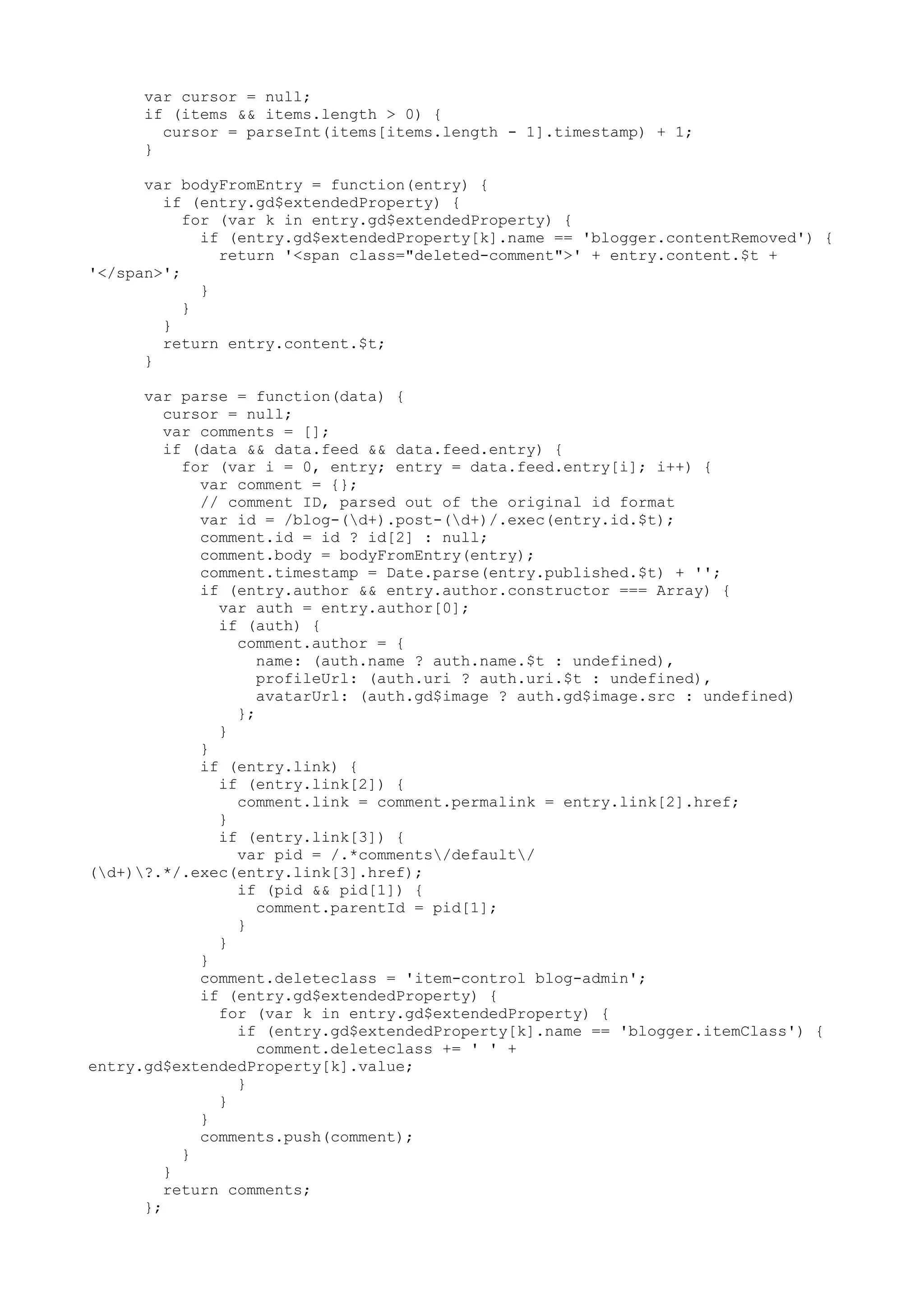 var cursor = null; 
if (items && items.length > 0) { 
cursor = parseInt(items[items.length - 1].timestamp) + 1; 
} 
var bodyFromEntry = function(entry) { 
if (entry.gd$extendedProperty) { 
for (var k in entry.gd$extendedProperty) { 
if (entry.gd$extendedProperty[k].name == 'blogger.contentRemoved') { 
return '<span class="deleted-comment">' + entry.content.$t + 
'</span>'; 
} 
} 
} 
return entry.content.$t; 
} 
var parse = function(data) { 
cursor = null; 
var comments = []; 
if (data && data.feed && data.feed.entry) { 
for (var i = 0, entry; entry = data.feed.entry[i]; i++) { 
var comment = {}; 
// comment ID, parsed out of the original id format 
var id = /blog-(d+).post-(d+)/.exec(entry.id.$t); 
comment.id = id ? id[2] : null; 
comment.body = bodyFromEntry(entry); 
comment.timestamp = Date.parse(entry.published.$t) + ''; 
if (entry.author && entry.author.constructor === Array) { 
var auth = entry.author[0]; 
if (auth) { 
comment.author = { 
name: (auth.name ? auth.name.$t : undefined), 
profileUrl: (auth.uri ? auth.uri.$t : undefined), 
avatarUrl: (auth.gd$image ? auth.gd$image.src : undefined) 
}; 
} 
} 
if (entry.link) { 
if (entry.link[2]) { 
comment.link = comment.permalink = entry.link[2].href; 
} 
if (entry.link[3]) { 
var pid = /.*comments/default/ 
(d+)?.*/.exec(entry.link[3].href); 
if (pid && pid[1]) { 
comment.parentId = pid[1]; 
} 
} 
} 
comment.deleteclass = 'item-control blog-admin'; 
if (entry.gd$extendedProperty) { 
for (var k in entry.gd$extendedProperty) { 
if (entry.gd$extendedProperty[k].name == 'blogger.itemClass') { 
comment.deleteclass += ' ' + 
entry.gd$extendedProperty[k].value; 
} 
} 
} 
comments.push(comment); 
} 
} 
return comments; 
}; 
 