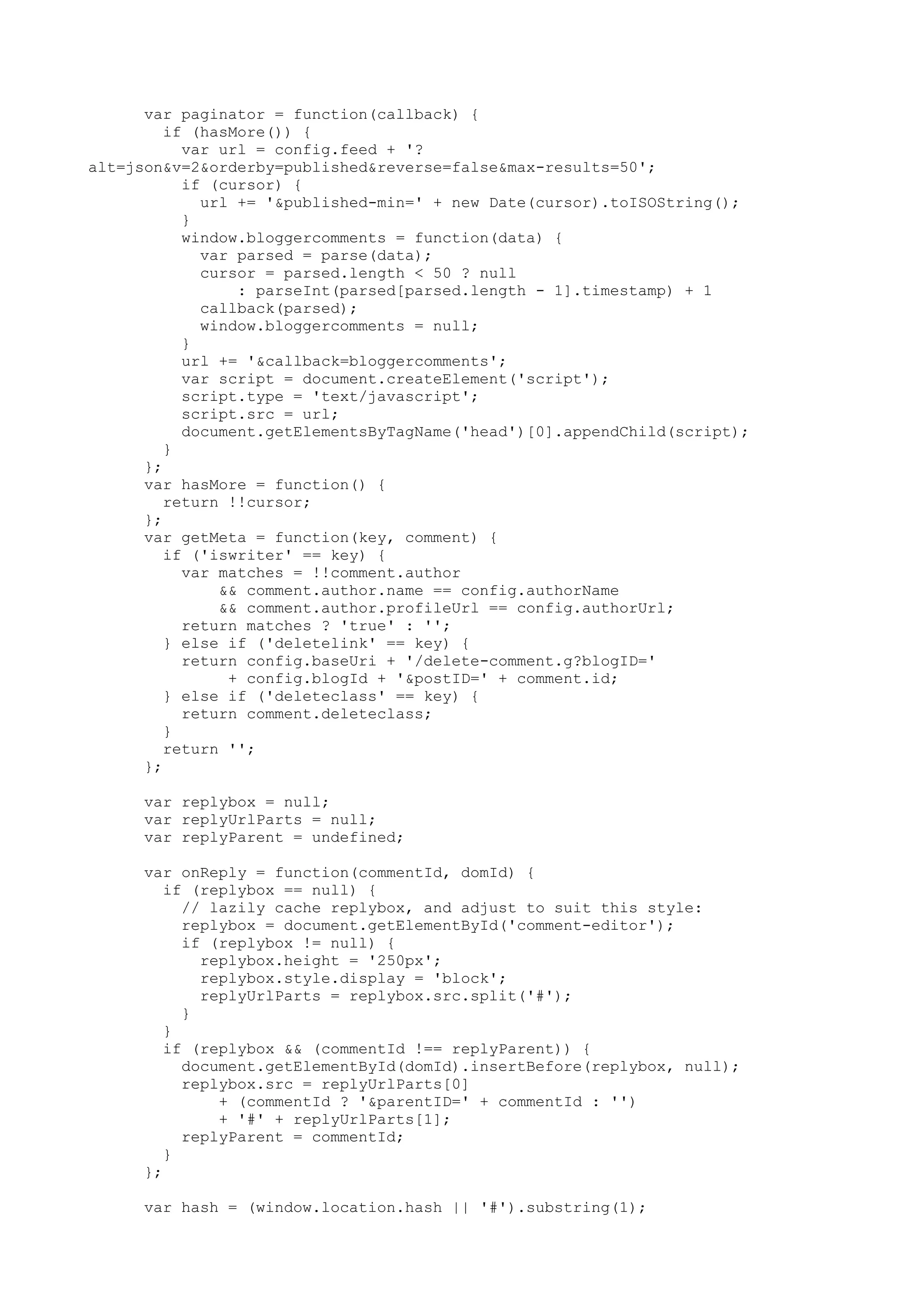 var paginator = function(callback) { 
if (hasMore()) { 
var url = config.feed + '? 
alt=json&v=2&orderby=published&reverse=false&max-results=50'; 
if (cursor) { 
url += '&published-min=' + new Date(cursor).toISOString(); 
} 
window.bloggercomments = function(data) { 
var parsed = parse(data); 
cursor = parsed.length < 50 ? null 
: parseInt(parsed[parsed.length - 1].timestamp) + 1 
callback(parsed); 
window.bloggercomments = null; 
} 
url += '&callback=bloggercomments'; 
var script = document.createElement('script'); 
script.type = 'text/javascript'; 
script.src = url; 
document.getElementsByTagName('head')[0].appendChild(script); 
} 
}; 
var hasMore = function() { 
return !!cursor; 
}; 
var getMeta = function(key, comment) { 
if ('iswriter' == key) { 
var matches = !!comment.author 
&& comment.author.name == config.authorName 
&& comment.author.profileUrl == config.authorUrl; 
return matches ? 'true' : ''; 
} else if ('deletelink' == key) { 
return config.baseUri + '/delete-comment.g?blogID=' 
+ config.blogId + '&postID=' + comment.id; 
} else if ('deleteclass' == key) { 
return comment.deleteclass; 
} 
return ''; 
}; 
var replybox = null; 
var replyUrlParts = null; 
var replyParent = undefined; 
var onReply = function(commentId, domId) { 
if (replybox == null) { 
// lazily cache replybox, and adjust to suit this style: 
replybox = document.getElementById('comment-editor'); 
if (replybox != null) { 
replybox.height = '250px'; 
replybox.style.display = 'block'; 
replyUrlParts = replybox.src.split('#'); 
} 
} 
if (replybox && (commentId !== replyParent)) { 
document.getElementById(domId).insertBefore(replybox, null); 
replybox.src = replyUrlParts[0] 
+ (commentId ? '&parentID=' + commentId : '') 
+ '#' + replyUrlParts[1]; 
replyParent = commentId; 
} 
}; 
var hash = (window.location.hash || '#').substring(1); 
 