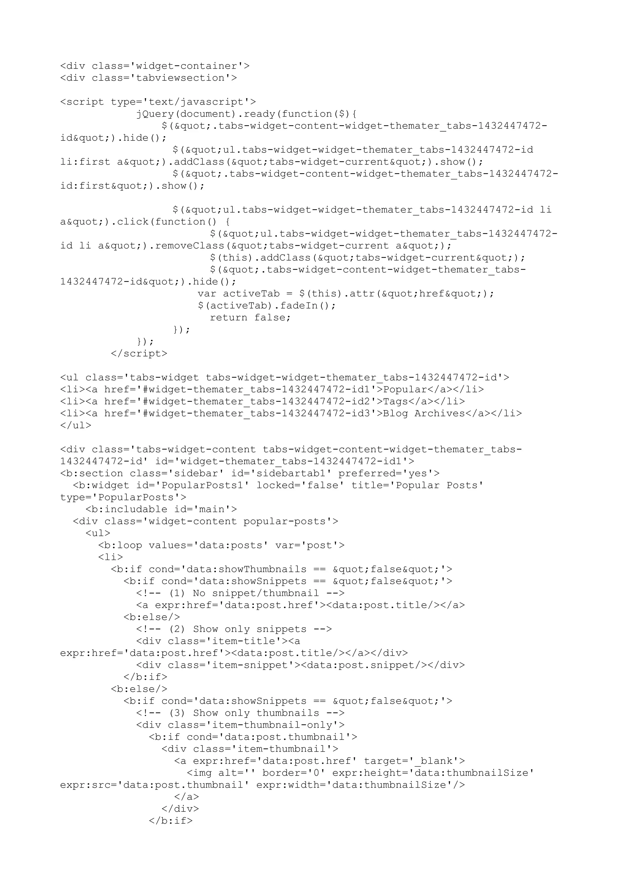 <div class='widget-container'> 
<div class='tabviewsection'> 
<script type='text/javascript'> 
jQuery(document).ready(function($){ 
$(".tabs-widget-content-widget-themater_tabs-1432447472- 
id").hide(); 
$("ul.tabs-widget-widget-themater_tabs-1432447472-id 
li:first a").addClass("tabs-widget-current").show(); 
$(".tabs-widget-content-widget-themater_tabs-1432447472- 
id:first").show(); 
$("ul.tabs-widget-widget-themater_tabs-1432447472-id li 
a").click(function() { 
$("ul.tabs-widget-widget-themater_tabs-1432447472- 
id li a").removeClass("tabs-widget-current a"); 
$(this).addClass("tabs-widget-current"); 
$(".tabs-widget-content-widget-themater_tabs- 
1432447472-id").hide(); 
var activeTab = $(this).attr("href"); 
$(activeTab).fadeIn(); 
return false; 
}); 
}); 
</script> 
<ul class='tabs-widget tabs-widget-widget-themater_tabs-1432447472-id'> 
<li><a href='#widget-themater_tabs-1432447472-id1'>Popular</a></li> 
<li><a href='#widget-themater_tabs-1432447472-id2'>Tags</a></li> 
<li><a href='#widget-themater_tabs-1432447472-id3'>Blog Archives</a></li> 
</ul> 
<div class='tabs-widget-content tabs-widget-content-widget-themater_tabs- 
1432447472-id' id='widget-themater_tabs-1432447472-id1'> 
<b:section class='sidebar' id='sidebartab1' preferred='yes'> 
<b:widget id='PopularPosts1' locked='false' title='Popular Posts' 
type='PopularPosts'> 
<b:includable id='main'> 
<div class='widget-content popular-posts'> 
<ul> 
<b:loop values='data:posts' var='post'> 
<li> 
<b:if cond='data:showThumbnails == "false"'> 
<b:if cond='data:showSnippets == "false"'> 
<!-- (1) No snippet/thumbnail --> 
<a expr:href='data:post.href'><data:post.title/></a> 
<b:else/> 
<!-- (2) Show only snippets --> 
<div class='item-title'><a 
expr:href='data:post.href'><data:post.title/></a></div> 
<div class='item-snippet'><data:post.snippet/></div> 
</b:if> 
<b:else/> 
<b:if cond='data:showSnippets == "false"'> 
<!-- (3) Show only thumbnails --> 
<div class='item-thumbnail-only'> 
<b:if cond='data:post.thumbnail'> 
<div class='item-thumbnail'> 
<a expr:href='data:post.href' target='_blank'> 
<img alt='' border='0' expr:height='data:thumbnailSize' 
expr:src='data:post.thumbnail' expr:width='data:thumbnailSize'/> 
</a> 
</div> 
</b:if> 
 