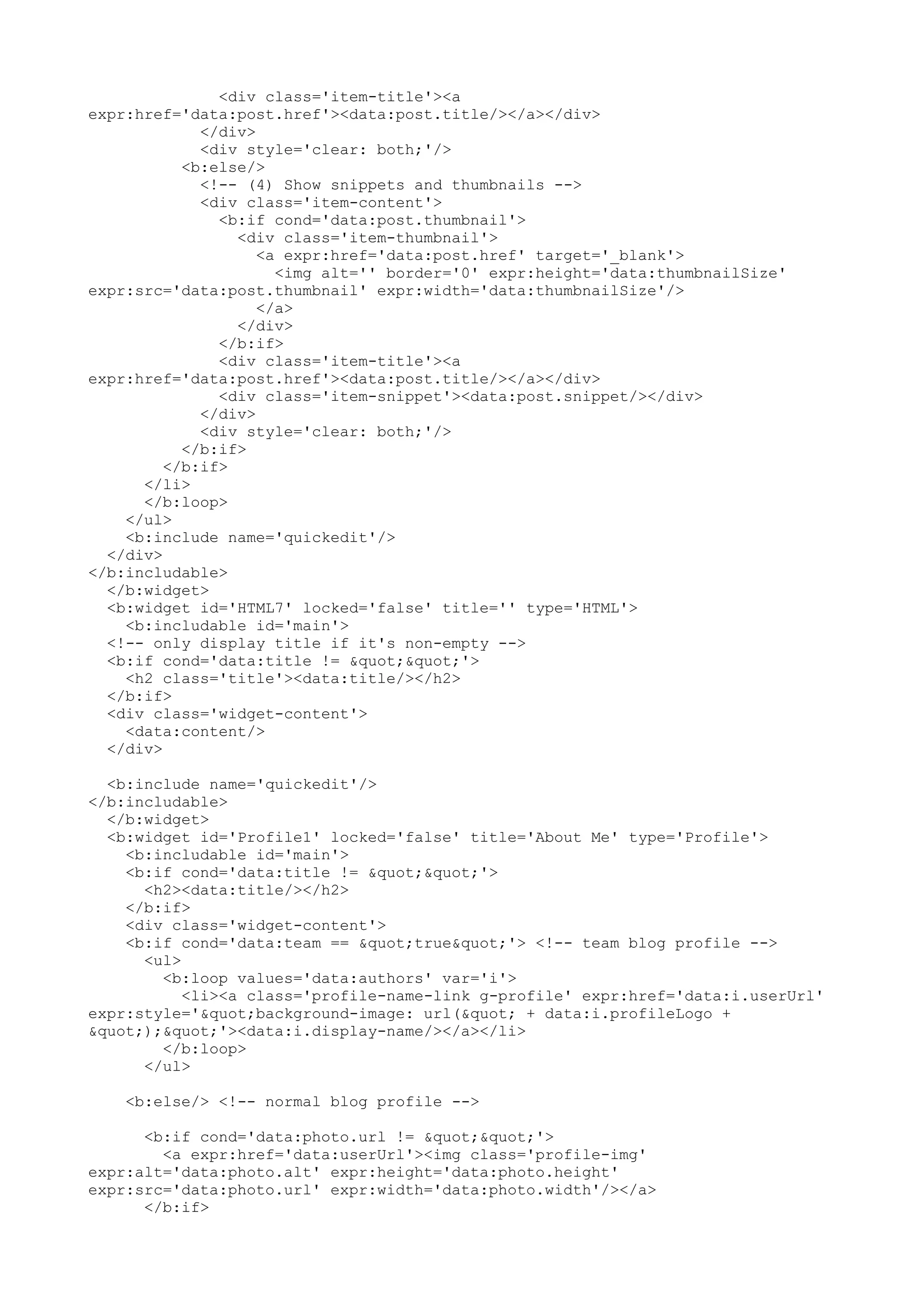 <div class='item-title'><a 
expr:href='data:post.href'><data:post.title/></a></div> 
</div> 
<div style='clear: both;'/> 
<b:else/> 
<!-- (4) Show snippets and thumbnails --> 
<div class='item-content'> 
<b:if cond='data:post.thumbnail'> 
<div class='item-thumbnail'> 
<a expr:href='data:post.href' target='_blank'> 
<img alt='' border='0' expr:height='data:thumbnailSize' 
expr:src='data:post.thumbnail' expr:width='data:thumbnailSize'/> 
</a> 
</div> 
</b:if> 
<div class='item-title'><a 
expr:href='data:post.href'><data:post.title/></a></div> 
<div class='item-snippet'><data:post.snippet/></div> 
</div> 
<div style='clear: both;'/> 
</b:if> 
</b:if> 
</li> 
</b:loop> 
</ul> 
<b:include name='quickedit'/> 
</div> 
</b:includable> 
</b:widget> 
<b:widget id='HTML7' locked='false' title='' type='HTML'> 
<b:includable id='main'> 
<!-- only display title if it's non-empty --> 
<b:if cond='data:title != ""'> 
<h2 class='title'><data:title/></h2> 
</b:if> 
<div class='widget-content'> 
<data:content/> 
</div> 
<b:include name='quickedit'/> 
</b:includable> 
</b:widget> 
<b:widget id='Profile1' locked='false' title='About Me' type='Profile'> 
<b:includable id='main'> 
<b:if cond='data:title != ""'> 
<h2><data:title/></h2> 
</b:if> 
<div class='widget-content'> 
<b:if cond='data:team == "true"'> <!-- team blog profile --> 
<ul> 
<b:loop values='data:authors' var='i'> 
<li><a class='profile-name-link g-profile' expr:href='data:i.userUrl' 
expr:style='"background-image: url(" + data:i.profileLogo + 
");"'><data:i.display-name/></a></li> 
</b:loop> 
</ul> 
<b:else/> <!-- normal blog profile --> 
<b:if cond='data:photo.url != ""'> 
<a expr:href='data:userUrl'><img class='profile-img' 
expr:alt='data:photo.alt' expr:height='data:photo.height' 
expr:src='data:photo.url' expr:width='data:photo.width'/></a> 
</b:if> 
 