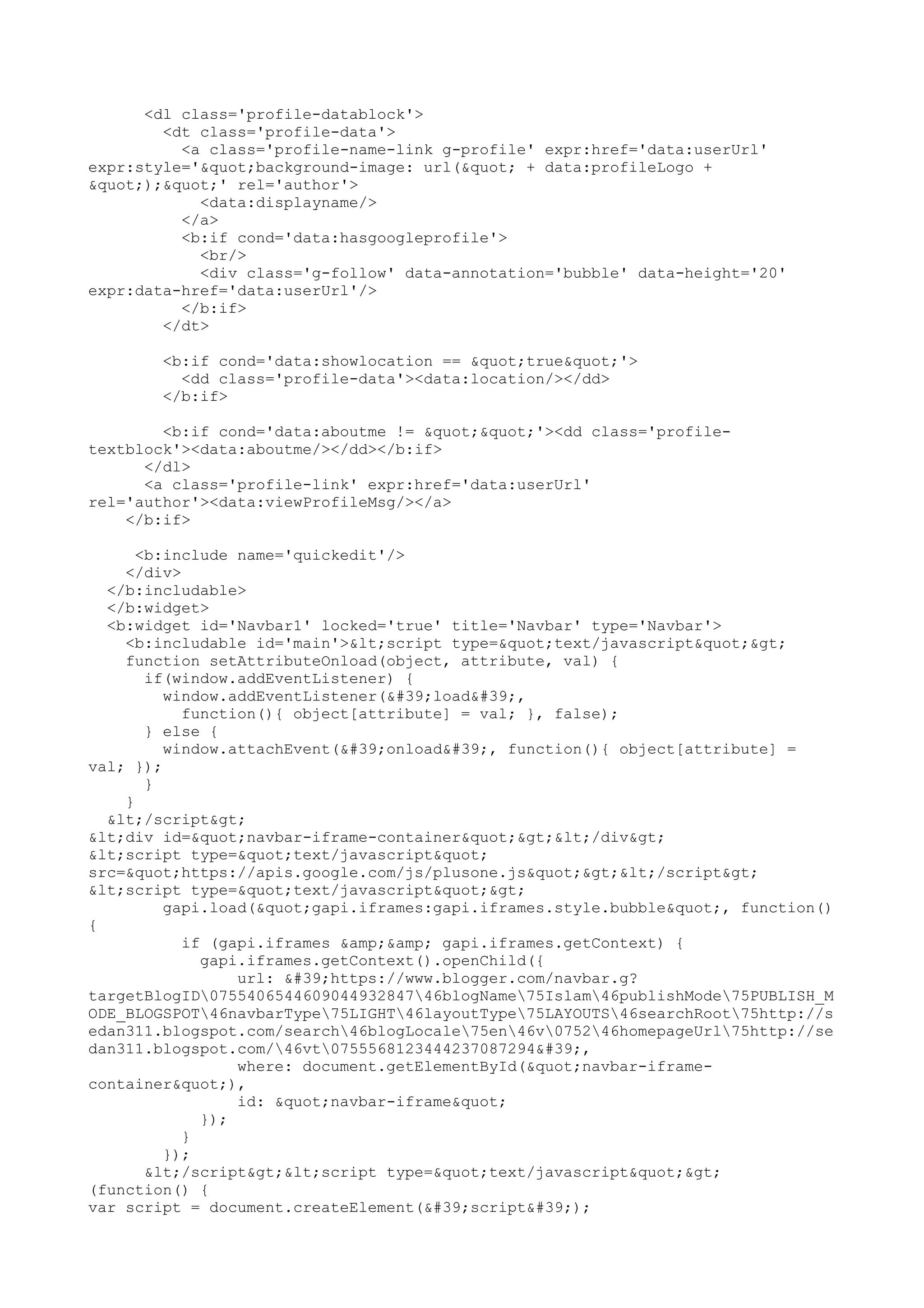 <dl class='profile-datablock'> 
<dt class='profile-data'> 
<a class='profile-name-link g-profile' expr:href='data:userUrl' 
expr:style='"background-image: url(" + data:profileLogo + 
");"' rel='author'> 
<data:displayname/> 
</a> 
<b:if cond='data:hasgoogleprofile'> 
<br/> 
<div class='g-follow' data-annotation='bubble' data-height='20' 
expr:data-href='data:userUrl'/> 
</b:if> 
</dt> 
<b:if cond='data:showlocation == "true"'> 
<dd class='profile-data'><data:location/></dd> 
</b:if> 
<b:if cond='data:aboutme != ""'><dd class='profile-textblock'>< 
data:aboutme/></dd></b:if> 
</dl> 
<a class='profile-link' expr:href='data:userUrl' 
rel='author'><data:viewProfileMsg/></a> 
</b:if> 
<b:include name='quickedit'/> 
</div> 
</b:includable> 
</b:widget> 
<b:widget id='Navbar1' locked='true' title='Navbar' type='Navbar'> 
<b:includable id='main'><script type="text/javascript"> 
function setAttributeOnload(object, attribute, val) { 
if(window.addEventListener) { 
window.addEventListener('load', 
function(){ object[attribute] = val; }, false); 
} else { 
window.attachEvent('onload', function(){ object[attribute] = 
val; }); 
} 
} 
</script> 
<div id="navbar-iframe-container"></div> 
<script type="text/javascript" 
src="https://apis.google.com/js/plusone.js"></script> 
<script type="text/javascript"> 
gapi.load("gapi.iframes:gapi.iframes.style.bubble", function() 
{ 
if (gapi.iframes &amp;&amp; gapi.iframes.getContext) { 
gapi.iframes.getContext().openChild({ 
url: 'https://www.blogger.com/navbar.g? 
targetBlogID075540654460904493284746blogName75Islam46publishMode75PUBLISH_M 
ODE_BLOGSPOT46navbarType75LIGHT46layoutType75LAYOUTS46searchRoot75http://s 
edan311.blogspot.com/search46blogLocale75en46v075246homepageUrl75http://se 
dan311.blogspot.com/46vt0755568123444237087294', 
where: document.getElementById("navbar-iframe-container& 
quot;), 
id: "navbar-iframe" 
}); 
} 
}); 
</script><script type="text/javascript"> 
(function() { 
var script = document.createElement('script'); 
 