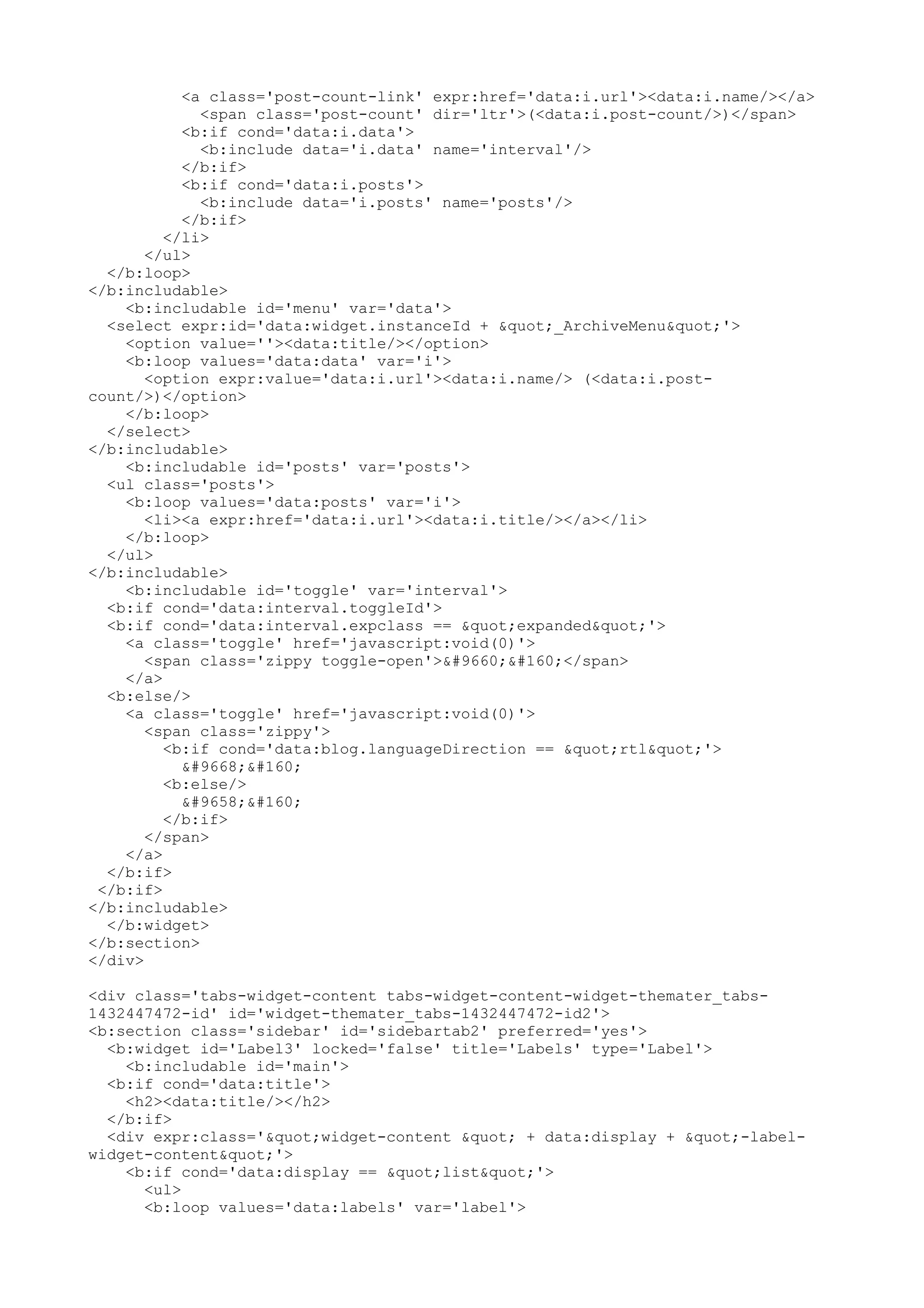 <a class='post-count-link' expr:href='data:i.url'><data:i.name/></a> 
<span class='post-count' dir='ltr'>(<data:i.post-count/>)</span> 
<b:if cond='data:i.data'> 
<b:include data='i.data' name='interval'/> 
</b:if> 
<b:if cond='data:i.posts'> 
<b:include data='i.posts' name='posts'/> 
</b:if> 
</li> 
</ul> 
</b:loop> 
</b:includable> 
<b:includable id='menu' var='data'> 
<select expr:id='data:widget.instanceId + "_ArchiveMenu"'> 
<option value=''><data:title/></option> 
<b:loop values='data:data' var='i'> 
<option expr:value='data:i.url'><data:i.name/> (<data:i.post-count/>)</ 
option> 
</b:loop> 
</select> 
</b:includable> 
<b:includable id='posts' var='posts'> 
<ul class='posts'> 
<b:loop values='data:posts' var='i'> 
<li><a expr:href='data:i.url'><data:i.title/></a></li> 
</b:loop> 
</ul> 
</b:includable> 
<b:includable id='toggle' var='interval'> 
<b:if cond='data:interval.toggleId'> 
<b:if cond='data:interval.expclass == "expanded"'> 
<a class='toggle' href='javascript:void(0)'> 
<span class='zippy toggle-open'>▼ </span> 
</a> 
<b:else/> 
<a class='toggle' href='javascript:void(0)'> 
<span class='zippy'> 
<b:if cond='data:blog.languageDirection == "rtl"'> 
◄  
<b:else/> 
►  
</b:if> 
</span> 
</a> 
</b:if> 
</b:if> 
</b:includable> 
</b:widget> 
</b:section> 
</div> 
<div class='tabs-widget-content tabs-widget-content-widget-themater_tabs- 
1432447472-id' id='widget-themater_tabs-1432447472-id2'> 
<b:section class='sidebar' id='sidebartab2' preferred='yes'> 
<b:widget id='Label3' locked='false' title='Labels' type='Label'> 
<b:includable id='main'> 
<b:if cond='data:title'> 
<h2><data:title/></h2> 
</b:if> 
<div expr:class='"widget-content " + data:display + "-label-widget- 
content"'> 
<b:if cond='data:display == "list"'> 
<ul> 
<b:loop values='data:labels' var='label'> 
 