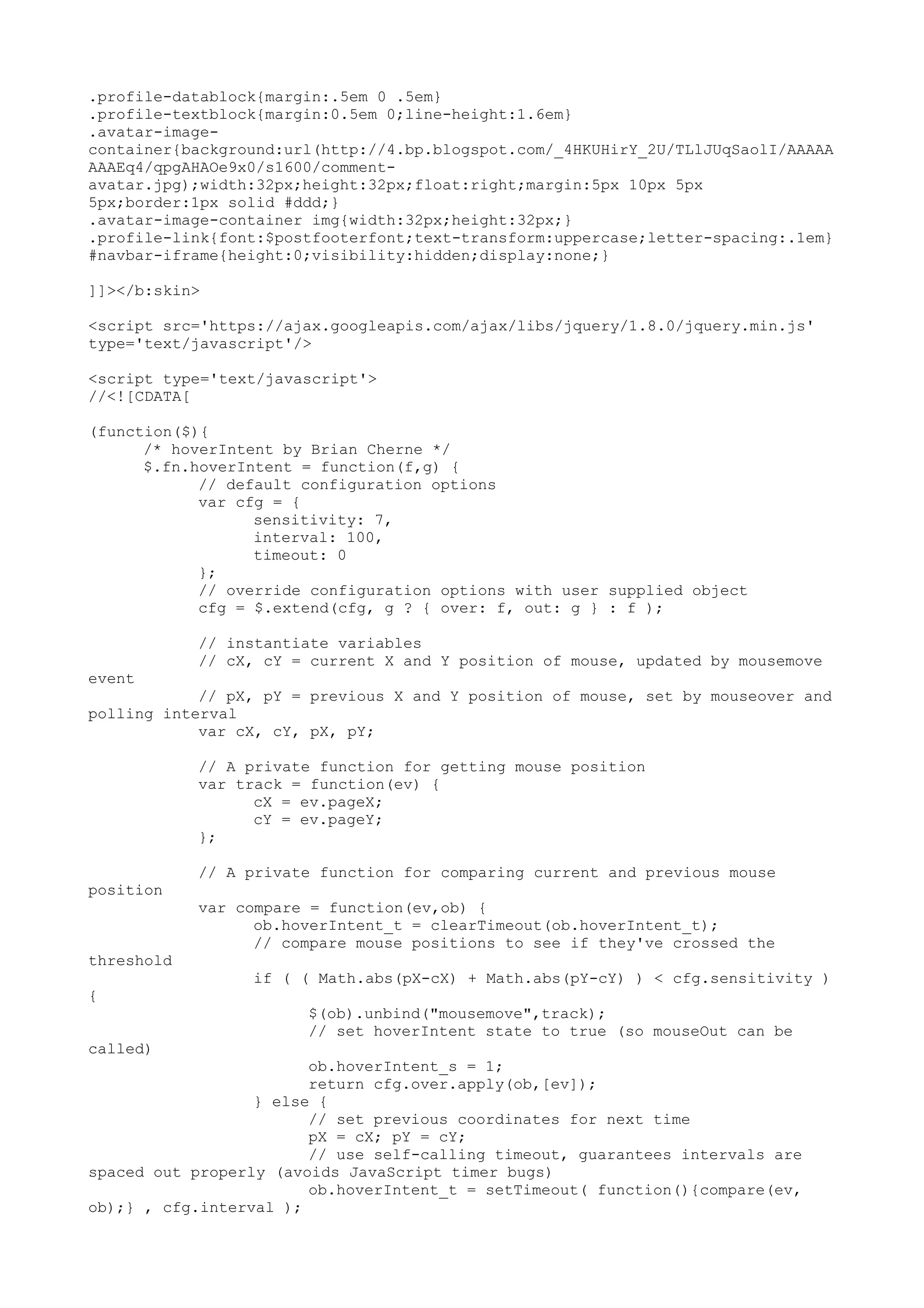 .profile-datablock{margin:.5em 0 .5em} 
.profile-textblock{margin:0.5em 0;line-height:1.6em} 
.avatar-image-container{ 
background:url(http://4.bp.blogspot.com/_4HKUHirY_2U/TLlJUqSaolI/AAAAA 
AAAEq4/qpgAHAOe9x0/s1600/comment-avatar. 
jpg);width:32px;height:32px;float:right;margin:5px 10px 5px 
5px;border:1px solid #ddd;} 
.avatar-image-container img{width:32px;height:32px;} 
.profile-link{font:$postfooterfont;text-transform:uppercase;letter-spacing:.1em} 
#navbar-iframe{height:0;visibility:hidden;display:none;} 
]]></b:skin> 
<script src='https://ajax.googleapis.com/ajax/libs/jquery/1.8.0/jquery.min.js' 
type='text/javascript'/> 
<script type='text/javascript'> 
//<![CDATA[ 
(function($){ 
/* hoverIntent by Brian Cherne */ 
$.fn.hoverIntent = function(f,g) { 
// default configuration options 
var cfg = { 
sensitivity: 7, 
interval: 100, 
timeout: 0 
}; 
// override configuration options with user supplied object 
cfg = $.extend(cfg, g ? { over: f, out: g } : f ); 
// instantiate variables 
// cX, cY = current X and Y position of mouse, updated by mousemove 
event 
// pX, pY = previous X and Y position of mouse, set by mouseover and 
polling interval 
var cX, cY, pX, pY; 
// A private function for getting mouse position 
var track = function(ev) { 
cX = ev.pageX; 
cY = ev.pageY; 
}; 
// A private function for comparing current and previous mouse 
position 
var compare = function(ev,ob) { 
ob.hoverIntent_t = clearTimeout(ob.hoverIntent_t); 
// compare mouse positions to see if they've crossed the 
threshold 
if ( ( Math.abs(pX-cX) + Math.abs(pY-cY) ) < cfg.sensitivity ) 
{ 
$(ob).unbind("mousemove",track); 
// set hoverIntent state to true (so mouseOut can be 
called) 
ob.hoverIntent_s = 1; 
return cfg.over.apply(ob,[ev]); 
} else { 
// set previous coordinates for next time 
pX = cX; pY = cY; 
// use self-calling timeout, guarantees intervals are 
spaced out properly (avoids JavaScript timer bugs) 
ob.hoverIntent_t = setTimeout( function(){compare(ev, 
ob);} , cfg.interval ); 
 