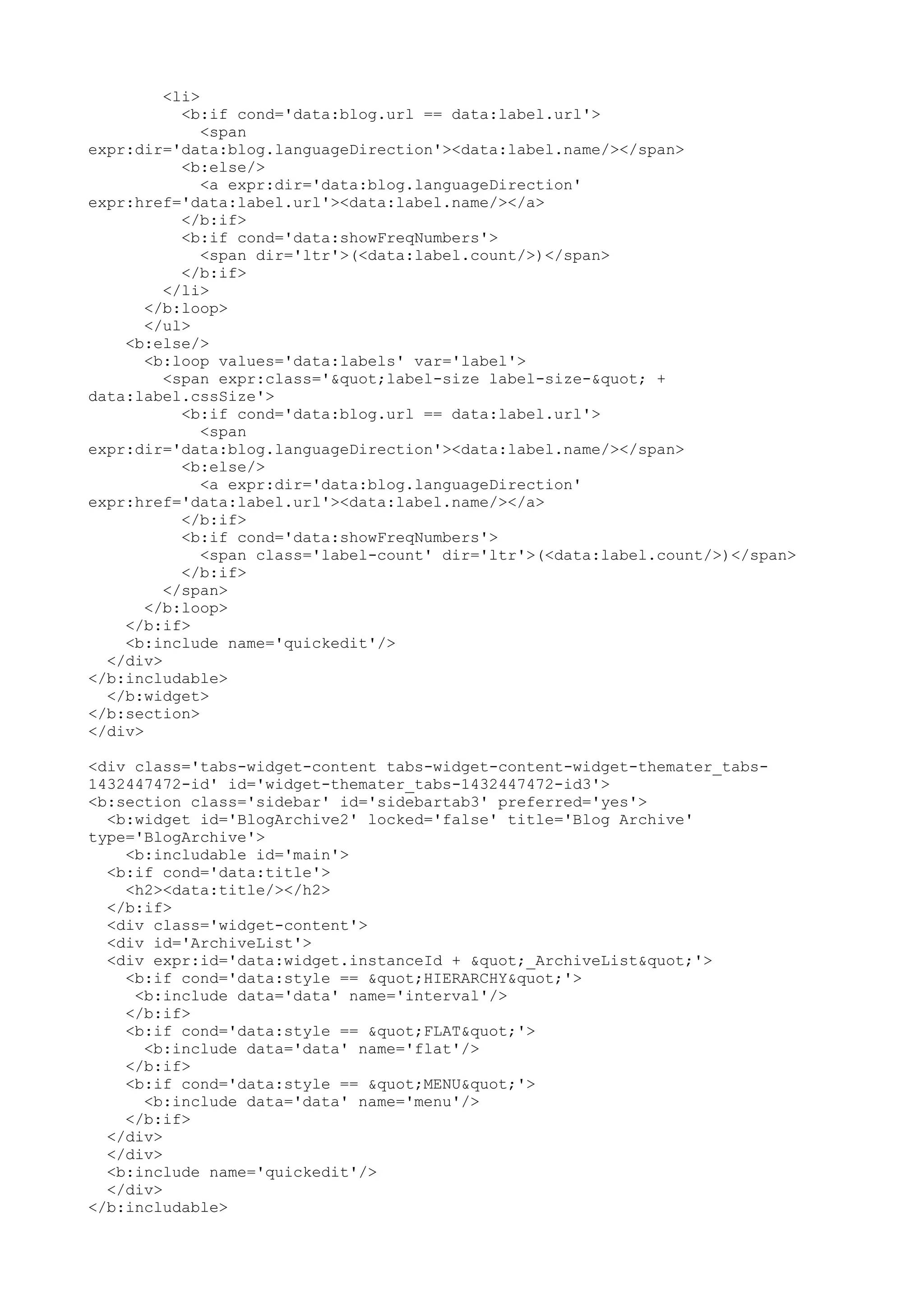 <li> 
<b:if cond='data:blog.url == data:label.url'> 
<span 
expr:dir='data:blog.languageDirection'><data:label.name/></span> 
<b:else/> 
<a expr:dir='data:blog.languageDirection' 
expr:href='data:label.url'><data:label.name/></a> 
</b:if> 
<b:if cond='data:showFreqNumbers'> 
<span dir='ltr'>(<data:label.count/>)</span> 
</b:if> 
</li> 
</b:loop> 
</ul> 
<b:else/> 
<b:loop values='data:labels' var='label'> 
<span expr:class='"label-size label-size-" + 
data:label.cssSize'> 
<b:if cond='data:blog.url == data:label.url'> 
<span 
expr:dir='data:blog.languageDirection'><data:label.name/></span> 
<b:else/> 
<a expr:dir='data:blog.languageDirection' 
expr:href='data:label.url'><data:label.name/></a> 
</b:if> 
<b:if cond='data:showFreqNumbers'> 
<span class='label-count' dir='ltr'>(<data:label.count/>)</span> 
</b:if> 
</span> 
</b:loop> 
</b:if> 
<b:include name='quickedit'/> 
</div> 
</b:includable> 
</b:widget> 
</b:section> 
</div> 
<div class='tabs-widget-content tabs-widget-content-widget-themater_tabs- 
1432447472-id' id='widget-themater_tabs-1432447472-id3'> 
<b:section class='sidebar' id='sidebartab3' preferred='yes'> 
<b:widget id='BlogArchive2' locked='false' title='Blog Archive' 
type='BlogArchive'> 
<b:includable id='main'> 
<b:if cond='data:title'> 
<h2><data:title/></h2> 
</b:if> 
<div class='widget-content'> 
<div id='ArchiveList'> 
<div expr:id='data:widget.instanceId + "_ArchiveList"'> 
<b:if cond='data:style == "HIERARCHY"'> 
<b:include data='data' name='interval'/> 
</b:if> 
<b:if cond='data:style == "FLAT"'> 
<b:include data='data' name='flat'/> 
</b:if> 
<b:if cond='data:style == "MENU"'> 
<b:include data='data' name='menu'/> 
</b:if> 
</div> 
</div> 
<b:include name='quickedit'/> 
</div> 
</b:includable> 
 