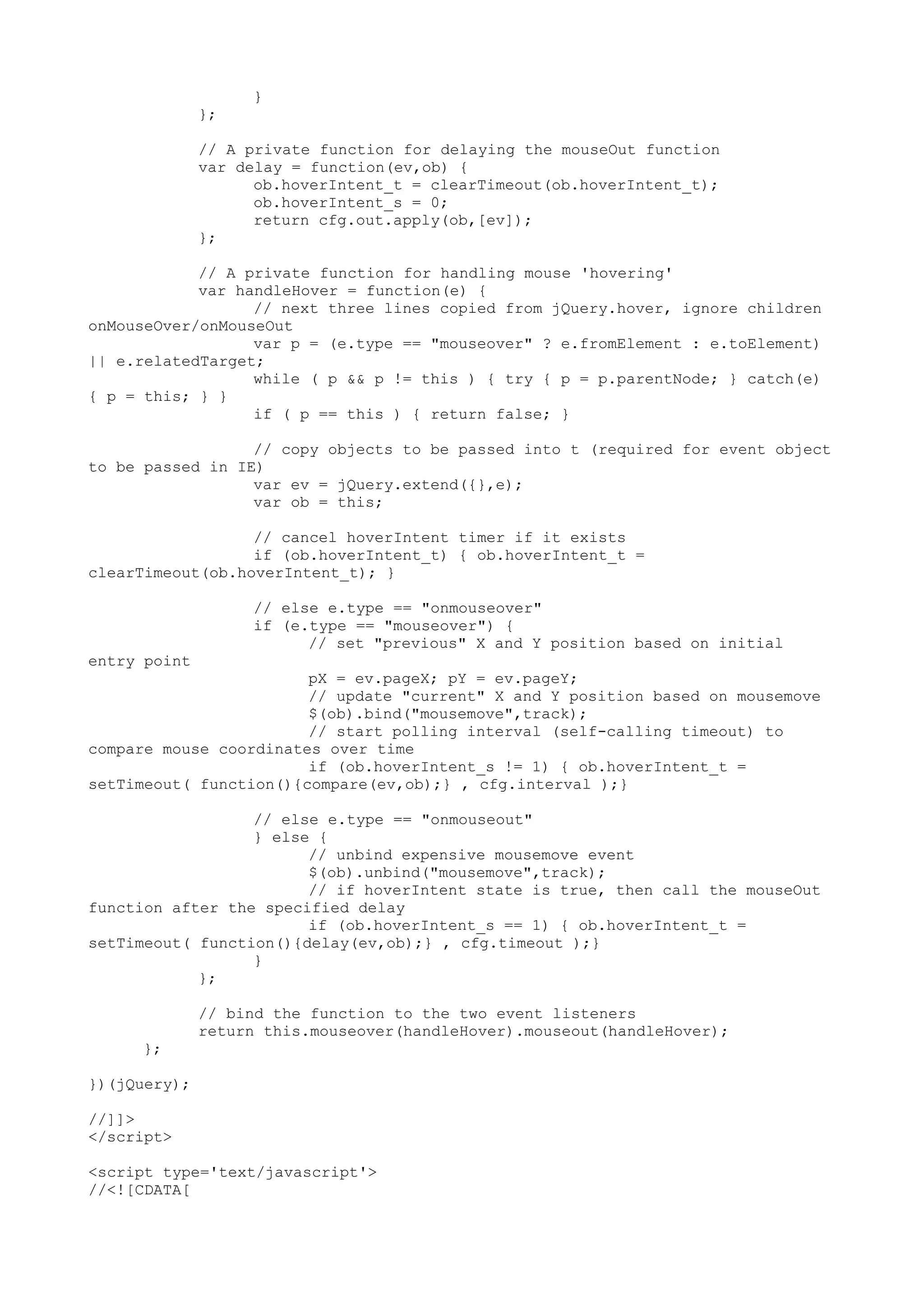 } 
}; 
// A private function for delaying the mouseOut function 
var delay = function(ev,ob) { 
ob.hoverIntent_t = clearTimeout(ob.hoverIntent_t); 
ob.hoverIntent_s = 0; 
return cfg.out.apply(ob,[ev]); 
}; 
// A private function for handling mouse 'hovering' 
var handleHover = function(e) { 
// next three lines copied from jQuery.hover, ignore children 
onMouseOver/onMouseOut 
var p = (e.type == "mouseover" ? e.fromElement : e.toElement) 
|| e.relatedTarget; 
while ( p && p != this ) { try { p = p.parentNode; } catch(e) 
{ p = this; } } 
if ( p == this ) { return false; } 
// copy objects to be passed into t (required for event object 
to be passed in IE) 
var ev = jQuery.extend({},e); 
var ob = this; 
// cancel hoverIntent timer if it exists 
if (ob.hoverIntent_t) { ob.hoverIntent_t = 
clearTimeout(ob.hoverIntent_t); } 
// else e.type == "onmouseover" 
if (e.type == "mouseover") { 
// set "previous" X and Y position based on initial 
entry point 
pX = ev.pageX; pY = ev.pageY; 
// update "current" X and Y position based on mousemove 
$(ob).bind("mousemove",track); 
// start polling interval (self-calling timeout) to 
compare mouse coordinates over time 
if (ob.hoverIntent_s != 1) { ob.hoverIntent_t = 
setTimeout( function(){compare(ev,ob);} , cfg.interval );} 
// else e.type == "onmouseout" 
} else { 
// unbind expensive mousemove event 
$(ob).unbind("mousemove",track); 
// if hoverIntent state is true, then call the mouseOut 
function after the specified delay 
if (ob.hoverIntent_s == 1) { ob.hoverIntent_t = 
setTimeout( function(){delay(ev,ob);} , cfg.timeout );} 
} 
}; 
// bind the function to the two event listeners 
return this.mouseover(handleHover).mouseout(handleHover); 
}; 
})(jQuery); 
//]]> 
</script> 
<script type='text/javascript'> 
//<![CDATA[ 
 