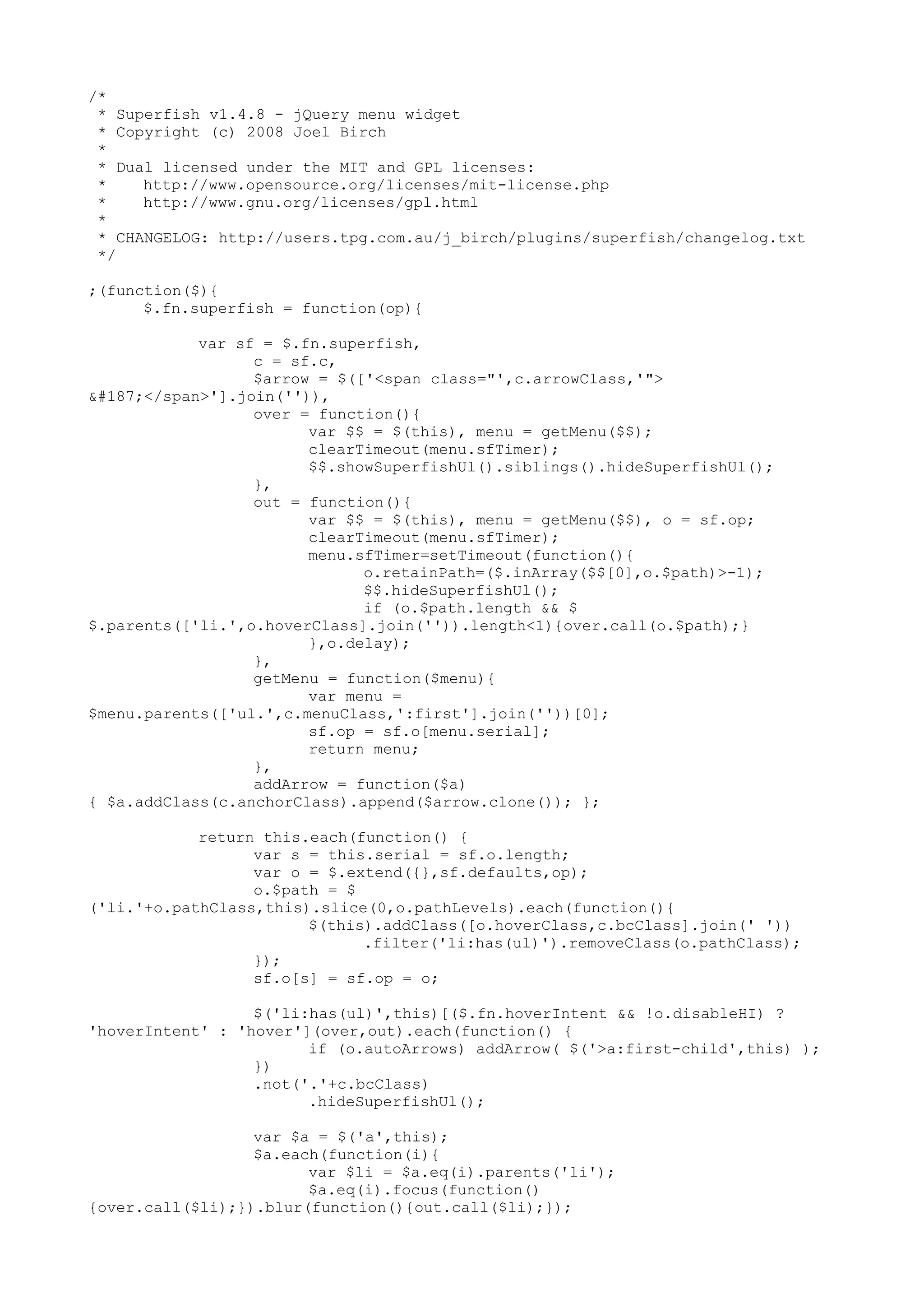 /* 
* Superfish v1.4.8 - jQuery menu widget 
* Copyright (c) 2008 Joel Birch 
* 
* Dual licensed under the MIT and GPL licenses: 
* http://www.opensource.org/licenses/mit-license.php 
* http://www.gnu.org/licenses/gpl.html 
* 
* CHANGELOG: http://users.tpg.com.au/j_birch/plugins/superfish/changelog.txt 
*/ 
;(function($){ 
$.fn.superfish = function(op){ 
var sf = $.fn.superfish, 
c = sf.c, 
$arrow = $(['<span class="',c.arrowClass,'"> 
»</span>'].join('')), 
over = function(){ 
var $$ = $(this), menu = getMenu($$); 
clearTimeout(menu.sfTimer); 
$$.showSuperfishUl().siblings().hideSuperfishUl(); 
}, 
out = function(){ 
var $$ = $(this), menu = getMenu($$), o = sf.op; 
clearTimeout(menu.sfTimer); 
menu.sfTimer=setTimeout(function(){ 
o.retainPath=($.inArray($$[0],o.$path)>-1); 
$$.hideSuperfishUl(); 
if (o.$path.length && $ 
$.parents(['li.',o.hoverClass].join('')).length<1){over.call(o.$path);} 
},o.delay); 
}, 
getMenu = function($menu){ 
var menu = 
$menu.parents(['ul.',c.menuClass,':first'].join(''))[0]; 
sf.op = sf.o[menu.serial]; 
return menu; 
}, 
addArrow = function($a) 
{ $a.addClass(c.anchorClass).append($arrow.clone()); }; 
return this.each(function() { 
var s = this.serial = sf.o.length; 
var o = $.extend({},sf.defaults,op); 
o.$path = $ 
('li.'+o.pathClass,this).slice(0,o.pathLevels).each(function(){ 
$(this).addClass([o.hoverClass,c.bcClass].join(' ')) 
.filter('li:has(ul)').removeClass(o.pathClass); 
}); 
sf.o[s] = sf.op = o; 
$('li:has(ul)',this)[($.fn.hoverIntent && !o.disableHI) ? 
'hoverIntent' : 'hover'](over,out).each(function() { 
if (o.autoArrows) addArrow( $('>a:first-child',this) ); 
}) 
.not('.'+c.bcClass) 
.hideSuperfishUl(); 
var $a = $('a',this); 
$a.each(function(i){ 
var $li = $a.eq(i).parents('li'); 
$a.eq(i).focus(function() 
{over.call($li);}).blur(function(){out.call($li);}); 
 