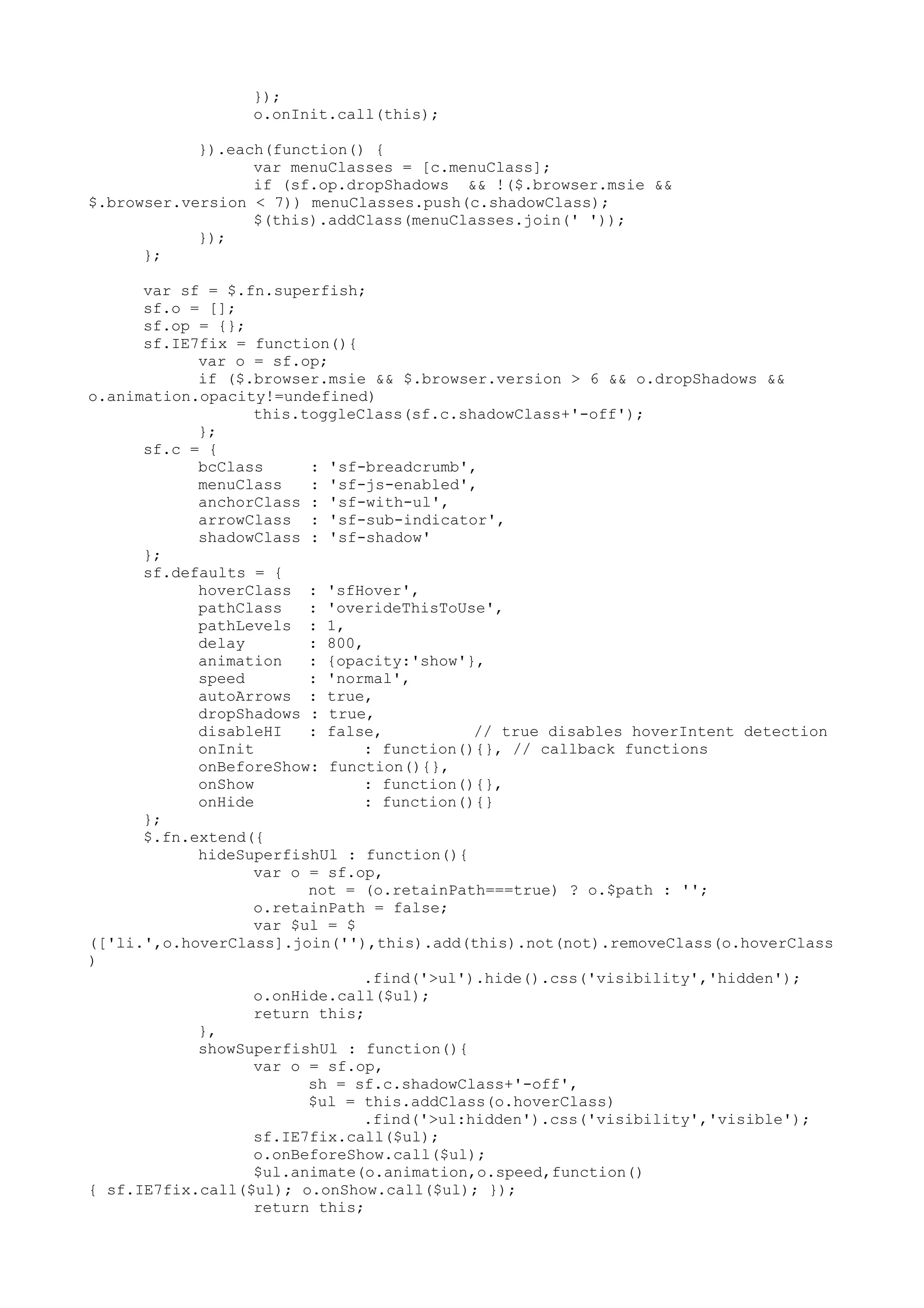 }); 
o.onInit.call(this); 
}).each(function() { 
var menuClasses = [c.menuClass]; 
if (sf.op.dropShadows && !($.browser.msie && 
$.browser.version < 7)) menuClasses.push(c.shadowClass); 
$(this).addClass(menuClasses.join(' ')); 
}); 
}; 
var sf = $.fn.superfish; 
sf.o = []; 
sf.op = {}; 
sf.IE7fix = function(){ 
var o = sf.op; 
if ($.browser.msie && $.browser.version > 6 && o.dropShadows && 
o.animation.opacity!=undefined) 
this.toggleClass(sf.c.shadowClass+'-off'); 
}; 
sf.c = { 
bcClass : 'sf-breadcrumb', 
menuClass : 'sf-js-enabled', 
anchorClass : 'sf-with-ul', 
arrowClass : 'sf-sub-indicator', 
shadowClass : 'sf-shadow' 
}; 
sf.defaults = { 
hoverClass : 'sfHover', 
pathClass : 'overideThisToUse', 
pathLevels : 1, 
delay : 800, 
animation : {opacity:'show'}, 
speed : 'normal', 
autoArrows : true, 
dropShadows : true, 
disableHI : false, // true disables hoverIntent detection 
onInit : function(){}, // callback functions 
onBeforeShow: function(){}, 
onShow : function(){}, 
onHide : function(){} 
}; 
$.fn.extend({ 
hideSuperfishUl : function(){ 
var o = sf.op, 
not = (o.retainPath===true) ? o.$path : ''; 
o.retainPath = false; 
var $ul = $ 
(['li.',o.hoverClass].join(''),this).add(this).not(not).removeClass(o.hoverClass 
) 
.find('>ul').hide().css('visibility','hidden'); 
o.onHide.call($ul); 
return this; 
}, 
showSuperfishUl : function(){ 
var o = sf.op, 
sh = sf.c.shadowClass+'-off', 
$ul = this.addClass(o.hoverClass) 
.find('>ul:hidden').css('visibility','visible'); 
sf.IE7fix.call($ul); 
o.onBeforeShow.call($ul); 
$ul.animate(o.animation,o.speed,function() 
{ sf.IE7fix.call($ul); o.onShow.call($ul); }); 
return this; 
 