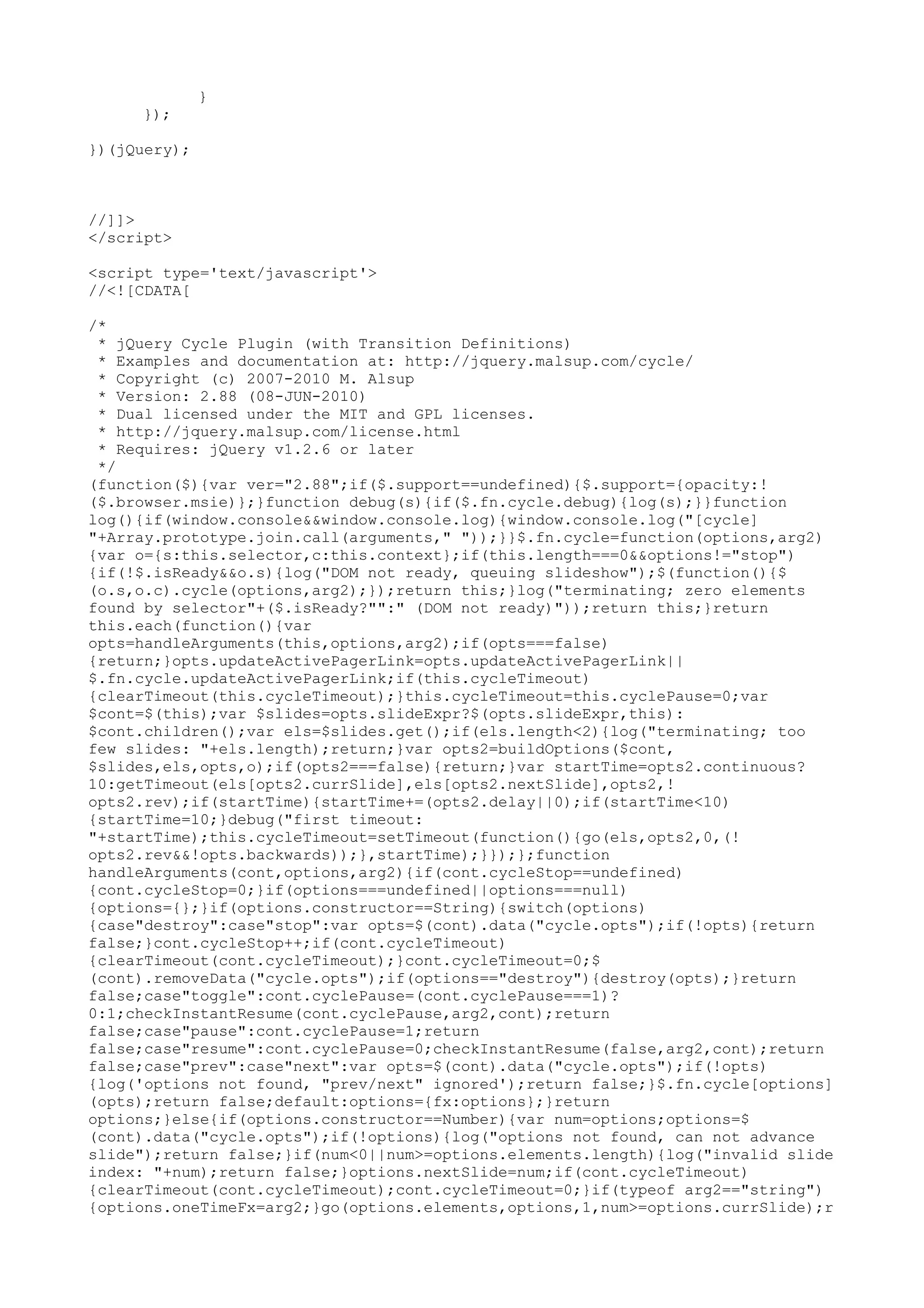 } 
}); 
})(jQuery); 
//]]> 
</script> 
<script type='text/javascript'> 
//<![CDATA[ 
/* 
* jQuery Cycle Plugin (with Transition Definitions) 
* Examples and documentation at: http://jquery.malsup.com/cycle/ 
* Copyright (c) 2007-2010 M. Alsup 
* Version: 2.88 (08-JUN-2010) 
* Dual licensed under the MIT and GPL licenses. 
* http://jquery.malsup.com/license.html 
* Requires: jQuery v1.2.6 or later 
*/ 
(function($){var ver="2.88";if($.support==undefined){$.support={opacity:! 
($.browser.msie)};}function debug(s){if($.fn.cycle.debug){log(s);}}function 
log(){if(window.console&&window.console.log){window.console.log("[cycle] 
"+Array.prototype.join.call(arguments," "));}}$.fn.cycle=function(options,arg2) 
{var o={s:this.selector,c:this.context};if(this.length===0&&options!="stop") 
{if(!$.isReady&&o.s){log("DOM not ready, queuing slideshow");$(function(){$ 
(o.s,o.c).cycle(options,arg2);});return this;}log("terminating; zero elements 
found by selector"+($.isReady?"":" (DOM not ready)"));return this;}return 
this.each(function(){var 
opts=handleArguments(this,options,arg2);if(opts===false) 
{return;}opts.updateActivePagerLink=opts.updateActivePagerLink|| 
$.fn.cycle.updateActivePagerLink;if(this.cycleTimeout) 
{clearTimeout(this.cycleTimeout);}this.cycleTimeout=this.cyclePause=0;var 
$cont=$(this);var $slides=opts.slideExpr?$(opts.slideExpr,this): 
$cont.children();var els=$slides.get();if(els.length<2){log("terminating; too 
few slides: "+els.length);return;}var opts2=buildOptions($cont, 
$slides,els,opts,o);if(opts2===false){return;}var startTime=opts2.continuous? 
10:getTimeout(els[opts2.currSlide],els[opts2.nextSlide],opts2,! 
opts2.rev);if(startTime){startTime+=(opts2.delay||0);if(startTime<10) 
{startTime=10;}debug("first timeout: 
"+startTime);this.cycleTimeout=setTimeout(function(){go(els,opts2,0,(! 
opts2.rev&&!opts.backwards));},startTime);}});};function 
handleArguments(cont,options,arg2){if(cont.cycleStop==undefined) 
{cont.cycleStop=0;}if(options===undefined||options===null) 
{options={};}if(options.constructor==String){switch(options) 
{case"destroy":case"stop":var opts=$(cont).data("cycle.opts");if(!opts){return 
false;}cont.cycleStop++;if(cont.cycleTimeout) 
{clearTimeout(cont.cycleTimeout);}cont.cycleTimeout=0;$ 
(cont).removeData("cycle.opts");if(options=="destroy"){destroy(opts);}return 
false;case"toggle":cont.cyclePause=(cont.cyclePause===1)? 
0:1;checkInstantResume(cont.cyclePause,arg2,cont);return 
false;case"pause":cont.cyclePause=1;return 
false;case"resume":cont.cyclePause=0;checkInstantResume(false,arg2,cont);return 
false;case"prev":case"next":var opts=$(cont).data("cycle.opts");if(!opts) 
{log('options not found, "prev/next" ignored');return false;}$.fn.cycle[options] 
(opts);return false;default:options={fx:options};}return 
options;}else{if(options.constructor==Number){var num=options;options=$ 
(cont).data("cycle.opts");if(!options){log("options not found, can not advance 
slide");return false;}if(num<0||num>=options.elements.length){log("invalid slide 
index: "+num);return false;}options.nextSlide=num;if(cont.cycleTimeout) 
{clearTimeout(cont.cycleTimeout);cont.cycleTimeout=0;}if(typeof arg2=="string") 
{options.oneTimeFx=arg2;}go(options.elements,options,1,num>=options.currSlide);r 
 