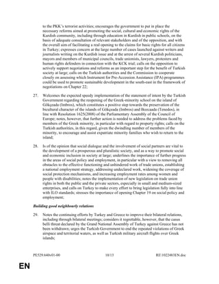 PE529.640v01-00 10/13 RE1022483EN.doc 
EN 
to the PKK’s terrorist activities; encourages the government to put in place the 
necessary reforms aimed at promoting the social, cultural and economic rights of the 
Kurdish community, including through education in Kurdish in public schools, on the 
basis of adequate consultation of relevant stakeholders and of the opposition, and with 
the overall aim of facilitating a real opening to the claims for basic rights for all citizens 
in Turkey; expresses concern at the large number of cases launched against writers and 
journalists writing on the Kurdish issue and at the arrest of several Kurdish politicians, 
mayors and members of municipal councils, trade unionists, lawyers, protesters and 
human rights defenders in connection with the KCK trial; calls on the opposition to 
actively support negotiations and reforms as an important step for the benefit of Turkish 
society at large; calls on the Turkish authorities and the Commission to cooperate 
closely on assessing which Instrument for Pre-Accession Assistance (IPA) programmes 
could be used to promote sustainable development in the south-east in the framework of 
negotiations on Chapter 22; 
27. Welcomes the expected speedy implementation of the statement of intent by the Turkish 
Government regarding the reopening of the Greek-minority school on the island of 
Gökçeada (Imbros), which constitutes a positive step towards the preservation of the 
bicultural character of the islands of Gökçeada (Imbros) and Bozcaada (Tenedos), in 
line with Resolution 1625(2008) of the Parliamentary Assembly of the Council of 
Europe; notes, however, that further action is needed to address the problems faced by 
members of the Greek minority, in particular with regard to property rights; calls on the 
Turkish authorities, in this regard, given the dwindling number of members of the 
minority, to encourage and assist expatriate minority families who wish to return to the 
island; 
28. Is of the opinion that social dialogue and the involvement of social partners are vital to 
the development of a prosperous and pluralistic society, and as a way to promote social 
and economic inclusion in society at large; underlines the importance of further progress 
in the areas of social policy and employment, in particular with a view to removing all 
obstacles to the effective functioning and unhindered work of trade unions, establishing 
a national employment strategy, addressing undeclared work, widening the coverage of 
social protection mechanisms, and increasing employment rates among women and 
people with disabilities; notes the implementation of new legislation on trade union 
rights in both the public and the private sectors, especially in small and medium-sized 
enterprises, and calls on Turkey to make every effort to bring legislation fully into line 
with ILO standards; stresses the importance of opening Chapter 19 on social policy and 
employment; 
Building good neighbourly relations 
29. Notes the continuing efforts by Turkey and Greece to improve their bilateral relations, 
including through bilateral meetings; considers it regrettable, however, that the casus 
belli threat declared by the Grand National Assembly of Turkey against Greece has not 
been withdrawn; urges the Turkish Government to end the repeated violations of Greek 
airspace and territorial waters, as well as Turkish military aircraft flights over Greek 
islands; 
 