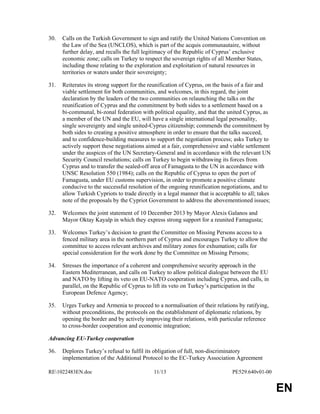 RE1022483EN.doc 11/13 PE529.640v01-00 
EN 
30. Calls on the Turkish Government to sign and ratify the United Nations Convention on 
the Law of the Sea (UNCLOS), which is part of the acquis communautaire, without 
further delay, and recalls the full legitimacy of the Republic of Cyprus’ exclusive 
economic zone; calls on Turkey to respect the sovereign rights of all Member States, 
including those relating to the exploration and exploitation of natural resources in 
territories or waters under their sovereignty; 
31. Reiterates its strong support for the reunification of Cyprus, on the basis of a fair and 
viable settlement for both communities, and welcomes, in this regard, the joint 
declaration by the leaders of the two communities on relaunching the talks on the 
reunification of Cyprus and the commitment by both sides to a settlement based on a 
bi-communal, bi-zonal federation with political equality, and that the united Cyprus, as 
a member of the UN and the EU, will have a single international legal personality, 
single sovereignty and single united-Cyprus citizenship; commends the commitment by 
both sides to creating a positive atmosphere in order to ensure that the talks succeed, 
and to confidence-building measures to support the negotiation process; asks Turkey to 
actively support these negotiations aimed at a fair, comprehensive and viable settlement 
under the auspices of the UN Secretary-General and in accordance with the relevant UN 
Security Council resolutions; calls on Turkey to begin withdrawing its forces from 
Cyprus and to transfer the sealed-off area of Famagusta to the UN in accordance with 
UNSC Resolution 550 (1984); calls on the Republic of Cyprus to open the port of 
Famagusta, under EU customs supervision, in order to promote a positive climate 
conducive to the successful resolution of the ongoing reunification negotiations, and to 
allow Turkish Cypriots to trade directly in a legal manner that is acceptable to all; takes 
note of the proposals by the Cypriot Government to address the abovementioned issues; 
32. Welcomes the joint statement of 10 December 2013 by Mayor Alexis Galanos and 
Mayor Oktay Kayalp in which they express strong support for a reunited Famagusta; 
33. Welcomes Turkey’s decision to grant the Committee on Missing Persons access to a 
fenced military area in the northern part of Cyprus and encourages Turkey to allow the 
committee to access relevant archives and military zones for exhumation; calls for 
special consideration for the work done by the Committee on Missing Persons; 
34. Stresses the importance of a coherent and comprehensive security approach in the 
Eastern Mediterranean, and calls on Turkey to allow political dialogue between the EU 
and NATO by lifting its veto on EU-NATO cooperation including Cyprus, and calls, in 
parallel, on the Republic of Cyprus to lift its veto on Turkey’s participation in the 
European Defence Agency; 
35. Urges Turkey and Armenia to proceed to a normalisation of their relations by ratifying, 
without preconditions, the protocols on the establishment of diplomatic relations, by 
opening the border and by actively improving their relations, with particular reference 
to cross-border cooperation and economic integration; 
Advancing EU-Turkey cooperation 
36. Deplores Turkey’s refusal to fulfil its obligation of full, non-discriminatory 
implementation of the Additional Protocol to the EC-Turkey Association Agreement 
 