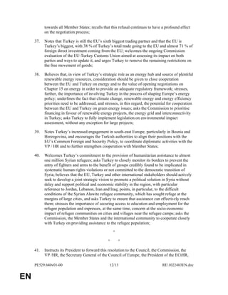 PE529.640v01-00 12/13 RE1022483EN.doc 
EN 
towards all Member States; recalls that this refusal continues to have a profound effect 
on the negotiation process; 
37. Notes that Turkey is still the EU’s sixth biggest trading partner and that the EU is 
Turkey’s biggest, with 38 % of Turkey’s total trade going to the EU and almost 71 % of 
foreign direct investment coming from the EU; welcomes the ongoing Commission 
evaluation of the EU-Turkey Customs Union aimed at assessing its impact on both 
parties and ways to update it, and urges Turkey to remove the remaining restrictions on 
the free movement of goods; 
38. Believes that, in view of Turkey’s strategic role as an energy hub and source of plentiful 
renewable energy resources, consideration should be given to close cooperation 
between the EU and Turkey on energy and to the value of opening negotiations on 
Chapter 15 on energy in order to provide an adequate regulatory framework; stresses, 
further, the importance of involving Turkey in the process of shaping Europe’s energy 
policy; underlines the fact that climate change, renewable energy and energy efficiency 
priorities need to be addressed, and stresses, in this regard, the potential for cooperation 
between the EU and Turkey on green energy issues; asks the Commission to prioritise 
financing in favour of renewable energy projects, the energy grid and interconnectivity 
in Turkey; asks Turkey to fully implement legislation on environmental impact 
assessment, without any exception for large projects; 
39. Notes Turkey’s increased engagement in south-east Europe, particularly in Bosnia and 
Herzegovina, and encourages the Turkish authorities to align their positions with the 
EU’s Common Foreign and Security Policy, to coordinate diplomatic activities with the 
VP / HR and to further strengthen cooperation with Member States; 
40. Welcomes Turkey’s commitment to the provision of humanitarian assistance to almost 
one million Syrian refugees; asks Turkey to closely monitor its borders to prevent the 
entry of fighters and arms to the benefit of groups credibly found to be implicated in 
systematic human rights violations or not committed to the democratic transition of 
Syria; believes that the EU, Turkey and other international stakeholders should actively 
seek to develop a joint strategic vision to promote a political solution in Syria without 
delay and support political and economic stability in the region, with particular 
reference to Jordan, Lebanon, Iran and Iraq; points, in particular, to the difficult 
conditions of the Syrian Alawite refugee community, which has sought refuge at the 
margins of large cities, and asks Turkey to ensure that assistance can effectively reach 
them; stresses the importance of securing access to education and employment for the 
refugee population and expresses, at the same time, concern at the socio-economic 
impact of refugee communities on cities and villages near the refugee camps; asks the 
Commission, the Member States and the international community to cooperate closely 
with Turkey on providing assistance to the refugee population; 
° 
° ° 
41. Instructs its President to forward this resolution to the Council, the Commission, the 
VP /HR, the Secretary General of the Council of Europe, the President of the ECtHR, 
 