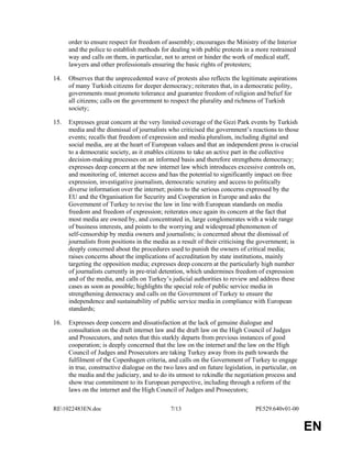 RE1022483EN.doc 7/13 PE529.640v01-00 
EN 
order to ensure respect for freedom of assembly; encourages the Ministry of the Interior 
and the police to establish methods for dealing with public protests in a more restrained 
way and calls on them, in particular, not to arrest or hinder the work of medical staff, 
lawyers and other professionals ensuring the basic rights of protesters; 
14. Observes that the unprecedented wave of protests also reflects the legitimate aspirations 
of many Turkish citizens for deeper democracy; reiterates that, in a democratic polity, 
governments must promote tolerance and guarantee freedom of religion and belief for 
all citizens; calls on the government to respect the plurality and richness of Turkish 
society; 
15. Expresses great concern at the very limited coverage of the Gezi Park events by Turkish 
media and the dismissal of journalists who criticised the government’s reactions to those 
events; recalls that freedom of expression and media pluralism, including digital and 
social media, are at the heart of European values and that an independent press is crucial 
to a democratic society, as it enables citizens to take an active part in the collective 
decision-making processes on an informed basis and therefore strengthens democracy; 
expresses deep concern at the new internet law which introduces excessive controls on, 
and monitoring of, internet access and has the potential to significantly impact on free 
expression, investigative journalism, democratic scrutiny and access to politically 
diverse information over the internet; points to the serious concerns expressed by the 
EU and the Organisation for Security and Cooperation in Europe and asks the 
Government of Turkey to revise the law in line with European standards on media 
freedom and freedom of expression; reiterates once again its concern at the fact that 
most media are owned by, and concentrated in, large conglomerates with a wide range 
of business interests, and points to the worrying and widespread phenomenon of 
self-censorship by media owners and journalists; is concerned about the dismissal of 
journalists from positions in the media as a result of their criticising the government; is 
deeply concerned about the procedures used to punish the owners of critical media; 
raises concerns about the implications of accreditation by state institutions, mainly 
targeting the opposition media; expresses deep concern at the particularly high number 
of journalists currently in pre-trial detention, which undermines freedom of expression 
and of the media, and calls on Turkey’s judicial authorities to review and address these 
cases as soon as possible; highlights the special role of public service media in 
strengthening democracy and calls on the Government of Turkey to ensure the 
independence and sustainability of public service media in compliance with European 
standards; 
16. Expresses deep concern and dissatisfaction at the lack of genuine dialogue and 
consultation on the draft internet law and the draft law on the High Council of Judges 
and Prosecutors, and notes that this starkly departs from previous instances of good 
cooperation; is deeply concerned that the law on the internet and the law on the High 
Council of Judges and Prosecutors are taking Turkey away from its path towards the 
fulfilment of the Copenhagen criteria, and calls on the Government of Turkey to engage 
in true, constructive dialogue on the two laws and on future legislation, in particular, on 
the media and the judiciary, and to do its utmost to rekindle the negotiation process and 
show true commitment to its European perspective, including through a reform of the 
laws on the internet and the High Council of Judges and Prosecutors; 
 