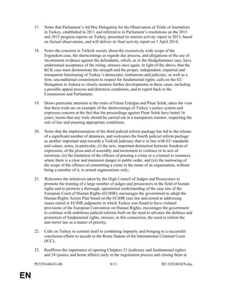 PE529.640v01-00 8/13 RE1022483EN.doc 
EN 
17. Notes that Parliament’s Ad Hoc Delegation for the Observation of Trials of Journalists 
in Turkey, established in 2011 and referred to in Parliament’s resolutions on the 2011 
and 2012 progress reports on Turkey, presented its interim activity report in 2013, based 
on factual observations, and will deliver its final activity report on 1 April 2014; 
18. Notes the concerns in Turkish society about the excessively wide scope of the 
Ergenekon case, the shortcomings as regards due process, and allegations of the use of 
inconsistent evidence against the defendants, which, as in the Sledgehammer case, have 
undermined acceptance of the ruling; stresses once again, in light of the above, that the 
KCK case must demonstrate the strength and the proper, independent, impartial and 
transparent functioning of Turkey’s democratic institutions and judiciary, as well as a 
firm, unconditional commitment to respect for fundamental rights; calls on the EU 
Delegation in Ankara to closely monitor further developments in these cases, including 
a possible appeal process and detention conditions, and to report back to the 
Commission and Parliament; 
19. Draws particular attention to the trials of Füsun Erdoğan and Pinar Selek; takes the view 
that these trials are an example of the shortcomings of Turkey’s justice system and 
expresses concern at the fact that the proceedings against Pinar Selek have lasted 16 
years; insists that any trials should be carried out in a transparent manner, respecting the 
rule of law and ensuring appropriate conditions; 
20. Notes that the implementation of the third judicial reform package has led to the release 
of a significant number of detainees, and welcomes the fourth judicial reform package 
as another important step towards a Turkish judiciary that is in line with EU standards 
and values; notes, in particular, (i) the new, important distinction between freedom of 
expression, of the press and of assembly and incitement to violence or to acts of 
terrorism, (ii) the limitation of the offence of praising a crime or a criminal to instances 
where there is a clear and imminent danger to public order, and (iii) the narrowing of 
the scope of the offence of committing a crime in the name of an organisation, without 
being a member of it, to armed organisations only; 
21. Welcomes the initiatives taken by the High Council of Judges and Prosecutors to 
promote the training of a large number of judges and prosecutors in the field of human 
rights and to promote a thorough, operational understanding of the case law of the 
European Court of Human Rights (ECtHR); encourages the government to adopt the 
Human Rights Action Plan based on the ECtHR case law and aimed at addressing 
issues raised in ECtHR judgments in which Turkey was found to have violated 
provisions of the European Convention on Human Rights; encourages the government 
to continue with ambitious judicial reforms built on the need to advance the defence and 
promotion of fundamental rights; stresses, in this connection, the need to reform the 
anti-terror law as a matter of priority; 
22. Calls on Turkey to commit itself to combating impunity and bringing to a successful 
conclusion efforts to accede to the Rome Statute of the International Criminal Court 
(ICC); 
23. Reaffirms the importance of opening Chapters 23 (judiciary and fundamental rights) 
and 24 (justice and home affairs) early in the negotiation process and closing them at 
 