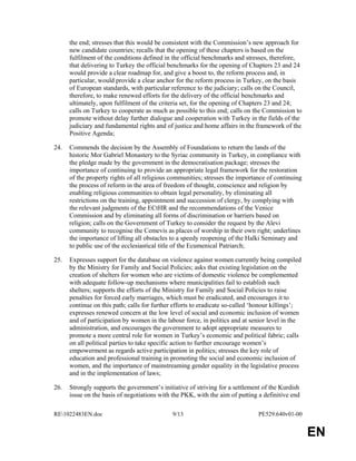 RE1022483EN.doc 9/13 PE529.640v01-00 
EN 
the end; stresses that this would be consistent with the Commission’s new approach for 
new candidate countries; recalls that the opening of these chapters is based on the 
fulfilment of the conditions defined in the official benchmarks and stresses, therefore, 
that delivering to Turkey the official benchmarks for the opening of Chapters 23 and 24 
would provide a clear roadmap for, and give a boost to, the reform process and, in 
particular, would provide a clear anchor for the reform process in Turkey, on the basis 
of European standards, with particular reference to the judiciary; calls on the Council, 
therefore, to make renewed efforts for the delivery of the official benchmarks and 
ultimately, upon fulfilment of the criteria set, for the opening of Chapters 23 and 24; 
calls on Turkey to cooperate as much as possible to this end; calls on the Commission to 
promote without delay further dialogue and cooperation with Turkey in the fields of the 
judiciary and fundamental rights and of justice and home affairs in the framework of the 
Positive Agenda; 
24. Commends the decision by the Assembly of Foundations to return the lands of the 
historic Mor Gabriel Monastery to the Syriac community in Turkey, in compliance with 
the pledge made by the government in the democratisation package; stresses the 
importance of continuing to provide an appropriate legal framework for the restoration 
of the property rights of all religious communities; stresses the importance of continuing 
the process of reform in the area of freedom of thought, conscience and religion by 
enabling religious communities to obtain legal personality, by eliminating all 
restrictions on the training, appointment and succession of clergy, by complying with 
the relevant judgments of the ECtHR and the recommendations of the Venice 
Commission and by eliminating all forms of discrimination or barriers based on 
religion; calls on the Government of Turkey to consider the request by the Alevi 
community to recognise the Cemevis as places of worship in their own right; underlines 
the importance of lifting all obstacles to a speedy reopening of the Halki Seminary and 
to public use of the ecclesiastical title of the Ecumenical Patriarch; 
25. Expresses support for the database on violence against women currently being compiled 
by the Ministry for Family and Social Policies; asks that existing legislation on the 
creation of shelters for women who are victims of domestic violence be complemented 
with adequate follow-up mechanisms where municipalities fail to establish such 
shelters; supports the efforts of the Ministry for Family and Social Policies to raise 
penalties for forced early marriages, which must be eradicated, and encourages it to 
continue on this path; calls for further efforts to eradicate so-called ‘honour killings’; 
expresses renewed concern at the low level of social and economic inclusion of women 
and of participation by women in the labour force, in politics and at senior level in the 
administration, and encourages the government to adopt appropriate measures to 
promote a more central role for women in Turkey’s economic and political fabric; calls 
on all political parties to take specific action to further encourage women’s 
empowerment as regards active participation in politics; stresses the key role of 
education and professional training in promoting the social and economic inclusion of 
women, and the importance of mainstreaming gender equality in the legislative process 
and in the implementation of laws; 
26. Strongly supports the government’s initiative of striving for a settlement of the Kurdish 
issue on the basis of negotiations with the PKK, with the aim of putting a definitive end 
 