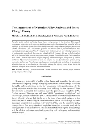 The Intersection of Narrative Policy Analysis and Policy
Change Theory
Mark K. McBeth, Elizabeth A. Shanahan, Ruth J. Arnell, and Paul L. Hathaway
Narrative policy analysis and policy change theory rarely intersect in the literature. This research
proposes an integration of these approaches through an empirical analysis of the narrative political
strategies of two interest groups involved in policy debate and change over an eight-year period in the
Greater Yellowstone Area. Three research questions are explored: (i) Is it possible to reconcile these
seemingly disparate approaches? (ii) Do policy narrative strategies explain how interest groups expand
or contain policy issues despite divergent core policy beliefs? (3) How does this new method of analysis
add to the literature? One hundred and ﬁve documents from the Greater Yellowstone Coalition and the
Blue Ribbon Coalition were content analyzed for policy narrative strategies: identiﬁcation of winners
and losers, diffusion or concentration of costs and beneﬁts, and use of condensation symbols, policy
surrogates, and science. Five of seven hypotheses were conﬁrmed while controlling for presidential
administration and technical expertise. The results indicate that interest groups do use distinctive
narrative strategies in the turbulent policy environment.
KEY WORDS: Advocacy Coalition Framework, Greater Yellowstone Area, interest groups, narrative
policy analysis, policy change
Introduction
Researchers in the ﬁeld of public policy theory seek to explain the divergent
characteristics of policy change, namely equilibrium and radical change. Why does
the public undergo alterations in how they understand policy problems and why do
policy issues that remain static for many years suddenly become dynamic? Three
theories have dominated the literature over the past decade: Kingdon’s (1995)
“policy streams,” Baumgartner and Jones’ (1993) “punctuated equilibrium,” and
“Advocacy Coalition Framework” (ACF). These authors individually seek to build a
theory of policy change that stands up to the rigor of empirical analyses. In this
study, we posit a methodological innovation in the area of policy change by intro-
ducing an integration of narrative policy analysis (NPA) into the traditional policy
change theory. This integration is accomplished through a systematic study of the
strategic nature of policy narratives. The results help to further explain policy change
and the role that various groups play in prompting policy change or maintenance of
the status quo.
The Policy Studies Journal, Vol. 35, No. 1, 2007
87
0190-292X © 2007 The Policy Studies Journal
Published by Blackwell Publishing. Inc., 350 Main Street, Malden, MA 02148, USA, and 9600 Garsington Road, Oxford, OX4 2DQ.
 